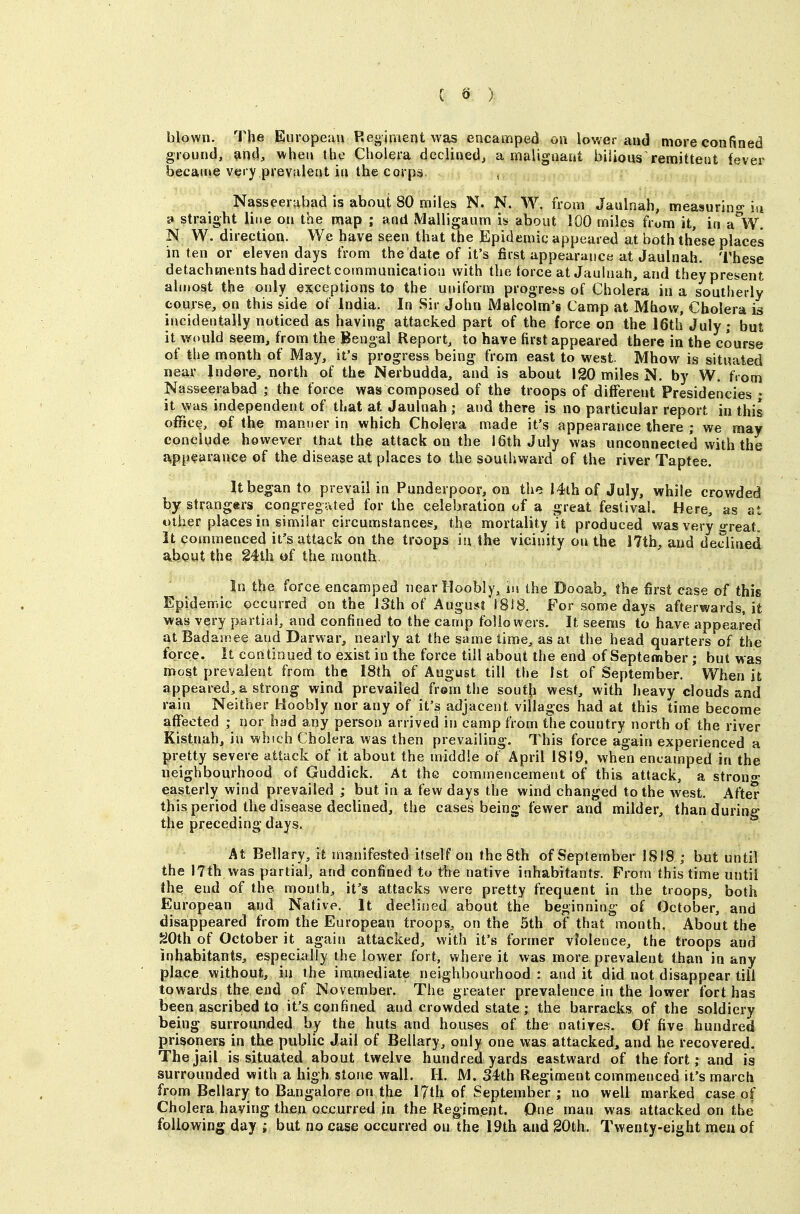 blown. The European Regiment was encamped on lower and more confined ground, and, when the Cholera declined, a malignaat bilious remitteiit fever became very prevalent ill the corps. , Nasseerabad is about 80 miles N. N. W. from Jaulnah, measurino-in » straight line on the map ; and Malli gaum is about 100 miles from it, in a W^. N W. direction. We have seen that the Epidemic appeared at both these places in ten or eleven days from the date of it's first appearance at Jaulnah. These detachments had direct communication with the torce at Jaulnah, and theypresent almost the only e^iceptions to the uniform progress of Cholera in a southerly course, on this side of India. In Sir John Malcolm's Camp at Mhow, Cholera is incidentally noticed as having attacked part of the force on the 16th July; but it would seem, from the Bengal Report, to have first appeared there in the course of the month of May, it's progress being from east to west. Mhow is situated near Indore, north of the Nerbudda, and is about 120 miles N. by W. fi om Nasseerabad ; the force was composed of the troops of different Presidencies • it was independent of that at Jaulnah ; and there is no particular report in this office, of the manner in which Cholera made it's appearance there ; we may conclude however that the attack on the 16th July was unconnected with the a,pp^ara»ce of the disease at places to the southward of the river Taptee. It began to prevail in Punderpoor, on the I4lh of July, while crowded by strangers congregated for the celebration of a great festival. Here, as at other places in similar circumstances, the mortality it produced was very great. It commenced it's attack on the troops h\ the vicinity on the I7th, and declined a^bgut the g4th tjf the month. ^ In the force encamped nearHoobly, in the Dooab, the first case of this Epidemic occurred on the ISth of August I8i8. For some days afterwards, it was very partial, and confined to the canjp followers. It seems to have appeared at Badamee and Darwar, nearly at the same time, as ai the head quarters of the force. It continued to exist in the force till about the end of September; but vtas most prevalent from the 18th of August till the 1st of September. When it appeared, a strong wind prevailed frem the soutji west, with heavy clouds and rain Neither Hoobly nor any of it's adjacent villages had at this time become affected ; nor had any person arrived in camp from the country north of the river Kistnah, in which Cholera was then prevailing. This force again experienced a pretty severe attack of it about the middle of April 1819, when encamped in the neighbourhood of Guddick. At the commencement of this attack, a strong- easterly wind prevailed ; but in a few days the wind changed to the west. After thisperiod the disease declined, the cases being fewer and milder, than during the preceding days. At Bellary, it manifested itself on the Sth of September 1818 ; but until the 17th was partial, and confined to the native inhabitants. Prom this time until Ihe; end of the mouth, it's attacks were pretty frequent in the troops, both European and Native. It declined about the beginning of October, and disappeared from the European troops, on the 5th of that month. About the ^Oth of October it again attacked, with it's former violence, the troops and inhabitants, especially the lower fort, where it was more prevalent than in any place without, in the immediate neighbourhood: audit did not disappear till towards the end of November. The greater prevalence in the lower fort has been ascribed to it's confined and crowded state; the barracks of the soldiery being surrounded by the huts and houses of the natives. Of five hundred prisoners in the public Jail of Bellary, only one was attacked, and he recovered. The jail is situated about twelve hundred yards eastward of the fort; and is surrounded with a high stone wall. H. M. 34th Regiment commenced it's march from Bellary to Bangalore on the 17th of September; no well marked case of Cholera having then ocjcurred in the Regiment. One man was attacked on the following day ; but no case occurred on the 19th and gOth. Twenty-eight men of