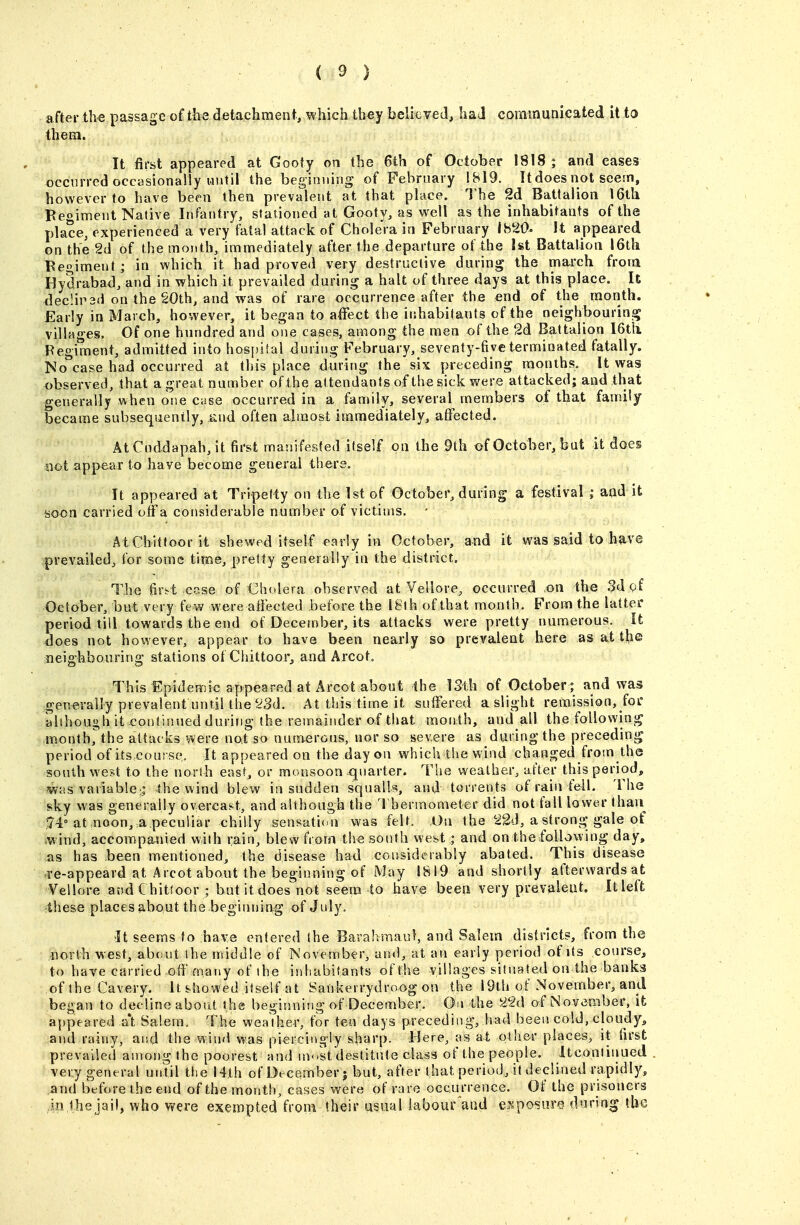 after the passage of the detachment, which they believed, ha J communicated it to them. It first appeared at Gooiy on the 6th of October 1818; and cases occurred occasionally until the beginning of February 1819. It does not seem, however to have been then prevalent at that place. The 2d Battalion 16th Begiment Native Infiuitry, stationed at Gooty, as vi^ell as the inhabitants of the place, experienced a very fatal attack of Cholera in February I820« It appeared on the 2d of the month, immediately after the departure of the 1st Battalion 16th Beoiment; in which it had proved very destructive during the march from Hydrabad, and in which it prevailed during a halt of three days at this place. It declii^sd on the §Oth, and was of rare occurrence after the end of the month. Early in March, however, it began to affect the iiihabilants of the neighbourins; villages. Of one hundred and one cases, among the men of the 2d Battalion I6tli Regiment, admitted into hos[)ilal during February, seventy-five terminated fatally. No^case had occurred at this place during the six preceding months. It was observed, that a great number of the attendants of the sick were attacked; and that generally when one case occurred in a family, several members of that family became subsequently, sind often almost immediately, affected. At Cnddapah, it first mani fested itself on the 9th of October, but it does Slot appear to have become general there. It appeared at Tripetty on the 1st of October, during a festival ; and it soon carried off a considerable number of victims. • AtChitfoor it shewed itself early in October, and it was said to have prevailed, for some time, pretty generally in the district. The firi^t ccise of Cholera observed at Vellore^ occurred on the .Sdgf October, but very (em were affected before the I8lh of that month. From the latter period till towards the end of Deceniber, its attacks were pretty numerous. It does not however, appear to have been nearly so prevalent here as at the neighbouring stations of Chittoor, and Arcot. This Epidemic appeared at Arcot about the ISth of October ; and was generally prevalent until the'^3d. At this time it suffered a slight remission, foi' alihough it continued during the remainder of that month, and all the following month^the attacks were not so numerous, nor so severe as during the precedinij period of ils.course. It appeared on the day on which the wind changed from the south west to the north east, or monsoon c[narter. The weather, after this period, jwas variable:; the wind blew in sudden squalls, and torrents of rain fell. The sky was generally overcast, and although the I'hermometer did not fall lower than 5'4° at ,noon, a.peculiar chilly .sensation was felt. On the 'i2d, a strong-gale of mind, accompanied with rain, blew from the south west; and onihe following day, as has been mentioned, the disease had considerably abated. This disease ,Te-appeard at Arcot about the beginning of May 1819 and shortly afterwards at Vellore and Chittoor ; but it does not seem to have been very prevalent. It left 4hese places about the beginning of July. •It seems to have entered the Barahmaul, and Salem districts, from the north west, about the middle of November, and, at an early period of its course, to have carried off many of the inhabitants of the villages situated on the banks oftheCavery. It sho'^ed itself at Sankerrydroog on the I9th of November, and began to decline abont the beginniiig of December. Oa the of LNovember, it appeared a't Salem. The weather, for tea days preceding, had been cold, cloudy, and rainy, and the wind was piercingly sharp, llere, as at other places, it first prevailed among the poorest and inok destitute class of the people. Itcontinued very general until the 14th of December | but, after that period, it declined rapidly, and before the end of the month, cases were of rare occurrence. Of the prisoners in the jail, who v^ere exempted from their usual labour and espo'sure during the