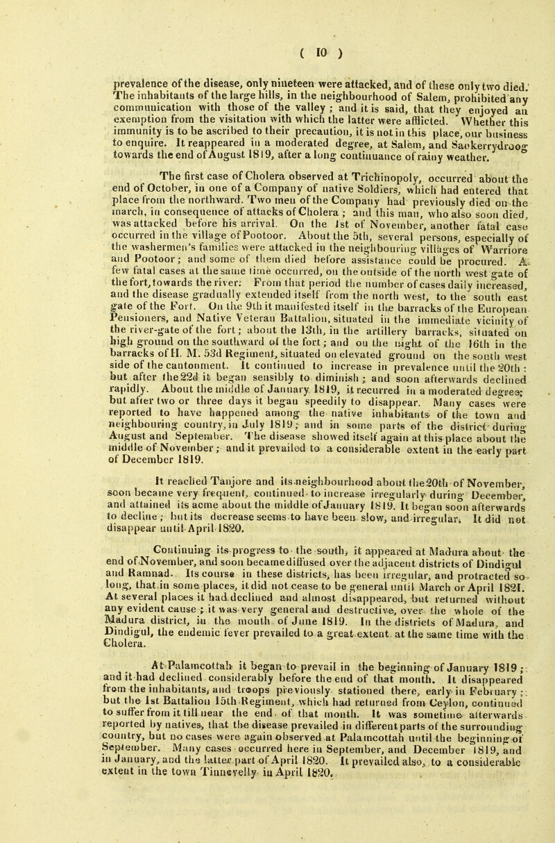 prevalence of the disease, only nineteen were attacked, and of these only two died.' The inhabitants of the large hills, in the neighbourhood of Salem, prohibited any communication with those of the valley; and it is said, that they enjoyed an exemption from the visitation mth which the latter were afflicted. Whether this immunity is to be ascribed to their precaution, it is not in this place, our business to enquire. It reappeared in a moderated degree, at Salem, and Sai'kerrydrooo- towards the end of August 1819, after a long continuance of rainy weather. ° The first case of Cholera observed at Trichinopoly, occurred about the end of October, in one of a Company of native Soldiers, which had entered that place from the northward. Two men of the Company had previously died on the inarch, in consequence of attacks of Cholera ; and this man, who also soon died, was attacked before his arrival. On the ist of November, another fatal case occurred in the village of Footoor. About the 5th, several persons, especially of the washermen's families were attacked in the neighbouring viUiiges of Warriore andPootoor; and some of tliein died before assistance could be procured. Ai few fatal cases at the same lime occurred, on the outside of the north west o-ate of the fort, towards the riveri From that period tlie number of cases daily increased, and the disease gradually extended itself from the north west, to the south east fate of the Fort. On llie 9th it manifested itself iu th.e barracks of the European Pensioners, and Native Veteran Battalion, situated in the immediate vicinity of the river-gate of the fort; about the 13th, in the artillery barracks, situated on ^igh ground on the southward al the fort; and on the lyight of the 16th in the barracks of H. M. 53d Regiment, situated on elevated ground on the south west side of the cantonment. It continued to increase in prevalence until the 20th : but after the22d it began sensibly to diminish • and soon afterwards declined rapidly. About the middle of January I8i9, it recurred in a moderated degrea; but after two or three days it begau speedily to disappear. Many cases %vere reported to have happened among the native inhabitants^ of the town and neighbouring country, in July 1819,- and in some parts of the district durin«* August and September. The disease showed itself again at this place about the middle of November ; and it prevailed to a considerable extent in the eai'lv part of December 1819. ^ ^ it reachedTanjore and its.neighbourhood about the20th of November, soon became very freq^ient, continued^ to increase irregularly during Deeemb&r^ and attained its acme about the middle of January 1819. It began soon afterwards to decline; but its decrease seems to Iwe been-slow, and irregulart It did not disappear until April 1820. ° Continuing its proguess to the souths it appeared at Madura about the end of^Nov^mber, and soon became diffused over the adjacent districts of Dindio-ul and Ramnad. Its course in these districts, has been irregular, and protracted so long, that Jn some, places, itdid not cease to be general until March or April 1821. At several places it had.declined and almost disappeared, but returned without any evident cause ; it was very general and destructive, over the whole of the Madura district, in the month of June 1819. In the districts of Madura^ and Dindigul, the endemic fever prevailed to a great extent at the same time with the Cholera. At Palamcottab it began to prevail in the beginning of January 1819 ; . audit had declined considerably before theend of that month. It disappeared from the inhabitants, and tr®ops previously stationed there, early in February;, but the Ist Battalion 15th Regiment, which had returned from Ceylon, continu&d to suffer from it till near the end , of that month. It was sometime atterwards reported by natives, that the disease prevailed in different parts of the surrounding country, but no cases were again observed at Palamcottah until the beginning of September. Many cases occurred here in September, and December 1819, and m January,and the latte,r part of April 1820. It prevailed also, to a considerabie extent m the town Tinneveily> iu April 1&20.