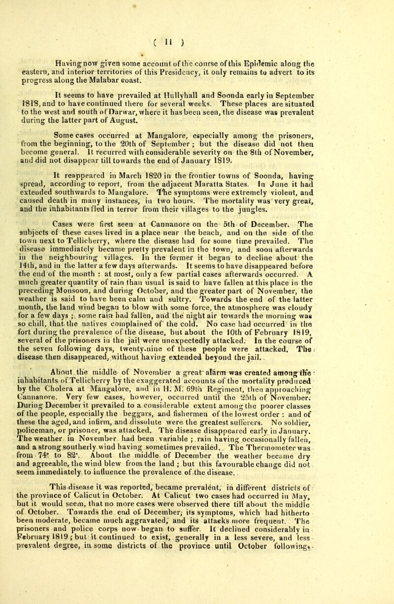 Having now given some accounf, of the course of this Epiflemic along the eastern, and interior territories of this Presidency, it only remains to advert to its progress along the Malabar eoast. It seems to have prevailed at Miillyhall and Soonda early in September I81B,and to have continued there for several weeks. These places are situated to the west and south of Darwar, where it has been seen, the disease was prevalent during the latter part of August. Some cases occurred at Mangalore, especially among the prisoners, from the beginning, to the 20th of September ; but the disease did not thea become general, it recurred with considerable severity on the 8th of November, and did not disappear till towards the end of January 1819. It reappeared in March 1820 in the frontier towns of Soonda, having spread, according to report, from the adjacent Maratta States. In June it had extended southwards to Mangalore. Ilie symptoms were extremely violent, and caused death in many instances, in two hours. The mortality was very great, and the inhabitants fled in terror from their villages to the jungles. Cases were fii-st seen at Cannanore on the 5th of December. The subjects of these cases lived in a place near the beach, and on the side of th« town next to Tellicherry, where the disease had for some tinne prevailed. The disease immediately became pretty prevalent in the town, and soon afterwards in the neighbouring villages. In the former it began to decline about the J4th, and in the latter a few days afterwards. It seems to have disappeared before the end of the month : at most, only a few partial cases afterwards occurred. A much greater quantity of rain than usual is said to have fallen at this place in the preceding Monsoon, and during October, and the greater part of November, the weather is said to have been calm and sultry. Towards the end of the latter month, the land wind began to blow with some force, the atmosphere was cloudy for a few days ; some rain had fallen, and the night air towards the morning was so chill, thatthe natives complained of the cold. No case had occurred in the fort during the prevalence of the disease, but about the lOth of February 1819, several of the prisoners in the jail were unexpectedly attacked. In the course of the seven following days, twenty-nine of these people were attacked. The. disease then disappeared^ without having ex.tended beyond the jaiK . About , the middle- of November a great alarm was created among the • inhabitants, of Tellicherry by the exaggerated accounts of the mortality produced by the Cholera at Mangalore, and in H. M. 69l;h Regiment, then approaching Cannanore. Very few cases, however, occurred untir the 25th of November; During December it prevailed to a considerable extent amongthe poorer classes of the people, especially the beggars, and fishermen of the lowest order : and of these the a.ged, a.nd infirm, and-dissolute were the greeitest sufFerers. No soldier, policeman, or prisoner, was attacked. The disease disappeared early in January, The weather, in November had been variable ; rain having occasionally fallen, and a strong southerly wind having, sometimes prevailed. The Thermometer was from 74'? to 82°. About the middle of December the weather became dry and agreeable, the wind blew from the land ; but this favourable change did no't seem, immediately to influence the prevalence of the disease. , This disease it was reported, became prevalent, in different districts of the province of Calicut in October. At Calicut two cases had occurred in May, but it would seem, that no more cases were observed there till about the middle of October. Towards the end of December; its symptoms, which had hitherto been moderate, became much aggravated, and its attacks more frequent: The prisoners and police corps now-began to suffer. It declined considerably in February 1819; but it continued to exist,. generally in a less severe, and less prevalent degree, in some districts of the province until October following*«
