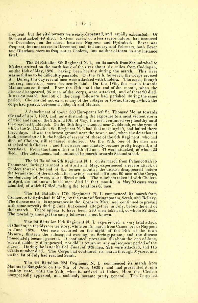 frequent: but the vital powers were early depressed, and rapidly exfiausted. Of 90 jnen attacked, 49 died. Sixteen cases, of a less severe nature, had occurred in December, on the march between Nagpoor and Hydrabad. Fever was frequent, but not severe in December, and, in January and February, both Fever and Diarrhaea were as frequent as Cholera, but neither of them in any instance fatal The 2d Battalion 8th Regiment N. I., on its march from Secundrabad to Madras, arrived on the north bank of the river about six miles frooa Cuddapah, on the 16th of May, 1820 ; having been healthy during the march. This river was so full as to be difficultly passable. On the 17th, howeyer, the Corps crossed it. During this day several men were attacked with Cholera. The cases, though not very numerous, were frequently fatal. On the 18th, the march towards Madras was continued. From the 17th until the end of the month, when the disease disappeared, 36 men of the corps, were attacked, and of these 20 died. It was estimated that 150 of the camp followers had perished during the same period. Cholera did not exht in any of the villages or towns, through which the corps had passed, between Cuddapah and Madras. A detachment of about 350 Europeans left St. Thomas' Mount towards the end of April, 1820, and, notwithstanding the exposure to a most violent storm of wind and rain on the 9th, and 10th of May, the men continued very healthy until they reached Cuddapah. On the 18th they encamped near Cuddapah, on the ground which the 2d Battalion Sth Regiment N. I. had that morning left, and halted there three days. It was the lowest ground near the town : and, when the detachment took possession of it, the bodies of several of those of the Sth Regiment, who had died of Cholera, still remained unburied. On the 19th, one of the men was attacked with Cholera ; and the disease immediately became pretty frequent, and very fatal. From this time until the 1 Ith of June, 47 were attacked, of whom 22 died. The detachment-had continued its march towards Secundrabad.^ The 2d Baltalion 7th Regiment N. L on its march from Palamcottah to Cannanore, during the months of April and May, experienced a severe attack of Cholera towards,the end of the former month ; the disease disappeared before the termination of the march, after having carried off about 90 men of the Corps, besides camp followers, who suffered much. The numbers taken ill with Cholera in April, are not known, but41 men died in that month; in May 90 cases were admitted, of which 47 died, making.the total loss 81 men. The 1st Battalion J7th Regiment N. I, commenced its march from Cannanore to Hydrabad in May, by the routeof Seringapatam,Serah, and Bellaryi The disease made its appearance in the Corps in May, and continued to prevail with some severity during ,June, but ceased altogether in July, before the end of their march. There appear to have been 330 men taken ill, of whom 82 died. The mortality amongst the camp followers is not known. The 1st Battalion 19th Regiment N. I. experienced a very fata! attack of Cholera, in the Mysore territory, while on its march from Cannanore to Nagpooi in June 1820. One case occurred on the night of the 14th at the town Mysore; thirteen the subsequent evening, at Seringapatam ; and the disease immediately became general, it continued prevalent till aboutthe end of June^ when it suddenly disappeared, nor did it return at any subsequent period of the march. During the latter half of June, of 920 men, 234 were attacked, and 116 of this number died. The Corps had continued its march through Mysore, and on the 1st of July had reached Serah. The 2d Battalion 22d Regiment N. I. commenced its march from Madras to Bangalore on the 9tli of JuTie, 1820 ; and had prosecuted it, in a healthy state, until the 29th, when it- arrived at Colar. Here the Cholera unexpectedly appeared, and suddenly became pretty general. The Corps left