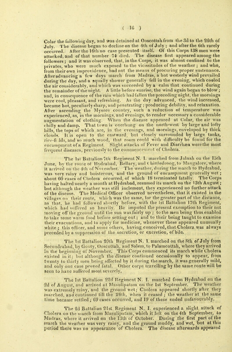 Colar the followiiiirday, and \Tas detained at Ooscottali from the 3d to the 26th of July. The disease began to decline on the 4th of July ; and after the 6th rarely occurred. After the 16th no case presented itself. Of this Corps 138 men M'ere attacked, and of that number 74 died. The disease first appeared among the followers ; and it was observed, that, in the Corps, it was almost confined to the privates, who were much exposed to the vicissitudes of the weather ; and who, from their own improvidence, had not the means of procuring' proper sustenance. Afteradvancing a few days march from Madras, a hot westerly wind prevailed during the day, and a squally shower generally fell in the evening, which cooled the air considerably, and which was succeeded by a calm that continued during the remainder of the night. A little before sunrise, the wind again began to blow ; and, in consequence of the raiu which had fallen the preceding night, the mornings were cool, pleasant, and refreshing. As the day advanced, the wind increased, became hot, peculiarly sharp, and penetrating : producing debility, and relaxation. After ascending the Mysore country, such a reduction of temperature was experienced, as, in the mornings, and evenings, to render necessary a considerable augmentation of clothing. When the disease appeared at Colar, the was chfily and damp. That town is overhung ori the north-west by large and lofty hills, the tops of which are, in tlie evenings, and mornings, enveloped by thick clouds. It is open to the eastward, but closely surrounded by large tanks, rice-fi ilds, and so much wood, that room could with difficulty be found for the encampment of a Regiment, Slight attacks of Fever and Diarrhea were the most frequent diseases, previously to the comraencemcnt of Cholera. The Isi Battalion'?th FlegimentN. h marched from Jalnah on the 15th June, by the rou!e ot Hydrabad, Bellary, and Chittledroog, to Mangalore, where it arrived on the 4th of November. The weather, during the march to Hydrabad, was very rainy and boisterous, and the ground of encampment generally wet; about 60 cases of Cholera occurred, of which 18 terminated fatally. The Corps having halted nearly a month at Hydrabad, resumed its march mi the )3th August; but although the weather was still inclement, they experienced no further attack of the disease. Tlie Medical Officer observed nevertheless, that it existed in the villages on their route, which was the same, for the greater part of the distance, as that, he had followed shortly before, with the 1st Battalion 17th Regiment, which had suffered so heavily. Be imputed the preseat exemption to their not moving off the ground until the sun was fairly up ; to the men being thus enabled to take some warm food before setting out ; and to their be-ing taught to examine their eYacuations, and to apply for medicine, whenever these appeared unusually white J this ofiicer, and some others, having conceived, that Cholera was always preceded by a suppression o.f the secretion^ or excretioiii, ©f bi]e. The 1st Battaliofi 20th Regiment N. I. marched on the 8th ©f July frona Secundrabad, by Gooty, Ooscottah^ and Salem, to Palamcottah, where they arrived in the beginning of November. This Corps commenced its march while Cholera existed in it; but although the disease continued occasionally to appear, from twenty to tliirty men being affected by it during the march, it was generally mild^ and only one case proved fatal. Other corps trayelling by the same mute will be seen to have sufiered most severely, The 1st Battalion g2d Regiment N. !. matched from Hydrabad on the 2d of August, and arrived at Masulipatam on the 1st September. The weather was extremely rainy, and the ground wet; Cholera appeared shortly after they inarched, and continued till the 24th, when il ceased ; the weather at the same time became settled i 69 cases occurred, and 19 of these ended .unfavourably. The £d Battalion 21st Regiment N. I. experieneed a slight attack of Cholera on the inarch from Masulipatam, vvhich it left on the 4th September, to Madras, where it arrived on the 13th of October. During the first part of the march the weather was very rainy, and the ground muddy, and wet, :but at this iperiod there was no appearance of fiholera. The disease afterwards appeared