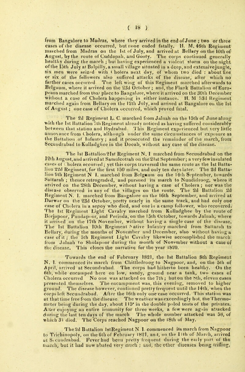 from Bangalore to Madras, where they arrived in the end of June ; two or three cases of I he disease occurred, but none ended fatally. H. M, 46th Reg iment matched from Madras on the 1st of July, and arrived at Bellary on the 10th of August, by the route of Cuddapah, and Gooty. The corps coutiuued generally healthy during the march ; but having experienced a violent storm ou the night of the i5th July at Balpilly, a small village situated in a deep, and extensivejungle, six men were seized with ( hoiera next day, of whom two died : about five or six of the followers also suffered attacks of the disease, after which no farther cases occurred Ttie left wing of this Regiment marched afterwards to Belgaum, where it arrived on the 23d October; and, the Flank Battalion of Euro- peans marched from tha? place to Bangalore, where it arrived on the SOlh December without a case of Cholera happening in either instance. H. M bSd Regiment marched again from Bellary on the 12th July, and arrived at Bangalore ou the 1st ot August; one case of Cholera occurred, which proved fatal. The 2d Regiment L. C. marched from Jalnah on the 15th of June along with the 1st l^attaliou 7th Regiment already noticed as having suffered considerably between that station and Hydrabad This Regiment experienced but very liitle anno\ance from Cholera, although under the same circumstances of exposure as the Battalion of Infantry; and it prosecuted the remainder of the march, from Sequudrabad to Kulladghee in the Dooab, without any case of the disease. The 1st Battalion2Ist Regiment N. I marched from Secundrabad on the 12th August, and arrived at Samulcotiah on the 21st September; a very few insulated cases ot Cholera occurred ; yet this corps traversed the same route as the 1st Batta- lion 226 Regiuient, for the tirst 150 miles, and only ten days later. The 2d Batta- lion 9th Regiment N 1. marched from Belgium ou the 14th September, towards Sattarah ; thence retrograded, and pursued its march to Nundidroog, where it arrived on the 2Sth December, without having a case of Cholera; nor was the disease observed in any of the i-illages on the route. The 2d Battalion 2d Regiment N. 1. marched from Bangalore on the 16th September, and arrived at Darwar on the 23d October, pretty nearly in the same track, and had only one case of Cholera in a sepoy who died, and oneiij a camp follower, who recovered. The 1st Regiment Light Cavalry marched from Kulladghee by the route of Beejapoor, Pundapoor, and Ferinda, on the 15th October, towards Jalnah, where it arrived on the 17th November, without having-^ a single case of the disease, Tiie 1st Battalion lOth Regiment I'^ ative Infantry marched from Sattarah to Bellary, during the months of Noveihber and Deceinber, also without having a case of it; the 5th Regiment Light Cavalry likewise accomplished the march from Jalnah to Sholapoor during the month of November without a case of the disease. This closes the narrative for the year 1820. Towards the end of February 1821, the 1st Battalion 8th Regiment N. I. commenced its march from Chittledroog to Nagpoor, and, on the 5th of April, arrived at Secundrabad. The corps had hitherto been healthy. Ou the 6tb, while encamped here on low, sandy, ground near a tank, two cases of Cholera occurred No one was attacked on the 7th ; but on the hth, eleven cases presented themselves. The encampment was, this evening, removed to higher ground. The disease however, continued pretiy frequent until the 14th, when the corps left Secundrabad. After the 16th only one case occurred. This station was at that time free from the disease. The weather was exceedingly hot, the Thermo- meter being during the day, about 115* in the double poled tents of the privates. Alter enjoying an entire immunity for three weeks, a few were again attacked during the last ten days of the march The whole number attacked was 58, of which 31 died. 'I'he Corps reached Nagpoor on the l8th of May, The 2d Battalion IstRegiment N-L commenced its march from Nagpoor to Trichinopoly, on the 6th of February 1821, ami, on the llth of ISlarch, arrived a£ Si cundrabad. Fever had been prytty frequent during the eaily part of the mMeh, but it had now abated very much ; and, the other diseases being triflin^j,