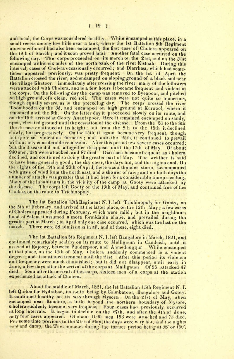 and local, the Corps was considered healthy. While encamped at this place, in a small recess among low hills near a tank, where the 1st Battalion 8th Regiment abovementioned had also been encamped^ the first case of Cholera appeared on the I9ih of March ; and it soon proved fatal Another fatal case occurred on the following day. Tlie corps proceeded on its march on the 21st, and on the Slst encamped within six miles of the north hank of the river Kistnah. During this interval^ cases of Chol^^ra occasionally occurred ; and Diarrhasa, which had some- times appeared previously, was pretty frequent. On the 1st of April the Battalion crossed the river, and encamped on sloping ground of a black soil near the village Khatoor immediately after crossing the river many of Ihe followers were attacked with Cholera, and in a few hours it became frequent and violent in the corps. On the following day the camp was removed to Byeapoor, and pitched on high ground, of a clean, red soil. The cases were not quite so numerous, though equally severe, as in the preceding day. The corps crossed the river Toomnoodra on the 3d, and encamped on high ground at Kurnool, where it remained until the 6th. On the latter day it proceeded slowly on its route, and on the 15th arrived at Gooty Anantapoor. Here it remained encamped on sandy, open, elevated ground until the cessation of the disease. From the 2d to the 8th the disease continued at its height; but from the Sih to the I5th it declined slowly, but progressively. On the 15th, it again became very frequent, though not quite so violent as formerly ; and until the 25th, it continued to prevail without any considerable remission. After this period few severe cases occurred; but the disease did not altogether disappear until the 17th of May. Of about 940 men, 2tiS were attacked, and 87 died Diarrhsea became frequent as l holera declined, and continued so doing the greater part of May. The weather is said to have been generally good ; the sky clear, the days hot, and the nights cool. Oa the nights of the f9th and 20lh of April, there was a thunder storm, accompanied with gusts of wind from the north east,, and a shower of rain; and on both days the number of attacks was greater than it had been for a considerable time preceding. Many of the inhabitants in the vicinity of the camp at Gooty were attacked by the disease The corps left Gooty on the 19th of May, and coiitiuued free of the Cholera on the route to Trichiuopoly. The 1st Battalion 13th Regiment N. I. left Trichinopoly for Gooty, on the 5th of February, and arrived at the latter place^ on the 13th May ; a few cases of Cholera appeared during February, which were mild; but in the neighbour- hood of Salem it assumed a more formidable shape, and prevailed during the greater part of March ; in April only one case occurred, which was the last on the march. There were 58 admissions in all, and of these, eight died. The 1st Battalion 5th Regiment N. 1. left Bangalore in March, 182!, and continued remarkably healthy on its route to MaSligaum in Candeish, untd it arrived at Rajoory, between Punderpoor, and Ahmednuggur While encamped at that place, on the l4ihof May, cholera suddenly commenced in a violeut degree ; and it continued frequent until the 21 St After this period its violence and frequency were much diminished ; but it did not disappear, until early la June, a few days after the arrival ©f the corps at Malligaufu. Of 95 attacked 47 died. Soon after the arrival of this corps, sixteen men of a corps at the atatioti experienced an attack of Cholera. About the middle ©f March, 1S2!, the 1st Batialion 15th Regiment N !. left Quilon for Hydrabad, its route being by Coimbaioor, Bangalore and Gooty. It continued healthy on its way through iViysore. On the 21st of May, when encamped near Koodore, a little beyond tiie northern boundary of Mysore, Cholera suddenly became very frequent Four cases hao previously occurred at long intervals. It began to declme on the ^47th, and after the 4Jh of June, only four cases appeared. Of about 1090 men 193 were attacked and 73 died. For some lime previous to the 21 si of iVlay, the days were very hot, and the nights i^old and damp, the Thermoraeter during the forujer period being at 98'or