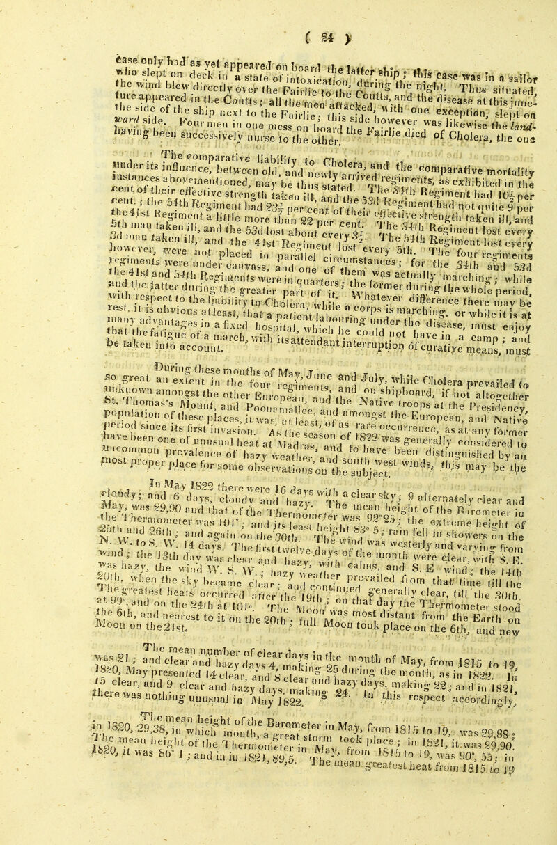 ^: ft'n^reri^^r.::^^^ ca.. e «,„d blew directiy over .he Ps^ Hie WThe cTu^  ^Lu^ sil„a, d ue appeared in (he Coutts; all (h^n e^ Zele^ 'I JMne: < ,de of the ship ,:ext to the Fah lie ,hi' ««ption, slept oa J';' Four n,e„ i„ o„e mess l.'nl ,t, ° r^' ^ ''^ewise the W- I^eett successively „urse lo tile oiCl Cholera, the cue In tan ^»«TbXl^'aL*^e2^ '^ eo,«parative tnortalily Vr fp'^''■'■''8''' ill, and the 5',' Pe,! ! ff, '^P^' thp4V<. ) ^ fi^S'ment had Sai per c™, ofllfet ? q'' » b-r^tri;^!/'^^'^^^-^^^^ Indt ef;? R=S»ents were in « tarters tl^e f '5' ^^''^I'ins; while a, dlhe latter dnrjno (he greater part of it ' T 't' .hole period, lest. It isobyious atJeast that a n»ii„„'/ u ^'^'P' Js marehni.;-, or while it is at <h. thefat.gue of a march,w.iih'it alleS » ^''P ^J Pe taken into account. '^endant interruption 6fcurati,ye means, in list .o .reat '^1:;i:^f, 7:1::f ^ij^^: ^1 OhoSera prevailed t. ■^nk,,ow,,,a,non.,tths otiier E ropl't d' the n'V''^'^''''' altogeM.lr ft, J homas's Mount, and Poon-m^lla 'oops al the Presidencv popnlatio,, of these piaceviu raT^ Pe o 1 since rts first invasion, /^s t ,e e'sol „f 'Zl''''''''''' *' fo'-mer liave been one of unnsnal heat at V I , generally considered to P'ost proper place for so,r,e„blervMh;:;'onfhr;ubjrc.t!' ^'^ ''^ ^-^S ^lon^y, ''u:^Z^'^: w^U^aelearsky; S May wa. ^9,00 and that ..f the Thennimefl 'o'^o^B«'ro,neter o ^ l.es-rea,es, hea,s'occnrre<l a - U, 9 f.f, 3< 99 and on the 24(h at lOI- The Mo ,' ''j'^ Thermometer stood ''e 6th, and nearest to it on the SO h • t 1 M ' 'T\ fr' the Eard on Moou ontheSlst. 'e^^h, full Moon tookplac,^on the 6th, and new presented liclear, aL 8 Sea £l? .i'' ''^^ i 1823. ], Jo clear, and 9 clear and hazy day^ L'aki, 1 ^^2; x-kI in 182 -il'eie i,as notlung unusual in May JSga ° *'  P<' sP^ordingly; ^^.o, 1 he liieay greatest heat from ISid .fo 1|