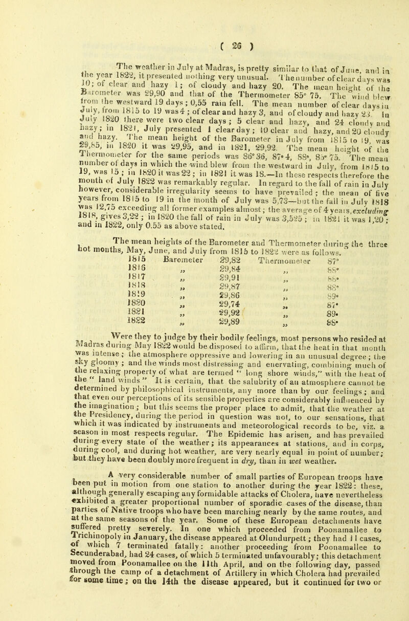 The weather in July at Madras, is pretty similar to that of June and in the year 1822, it presented nothing very unusual. 1 henurnber of clear days was iO; ot dear and hazy 1; of cloudy and hazy 20, The mxjan height if the U irometer was 29,90 and that of the Thermometer 85 75. The wi,.d blew irom the westward 19 days ; 0,55 rain fell. The mean number of clear davsia Juiy,trom 1815 to 19 was4; ofclearand hazyS, and of cloudy and hazy a. In Ju.y 1820 there were two clear days ; 5 clear and hasv, and 24 clondv and tazy; m 183!, July presented 1 ciearday; SO clear and hazy, and 20 clondv and hazy, ^rhe mean height of the Barometer in July from 3815 to i9 was 29 85, m I8£0 it was 29,95, and in 1821, 29,92. The mean height of the Ihermometer for the same periods was 86°36, 87»4, S8«, 8,')« 75. The mean numberof days in which the wind blew from the westward in July, from IfiiS to 19, was lb ; in 1820 it was 22; in 1821 it was IS.-In these respects therefore the month (A July 1822 was remarkably regular. In regard to the fkll of rain in July however, considerable irregularity seems to have prevailed ; the mean of five years hom !815 to 19 in the month of July was 5.73--b'jt the fail in July I8l8 T^fJ^'^^ exceeding all former examples almost; the average of 4yeass.e:cdw£^mfi' 18!8,.gives 3,22 ; in 1820 the fall of rain in July was 3,5S5 ; la i82i it was 1 20 • and in 1822, only 0.55 as above stated. ' ' The mean heights of the Barometer and Thermomefer dssrio^ the three fact months. May, June, and July from 1815 to 182^ were as follows. ' 1815 Barometer g9,82 Tbermoro«far 87=* iS^T 29,91 ho» ^^'^ » 89.M „ 88 J8-9 , 29;86 >v9« \fO „ 29,74 m> 1821 „ 29,92 89. 1822 „ -29,89 feS- 1 *^ey to judge by their bodily feelings, most persons who resided at Madras during May 1822 would be disposed to alfirin, that the heat in that month was intense; the atmosphere oppressive and lowering in an unusual degree; the sky gloomy ; and the winds most distressing and enervating, combining much of the relaxing property of what are termed  long shore winds, with the heat of the  land winds  It is certain, that the salubrity of an atmosphere cannot he determined by philosophical iustruments, any more than by our feelings ; and that even our perceptions of its sensible properties are considerably influenced by the imagination I but this seems the proper place to admit, that the weather at the Presidency, during the period in question was not, to our sensations, that which It was indicated by instruments and meteorological records to be, viz. a season in most respects regular. The Epidemic has arisen, and has prevailed during every state of the weather; its appearances at stations, and in corps, during cool, and during hot weather, are very nearly equal in point of number ; ibutihey have been doubly more frequent in dr^, than in wet weather. A very considerable number of small parties of European troops have fb«en put in motion from one station to another during the year 1822: these, although generally escaping any formidable attacks of Cholera, have nevertheless exhibited a greater proportional number of sporadic cases of the disease, than parties of Native troops who have been marching nearly by the same routes, and at the same seasons of the year. Some of these European detachments have suffered pretty severely. In one which proceeded from Pooriamaliee to 1 nchinopoly in January, the disease appeared at Olundurpett; they had 11 cases, or which 7 terminated fatally : another proceeding from Poonamallee to Sccunderabad, had 24 cases, of which 5 terminated unfavourably; this detachment nioved from Poonamallee on the 11th April, and on the following day, passed through the camp of a detachment of Artillery in which Cholera had prevailed mt: some time; on the I4th the disease appeared, but it continued for two or