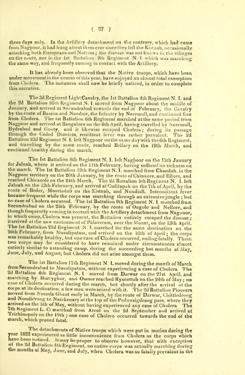 three days only. !n the Artillery deiacbment on trie contrary, whicli had como from Nagpoor, it had hung about them ever since they left the Ki'^tuah, occasionally attacking both Europeans and Natives ; the disease was not known lu the villages on the route, nor in the 1st Battalion 9th Regiment N\ I. which was laafchsng the same way^ and frequently coming in contact with the Arliliery. It has already been observed that the Native troops, whieb have been under movement in tiie course of this year, have enjoyed an almost total exemption from Cholera. The instances shall now be briefly noticed, in order to complete this narrative. TheSdHeglmentLighlCavalry, the 1st Battalion 4th Regiment N. I. and the 2d Battalion ^Oth Regiment N. I moved from Nagpoor about the middle of January, and arrived at Secundrabad towards the end of February, the Cavalry by the route of Bassim and Nandair, the Infantry by NeermuU^and coatinued free from Cholera. The 1st Battalion 6th Regiment marched at the same period from Nagpoor and arrived at Bangalore on (he 6th April, having travelled by I*^eermull, Hydrabad and Gooty, and it likewise escaped Cholera; during its passage through the Ceded Districts, remittent fever was rafher prevalent. The 2d Battalion 23d Regiment N. 1. left Nagpoor on the same day with the 6th Regimefit, and travelling by the same route, reached Beilary on the J9th March, and continued healthy during the march. The 1st Battalion 8th Regiment N. I. left Nagpoor on the 15th January for Jalnah, where it arrived on the 11th February, having suffered no sickness on the march. The 1st Battalion 19th Regiment N. 1. marched from Chandah, in the Nagpoor territory on the 20tb January, by the route of Chinnore, and Eilore, and reached Chicacole on the 24th March. The 2d Battalion 5th Regiment N. L left Jalnah on the iSth February, and arrived at Cuddapah on the 7th of April, by the route of Beder, Moorindab on the Kistnah, and NundialL Intermittent fever became frequent while the corps was marching through an extensive jungle ; but no case of Cholera occurred. The 1st Battalion 9th Regiment N. I. marched from Secundrabad on the 25th February, by the route of Ongole and Nellore, and though frequently coming in contact with the Artillery detachment from Nag|)oor^ in winch camp, Cholera was present, the Battalion entirely escaped the disease s itarrived at the new cantonment of Palaveram, near the Mount, on the 13th April. The 1st Battalion 22d Regiment N. 1. marched tor the same destination on the 26th February, from Masulipatam, and arrived on the 10th of April - the corps was remarkably healthy, but one case of Cholera occurred, ending fatally. These two corps may be considered to have remained under circumstances almost entn-ely similar to astanding camp, during the succeeding hot months of May, June, July, and August, but Cholera did not arise amongst them. The 1st Baf talion r7th Regiment N. I. moved during the month of March from Secundrabad to Masulipatam, without experiencing a case of Cholera. The 2d Battalion 4th Regiment N. 1. moved from Darwar on the 2Ist April, and marching by Hurryghur, and Ossoor reached Ryacottah on the 24th of May ; no case ot Cholera occurred during the march, but shortly after the arrival ot the co( ps at Its destination, a few men were seized with it. The 2d Battalion Pioneers moved from Neemla Ghaut early in March, by the route of Darwar, Chittledroog and Nundidroog to Naickenary at the top of the Pedunaigdroog pass, where they arrived on the 5th of May, without having experienced any case of Cholera The 7th Hcgiment L. Ci marched from Arcot on the 2d September and arrived at rrichmopoly on the J 9th ; one case of Cholera occurred towards the end of the inarch, which proved fatal. tqqT^^ detachments of Native troops which were put in motion during the year 18^2 experienced as little inconvenience from Cholera as the corps which have been noticed. Umay be proper to observe however, that with exception ot the 2d Battalion 4th Regiment, no native corps was actually marching during %he months of May, June, and July, when Cholera was so fatally prevalent iu the