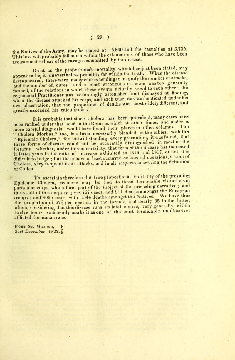 the Natives of the Army, maybe stated at 15,830 and the casualties at 3 735. This loss will probably fall much within the calculations of those who have been accustomed to hear of the ravages committed by the disease. Great as the proporliona'te mortality which has just been stated, may appear to be, it is nevertheless probably far within the truth When the disease first appeared, there were many causes tendingto magnify the number ot attacks, and the number of. cures; and a most erroneous estimate was too generally formed, of the relations in which these events actually stood to each other; the re-imental Practitioner was accordingly astonished and dismayed at finding, when the disease attacked his corps, and each case was authenticated under his own observation, that the proportion of deaths was most widely difFerenti and greatly exceeded his calculations. It is probable that since Cholera has been prevalent, many cases have feeeti ranked under that head in the Returns, which at other times, and under a more careful diagnosis, would have found their places in other columns, l ie - Cholera Morbus,^' too, has been necessarily blended m the tables, he  Epidemic Cholera,'* for notwithstanding every precaution, it was tound, l lat these forms of disease could not be accurately distinguished m most ot tne Returns j whether, under this uncertainty, that form of the disease has increased in latter years in the ratio of increase exhibited in 1816 and 181/, or not, it is difficult to judge ; but there have at least occurred on several occasions, a kind ot Cholera, very frequent in its attacks, and in all respects answering the deiiaitioa ofCullen. To ascertain therefore the true proportional mortality of the preyaling Epidemic Cholera, recourse mav be had to those formidable visitations la particular corps, which form part of the subject of the preceding narrative ; and the result of this enquiry gives 767 cases, and 311 deaths amongst the Luropean troops ; and 4065 cases, with 1544 dea'dis amongst the Natives. We have thus the proportion of 21^ per centum in the former, and nearly 38 m the latter, which, considering that this disease runs its fatal course, very generally withm twelve hours, sutticiently marks it as one of the most formidable that has ever afflicted the human race. Fort St. George, ^ 3lst December lb22,k