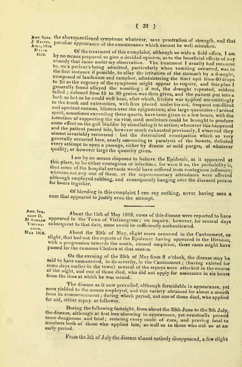 ptd^r/noe'r'^ Tf^'''' ^^^^ prostration of stren.^lh, and that Aska,13tii i'^'-^^''^ 'ipptaiance of the countenance which cannot be weli mistaken. ^isir 1 Of the treatment of tliis complaint, althGU<?h so wide a field offers I am Hjy no means prepared to give a decided opinion, as to the beneficial effects of any remedy that came under my observation. 'I'he treatment 1 usually had recourse to, on a patient's being admitted, particularly when vomilii.o- occurred was iu Jlie first instance if possible, to allay the irritation of the stomach by a d' au» ht composed ot laudanum and camphor, administering the tinct opii from 60 d^oos to 311 as the urgency of the symptoms might appear to require, and this plan I generally ound allayed the vomiting; if not, the draught repeated, seldom fa. ed ; calomel from 15 to 20 grains was then given, and the patient put into a SJaih as ho as he could well bear, after which, friction was applied unremittingly to he trunk and extremities, with fires placed -under his cot, frequent emollient dtm aperient enemas, blisters over the epigastrium; also large quantities of ardent bpu-it, sometimes exceeding three quarts, have been given in a few hours, with the intention ot supporting the vis vitoe, until medicines could be brought to produce feome ettect on the gall bladder by stimulating it to action; whenever this happened and the patient passed bile, however much exhausted previously, I observed they almost invariably recovered : but the determined constipation which so very generally occurred here, nearly amounting to paralysis of the bowels, defeated every attempt to open a passage, either by drastic or mild purges, of whatever quality, or however large the quantity given. 1 am by no means disposed to believe the Epidemic, as it appeared at ims place, to be either contagious or infectious, for were it so, the probability is niat some ot the hospital servants would have suffered trom contagions influence- wiieieasnot any one ot them, or the supernumerary attendants were affected miiiough employed rubbing, and consequeatlv hanging over the diseased person lor nours together. - « r Of bleeding in this complaint I can say nothing, never having seen a case that appeared to justify even the attempt. «^oN D. About the 15th of May 1818, cases of this disease were reported to have fiJ AN«KEw appeared in the 1 own ot Vizianngrum ; on inquiry, however, for several davs Vjziana. subsequent to that date, none could be sufficiently authenticated. M^Tc 1818. About the 20th of May, slight crises occurred in the Cantonment, so Slight, that had not the reports of the Epidemic having appeared in the Division, with a progression towards the south, caused suspicion, these cases might have passed tor the common Cholera at that season. On the evening of the 26th of May from 9 o'clock, the disease may be said to have commenced, in its severity, in the Cantonment; (having existed for feome days earlier m the town) several of the sepoys were attacked 'in the course t^-n n *h'r'^' l '^'^ PP'y fo^' assistance in six hours !iom the time at which he was seized. ^nnn M prevailed, although formidable in appearance, yet soon yielded to the means employed, and this variety obtained for about a month liom Its commeucement; during which period, not one of those died, who applied lor aid, either sepoy, or follower. ^ ^ Ouring the following fortnight, from about the 20th June to the 9th July the disease, although at first less alarming in appearance, yet eventually proved more dangerous and tatal; resisting every mode of cure, and proving fatal to numbers both ot those who applied late, as well as to those who did so at an early period. From the 5th of July the disease almost entirely disappeared, a few slight