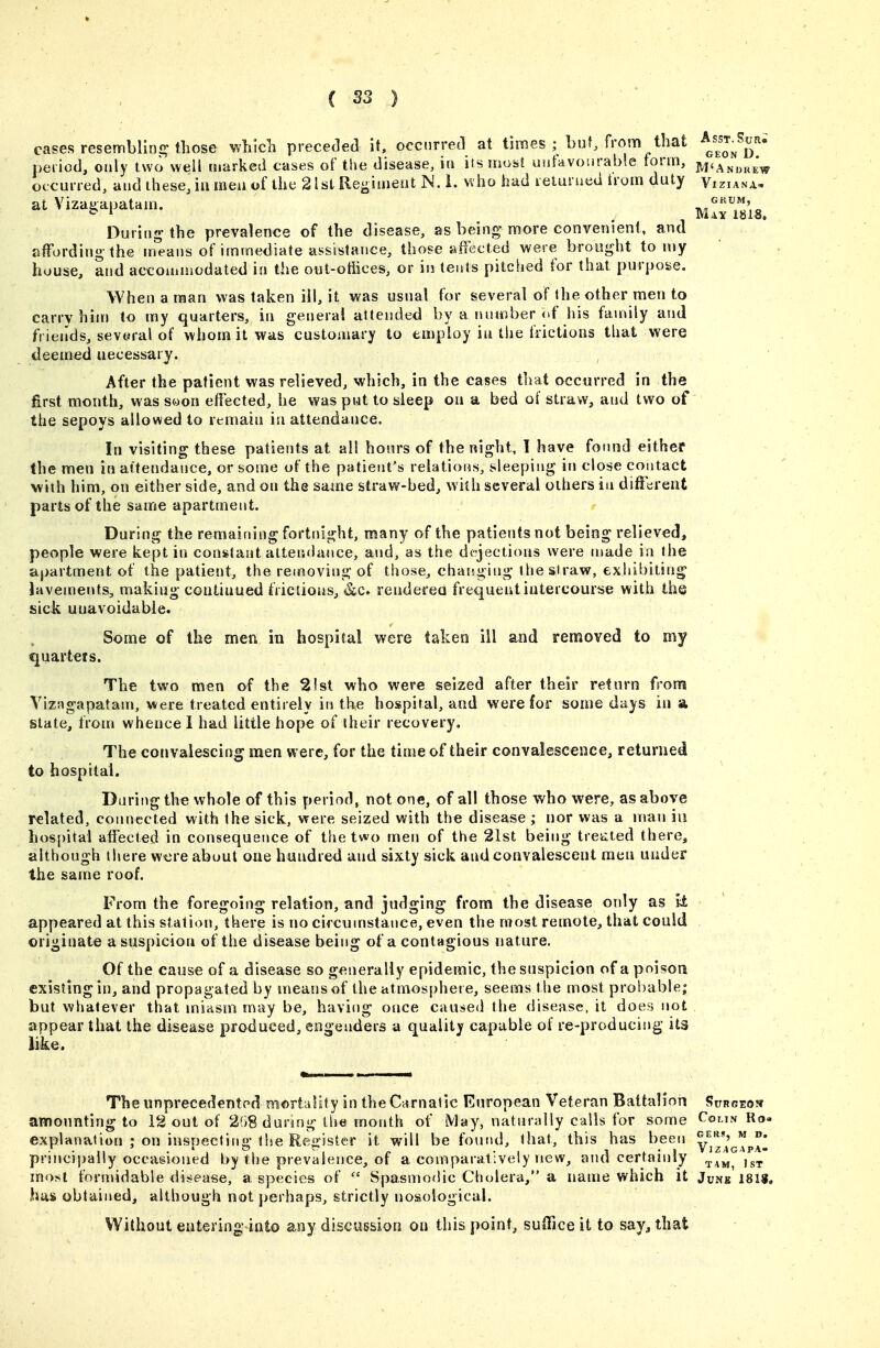 C S3 ) cases resemblirii? those Mch preceded it. occnrretl at times ;^ but, from that peiiod, only two well ruarked cases of the disease, in its most uutavonrable form, ^'Andrew otcuiied, and these, ill men of the 21st Re-inieat JN. i. who had leturued trom duty Viziana, at Viza^apatam. _ ull'ms. During the prevalence of the disease, as being more convenient, and affording-the in^eans of immediate assistance, those affected were brought to my house, and accommodated in the out-otiices, or in teals pitched for that purpose. When a man was taken ill, it was usual for several of the other men to carry him to my quarters, in general attended by a number of his family and friends, sevoral of whom it was customary to employ in the frictions that were deemed necessary. After the patient was relieved, which, in the cases that occurred in the first month, was s<oon effected, he was put to sleep ou a bed of straw, and two of the sepoys allowed to remain in attendance. In visiting these patients at all hours of the night, 1 have found either the men in attendance, or some of the patient's relations, sleeping in close contact with him, on either side, and ou the same straw-bed, with several others in diffarent parts of the same apartment. During the remaining fortnight, many of the patients not being relieved, people were kept in constant attendance, and, as the dejections were made in the apartment of the patient, the removing of those, changing the straw, exhibiting Javeinents, making coutiuued frictions, &c. renderea frequent intercourse with the sick unavoidable. Some of the men in hospital were taken ill and renaoved to my quarters. The two men of the 21st who were seized after their return from VizMgapatam, were treated entirely in the hospital, and were for some days in a state, from whence 1 had little hope of their recovery. The convalescing men were, for the time of their convalescence, returned to hospital. During the whole of this period, not one, of all those who were, as above related, connected with the sick, were seized with the disease ; nor was a man iu hospital affected in consequence of the two men of the 21st being tretited there, although there w«re about one hundred and sixty sick and convalescent men under the same roof. From the foregoing relation, and judging from the disease only as li appeared at this station, there is no circumstance, even the most remote, that could originate a suspicion of the disease being of a contagious nature. Of the cause of a disease so generally epidemic, the suspicion of a poison existing in, and propagated by means of the atmosphere, seems the most probable; but whatever that miasm may be, having once caused the disease, it does not appear that the disease produced, engenders a quality capable of re-producing its like. The unprecedented mortality in the Carnatic European Veteran Battalion Surseow amounting to 12 out of 208 during tiie month of May, naturally calls for some Colin Ro- explanation ; on inspecting the Register it will be found, that, this has been yj'^'^p°* principally occasioned t)y the prevalence, of a comparatively new, and certainly most formidable disease, a species of  Spasmodic Cholera, a name which it Junk'181$. has obtained, although not perhaps, strictly nosological. Without entering into any discussion on this point, suffice it to say, that