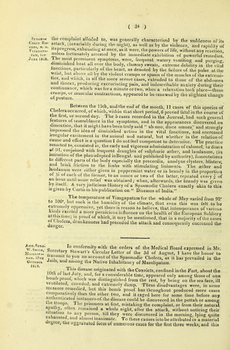 ( ^4 ) GERS, M. D VlZACAPA- Evna^m ilie cooiplanit alluded to, was generally characterised by the suddeness of its LoLix tto- attack, (iiivanabiy durin- the night), as well as by the yiolence, and rapidity of itsprogTeas, exhausting at once, as it were, the powers of life, without any reaclion TAM, isr «»iess fortunately arrested by the immediate exhibition of powerful remedies! Juke 1818.. 1 he most piorainent symptoms, were, fi'equent watery voriiiting and puro-ino- diminished heat all over the body, clammy sweats^ extreme debility in thc^vitSl lunciioos, particularly of the heart, as denoted by the failure of the pulse at the wrist, but above ail by the violent cramps or spasm of the muscles of the extremi- ties, and wnich, lo all the more severe cases, extended to those of the abdomen and thorax, producing excruciating pain, and indescribable anxiety during their continuance, which was for a minute or two, when a relaxation took place—these cramps, or muscular contractions, appeared to be renewed by the slightest chano-e oipGstui;e. ^ o o Between the ISth, and'lhe end of the month, II cases of this species of Lholera occurred, of which, within that short period, 6 proved fatal in the course of the hrst, or second day. The 5 cases recorded in th« Jourual, ha<l such general teatures of j-esembiance in the symptoms, and in the appearances discovered oa dissection, that it might have been ti:u}y said  ab uno, disce oranes and strongly impressed the idea of diminished action in the vital functions, and encreased irregular excitement in the animal and natural, but whether in the relation of cause and effect is a question 1 do not fieel competent to determine. The practice resorted to, consisted in, the early and vigorous administration of calomel, in doses ot 91, conjoined with frequent draughts of sulphuric sther, and lajjdanum, (in imitalion of the plan adopted inB&ngal. and published by authority), fomentations to dittereat parts of the body especially the precordia, anodyne clysters, blistersi and brisk friction to the limbs with stimulating linimenls. The ather and laudanum were either given in peppermint water or in brandy in the proportioa ot 3i of each of the tormer, to an ounce or two of the latter, repeated every i of an hour until some relief was obtained; when,.afterwards, the brandy was given, fey itself; A very judicious History of a Spasmodic Cholera exactly akin to this, i&given by Curtis in his publication on/' Diseases of India. varied from 92 , , . J -- - , — - was felt to he extremely oppressive, yet there is reason to believe, that iatemperance of various- i'^^* temperattare of Yizagapatam for th« whole of M&f i to 10O«, but such is the humidity of the climate, that even this ' extremely oppressive, yet there is reason to believe, that iatempera... Kinds exerted a more pernicious influence on the health of the European Soldiery at this time; m proof of which, it may be mentioned, that in a majority of the cases ot i^hoiem, drunkenness had preceded the attack.and consequently eucxeased the- w^'M^^r* c . rnconformily with the orders of the Medical Board expressed in Mr. M..;;;i;r.' f ^^''^^^^T ^'tewan-s circular Letter of the 3d of August, I have the honor tt> i7iH ya^smit «oyou an account of the Spasmodic Cholera, as it has prevailed in the €cT03Eti ^^^i and among ths Native Inhabitancy of Masiilipatam. 1818. ^ iHfK ri ^^^J^f ^s^aseowginated with the Convicts, coniSned in the Fort, about the iUtti 0t last Ju y, and, for a considerable time, appeared only among those of one bomb proof, which was distinguished from the rest, by being on the sea face, ili ventilated, crowded, and extremely damp. These disadvantages were, in some measure remedied, but this bomb proof has throughout produced more cases comparatively than the other two, and it raged here for some time before any autneoUcuted mstances.of: the disease could be discovered in.the pettah or among liie troops 1 he prisoners at first, mistaking the complaint, or from their natural apatny, oiten remained a whole night, after the attack, without noticing their situation to any person, till they were discovered in the morning, lying quite exnaust6d,and almost inanimate. To these causes is to be attributed in a material aegree, ths aggravalcd lorrn of numerous cases for the first three weeksiand this