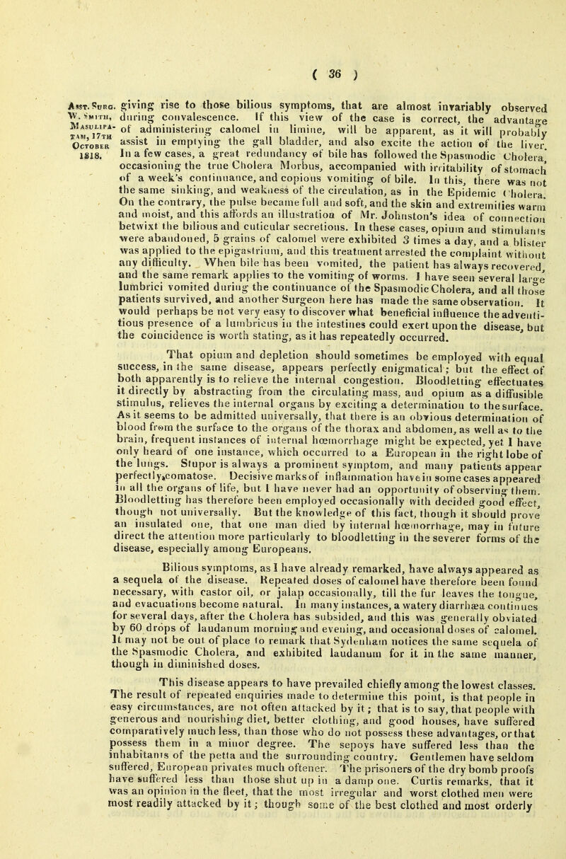 AssT.Suno. giving rise to those bilious symptoms, that are almost invariably observed Xi daring convalescence. If this view of the case is correct, the advantage Am^iTlu administering calomel in limine, will be apparent, as it will probably orxoBE™ ^'^^^s' emptying- the gall bladder, and also excite the action of the liver 1S18. In a few cases, a great rednndancy ©t bile has followed the Spasmodic Cholera* occasioning the true Cholera Morbus, accompanied with irritability of stomach of a week's continuance, and copious vomiting of bile. In this, there was not the same sinking, and weakness of the circulation, as in the Epidemic cholera On the contrary, the pulse became full and soft, and the skin and extremities warni and moist, and this affords an illustratioa of Mr. Johnston's idea of connection betwixt the bilious and cuticular secretions. In these cases, opium and stimulants were abandoned, 5 grains of calomel were exhibited 3 times a day, and a blister was applied to the epigastrium, and this treatment arrested the complaint without any difficulty. When bile has been vomited, the patient has always recovered, and the same remark applies to the vomiting of worms. I have seen several laroe lunibrici vomited during the continuance ot the Spasmodic Cholera, and all those patients survived, and another Surgeon here has made the sameobservatiorj. It would perhaps be not very easy to discover what beneficial influence the adventi- tious presence of a lumbrious in the intestines could exert upon the disease, but the coincidence is worth stating, as it has repeatedly occurred. That opium and depletion should sometimes be employed with equal success, in the same disease, appears perfectly enigmatical; but the effect of both apparently is to relieve the internal congestion. Bloodletting effectuates it directly by abstracting from the circulating mass, and opium as a diffusible stimulus, relieves the internal organs by exciting a determination to the surface. As it seems to be admitted universally, that there is an obvious determination of blood from the surface to the organs of the thorax and abdomen, as well as to the brain, frequent instances of internal hcemorrhage might be expected, yet I have only heard of one instance, which occurred to a European in the right lobe of the lungs. Stupor is always a prominent symptom, and many patients appear perfeclly»comatose. Decisive marks of inflammation havein some cases appeared ill all the organs of life, but I have never had an opportunity of observing them. Bloodletting has therefore been employed occasionally ivith decided good effect, though not universally. But the knowledge of this fact, though it should prove an insulated one, that one man died by internal hoemorrhage, may in future direct the attention more particularly to bloodletting in the severer forms of the disease, especially among Europeans, Bilious symptoms, as I have already remarked, have always appeared as a sequela of the disease. Repeated doses of calornelhave therefore been found necessary, with castor oil, or jalap occasionally, till the fur leaves the tongue, and evacuations become natural. In many instances, a watery diarrhaea continues for several days, after the Cholera has subsided, and this was generally obviated by 60 drops of laudanum morning and evening, and occasional doses of calomel. It may not be out of place to remark that Sydenham notices the same sequela of the Spasmodic Cholera, and exhibited laudanum for it in the same manner, though in diminished doses. This disease appears to have prevailed chiefly among the lowest classes. The result of repeated enquiries made to determine this point, is that people in easy circumstatices, are not often attacked by it; that is to say, that people with generous and nourishing diet, better clothing, and good houses, have suffered comparatively much less, than those who do not possess these advantages, or that possess them in a minor degree. The sepoys have suffered less than the inhabitauTs of the petta and the surrounding country. Gentlemen have seldom suffered, European privates much oftener. The prisoners of the dry bomb proofs have suffered less than those shut up in a damp one. Curtis remarks, that it was an opinion in the fleet, that the most irregular and worst clothed men were most readily attacked by it; though some of the best clothed and most orderly
