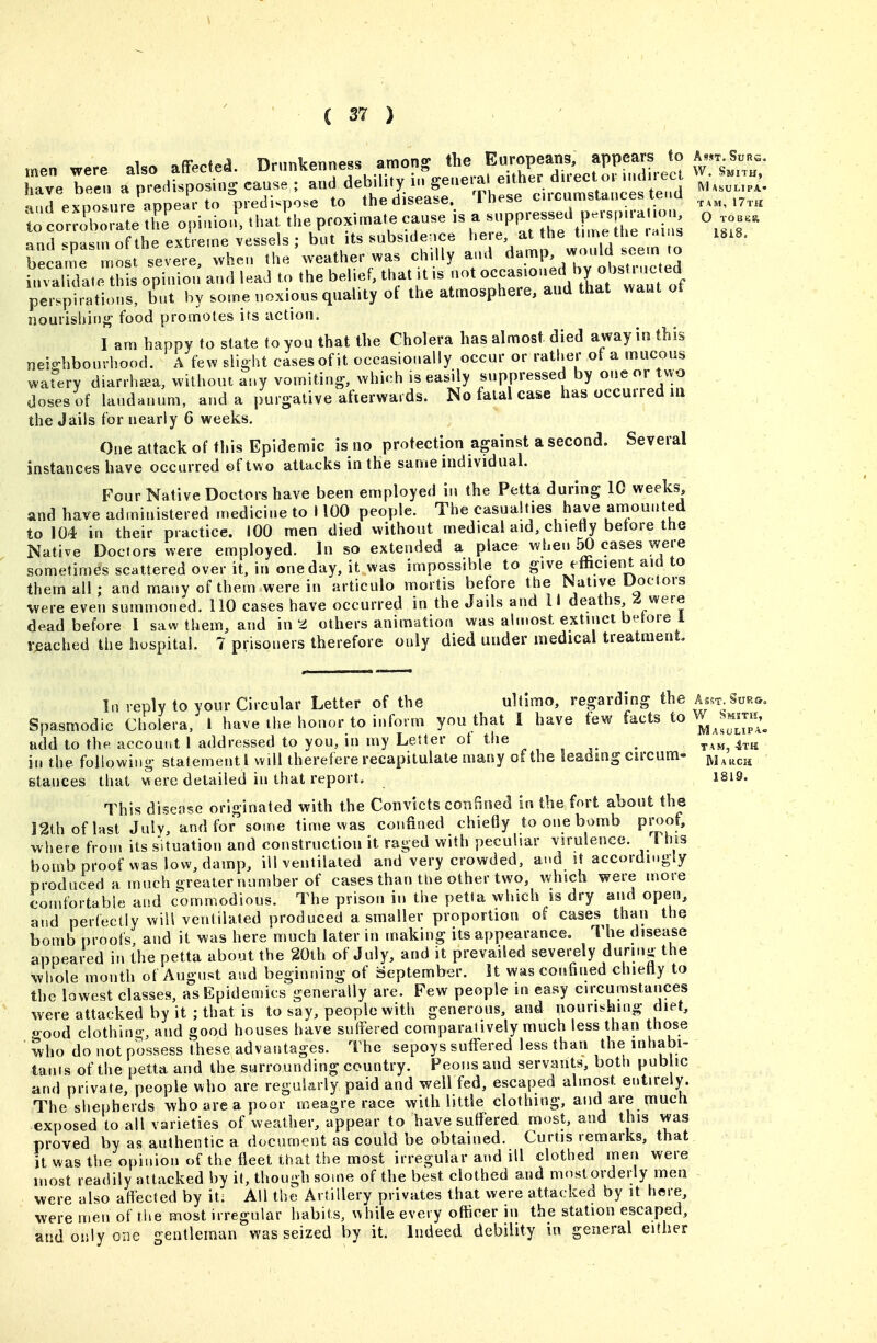 men were also affected. Drunkenness among the Europeans, appears to a.t have bee^. a predisposing cause ; and debility in genera, either dn-ector uuln^^^^^ W.^J--,^ <.v,AnciirP mnear to Dredi^pose to the disease. 1 hese cucumsiancess lenu to corrlol^te 2! o.lmol that'the proximate cause is a ^-P^^^O .os.. and spasm of the extre.ne vessels ; but its subsidence ^'^l'^'. VVm^^ became most severe, when the weather was chilly aud damp, would seem to LSat hL opinion' and lead to the belief, that U is not o~eA^^^^^^^ perspirations, but by some noxious qtiality of the atmosphere, and that want of nourishing food promotes its action. I am happy to state to you that the Cholera has almost, died away in this nei-hbonrhood. A few slight cases of it occasionally occur or rather of a mucous wafery diarrhea, without any vomiting, which is easily suppressed by one or two doses of laudanum, and a purgative afterwards. No fatal case has occurred ill the Jails for nearly 6 weeks. One attack of this Epidemic is no protection against a second. Several instances have occurred ef two attacks in the same individual. Four Native Doctors have been employed in the Petta during 10 weeks, and have administered medicine to 1100 people. The casualties have aniounted to 104 in their practice. 100 men died without medical aid, chieHy betore the Native Doctors were employed. In so extended a place when 50 cases were sometimes scattered over it. in one day, it was impossible to give efficient aid to them all; and many of them were in articulo mortis before the Native Doctois were even summoned. 110 cases have occurred in the Jails and II deaths ^ were dead before 1 saw them, and in a others animation was almost extinct betore l reached the hospital. 7 prisoners therefore only died under medical treatment. lo reply to your Circular Letter of the ultimo, regarding the wSors, Spasmodic Cholera, I have the honor to inform you that I have few facts to W ^Wh^^ add to the account I addressed to you, in my Letter ot the . tam, 4th in the following statement I will therefere recapitulate many of the leading circum- jvIauch stances that were detailed in that report. 1819. This disease originated with the Convicts confined in the fort about the 12th of last July, and for some time was confined chietly to one bomb proof, where from its situation and construction it raged with peculiar virulence. This bomb proof was low, damp, ill ventilated and very crowded, ai«d it accordingly produced a much iireater number of cases than the other two, which were more comfortable and commodious. The prison in the petta which is dry and open, and perfectly will ventilated produced a smaller proportion of cases than the bomb proofs, and it was here much later in making its appearance. The disease appeared in the petta about the 20th of July, and it prevailed severely durinj the whole month of August and beginning of September. It was confined chietiy to the lowest classes, as Epidemics generally are. Few people in easy circumstances were attacked by it ; that is to say, people with generous, and nourishing diet, o-ood clothino-, and good houses have suifered comparatively much less than those ■ who do not possess these advantages. The sepoys suffered less than the in»»abi- tants of the petta and the surrounding country. Peons and servants, both pub ic and private, people who are regakrly paid and well fed, escaped almost entirely. The shepherds who are a poor meagre race with little clothing, and are much exposed to all varieties of weather, appear to have suffered most, and this was proved by as authentic a document as could be obtained. Curtis remarks, that it was the opinion of the fleet that the most irregular and ill clothed men were most readily at tacked by it, though some of the best clothed and most orderly men were also atlected by it; All the Artillery privates that were attacked by it here, were men of the most irregular habits, while every officer in the station escaped, and only one gentleman was seized by it. Indeed debility in general either