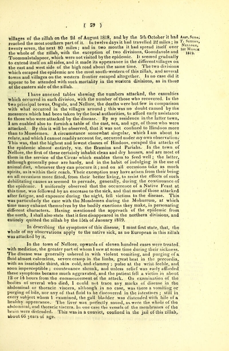 Villages of tlie zlllab on the 2d of Augfust 1818, and by the 5th October it had Asst. Su!i». reached the most southern part of it. hi twelve days it had travelled 32 miles ; in '^J^ ^^^J'*' twenty seven, the next 80 miles; and ia two months it had spread itself over Ma'^J'^ the whole of the zillah, with the exception of two divisions, Goondavole and igig. Toommalatalapoor, which were not visited by the epidemic. It seemed j^radiialiy to extend itself on all sides, and it made its appearance in the differentvillages on the east and west side of the high road about the same time. The two divisions which escaped the epidemic are the most south-western of this zillah, and several towns and villages on the western frontier escaped altogether. In no case did it appear to be attended with such mortality in the weitera divisions, as in those of the eastern side of the aillah. I have annexed tables shewing the numbers attacked, the casualties which occurred in each division, with the number of those who recovered. In the two principal towns, Ongole, and Nellore, the deaths were but few in comparison with what occurred in the villages around ; this was n& doubt caused by the measures which had been taken by the local authorities, to afford early assistance to those who were attacked by the disease. By my residence in the latter town, I am enabled also to furnish a table of the cast, sex, and age, of those who were attacked. By this it will be observed, that it was not conhned to Hindoos more than to Musslemen. A circumstance somewhat singular, which I am about to relate, and which I cannot readily accourvt for, occurred under my own observation; This was, that the highest and lowest cksses of Hindoos, escaped the attacks of the epidemic almost entirely, viz. the Bramiiis an^l Pariahs. In the town of Nellore, the first of these certainly inhabit clean and dry houses-,, and are most o^ them in the service of the Cirear which enables them to feed well • the latter, although generally poor are hardy, and in the habit of indulging in the use of animal diet, whenever they can procure it; and on all occasions take as much spirits, as is within their reach. Their exemption may have arisen, from their being on all occasions more fitted^ from their better living, to res-ist the effects of sucli debilitating causes as seemed to pervade, generally, during the continuance of the epidcjnic I uniformly ob&erved that the occurrence of a Native Feast at this time, was followed by an encrease to the sick, and that mosto-f those attacked- after fatigue, and exposure during the night, fell victims to the disease. Thif?^ was particularly the ease with the Musslemen daring tlie Mohurrum,. at whicli time many exhaust themselves by the bodily exertions they make, in personating different eharactersb^ Having mentioned the approach of the epidemic from the north, 1 shall also state that it firsl disappeared in the northern divisioas, and entirely quitted the zillah by the IMh of January 1819. In describiiTg the symptoms of this disease, I most first state, that, the whote of my observations apply to the native sick, as no European in this zillaht was attacked by it. In the town of Nellore. upwards of eleven hundred cases were treated ■with medicine, the greater part of whom 1 saw at some time during their sickness. The disease was generally ushered in with violent vomiting, and purging of a fluid almost celomless, severe cramp in th« limbs, great heat in the precordia, with an insatiable thirst, skin cold, and clammy pulse at the wrist feeble, and soon impei'ceptible ; countenance shrunk, and unless relief was early afforded these symptoms became much aggravated, and the patient fell a victim in abouf. 1^ or 14 hours from the eoramencement of the attack. On exfSfmination of the bodies of several who died, I eould not trace any marks of disease in the abdominal or thoracic viscera, although in no case, was there a vomiting or purging of bile, nor any of that fluid to be discovered in the intestines ; still in every subject whom 1 examined, the gall bladder was distended witii bile of a bealihy appearance. The liver was perfectly sound, as. were the whole of the abdominal, a»d thoracic viscera. In one ease the vessels of the raembra^ises of the a were distended» This wais ill a convict, confined in the jail of this zillah^, about 66 ).eas'5 of age.