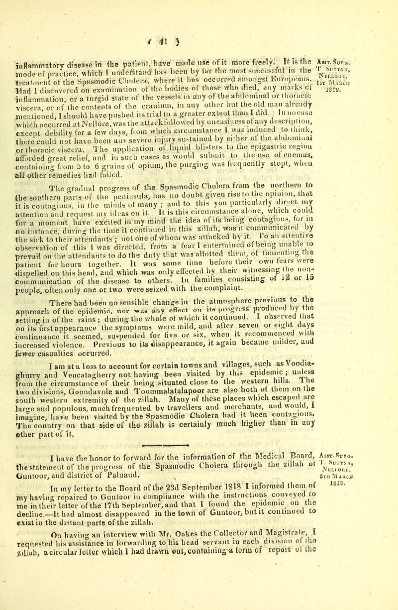 inflammatory disease in Oie pat'ienf, have made use of it more freely. Tt ist ie Asn ir.ode of practice, %^hich 1 nndefka;vd lias been by tar tbe most su€cessful in the ^^^^^ freahnent of the Spasmodic Cholera, where it h«s5 occmnvd amongst Europeaiia. ^^.^ Tt is the Asst. Supg. Sutton, treahnentotthe Sp.asmodic Cholera, where it h«. occurre^d amongst ii^uropeaiia j;/^,'];;^^;^^ Bad 1 discovered on examination of the bodies ot those who died, any marks qI igra. infianunatimi, or a turgid state of the vessels in any of the abdominal or ti.oracic ^/iscera or of the contents of the cranium, in any otlier out the old man ah-eady jneniioned, 1 should have pushed iis trial to a greater extent than 1 did In nocase which occurred at Neilore. vvas the attacldbUowed by uneasr.iess ohiny aescripfion, except debility for a few days, from which circumstance i was induced to think there could not have been anv severe injury sustained by eUher of the ahdommai or thoracic viscera. The application of licjuid blisters to the epigastric region . afFe)rded great relief, and in such cases as would submit to the u^e oi enemas, , containing from 5 to 6 grains of opium, the purging was Irequentiy slopt, when aii other remedies had failed. The gradual proo-ress of the Spasmodic Cholera from the northern to the southern parts of the peninsula, has no doubt given rise to the opmion that it is contagious, in the minds of many ; and to this you particularly dii-ct my attention and request my ideas on it. It is this circumstance alone which could for a moment have excited in my mind the idea of its being contagious, tor in no instance, durii-g the time it continued in this zillah, .vas it communicated by the sick to their attendants ; not one of whom was attacked by it- 1 o an attentive observation of this 1 was directed, from a fear ! entertained of being unable prevail on the attendants to do the duty that was allotted tliem, ot tomeuting the patient for hours together. It was some time before their own fears were dispelled on this head, and which was only effected by their witnessing he non- couMTiunication of the disease to others. In families consisting ot 14 or J.is people, often only one or two were seized with the complaiqt. There bad been no sensible change in the atmosphere previous to the approach of the epidemic, nor was any effect on Its progress produced by the setlin-in ofthe rains; during the whole of wldch it continued. I obs^-rved that on itsVirst appearance the symptoms were mild, and after seven or eight days continuance it seemed, suspended for five or six, when it recommenced with increased violence. FreviuHS to its disappearance, it agam became milder, ana fevyer casualties occurred, I am at a loss to acGount for certain towns and villages, such as Voodia- ghurry and Vencatagherry not having been visited by this epidemic ; uidess from the circumstance of their being situated close to the western hills. '\ he two divisions. Goondavole and Toommalatalapoor are also both of them on the southwestern extremity of the aillah. Many of these places which escaped are large and populous; much frequented by travellers and merchants, and would, 1 imagine, have been visited by the Spasmodic Cholera had it been contagious, The'country on that side of the zillah is certainly mach higher thau m any other part of it. I have the honor to forward for the information of the Medical Board, Asst. Sura, the statement of the progress of the Spasmodic Cholera through the zdiah ot ^^l^^^l^^ ^^ Gunloor, and district of Palnaud. In my letter to the Board of the %U September ISIB I informed them of i^i^- my having repaired to Guntoor in compliance with the instructions conveyed to me in their letter of the i7th September, and that I found the epidemic on the decline —It had almost disappeared iu the town of Guntoor, but it continued to exist iu the distant parts of the zillah. On having an interview with Mr. Oakes the Collector and Magistrate, I requested his assisrance in forwarding to his head servant in each division of die ^iUuh, a circular letter \yhich I had drawn out, containing a form of report oi ih@