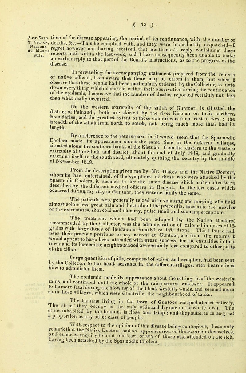 C 4g J AssT.SuRo. time of the disease appearing, (he period of its continuance, vi'iih the number of ^e*'^^'^^^ ^C'-This he complied with, and tbey were immediately dispatched-I «xhmLch however not having received that gentleman's reply containing these 1819. reports until withm the last week, and I have consequently been unable to make an earlier reply to that part of the Board's instructions, as to the prog ress of the disease. In forwarding the accompanying statement prepared from- the reports ot native officers, I am aware that there may be errors in them, but when I observe that these people had been partictilarfy ordered by the Callector, to note down every thing which occurred within their observation during the continuance ot the epidemic, I conceive thaUhe numberaf deaths repoi'ted certainly not less than what really occurred. ^ On the western extremity of the zillah ®f Gontooi:, is situated, the district of Palnaud ; both are skirted by the river Kistnah on their northern boundaries, and the greatest extent of these countries is from east to west ; the breadth of the zillah from north to south, not being much more than half its length. By a reference to the returns-sent in,.il would seem, that the Spasmodie tholera made its appearance about the same time in the different villao-es situated along- the southern banks of the Kistnah, from the eastern to the west^era ex remUy of the zillah and district, about the end of July 1818, and gradually extended itself to the southward, ultimately quitting, the country by the middle oi rsovember 1818. - ■ ^ j- j. From the description given rae By Mr: Oakes and the Native Doctor?; ^>hom he had entertained, of the symptoms of those who were attacked by the fepasmodic Cholera, it seemed to be the same disease whixrh had so often been tlescribed by the different medical officers in Bengal.. In the few cases which occurred during my stay at Guntoor, they were certainly the same.. The patients were generally seized with vomiting and nurrrino- of a fluid almost colourless, great pain and heat about the precordia. spasms in the muscles of the extremities, skm cold and clammy, pulse small and soon imperceptible. v.Pnr^rv. ^^^1 K'Tu J^ H '^^''^ ^'^'^ adopted b-y the Nati.ve Dootorsj lecommended by the Collector, was the administration of calomel in doses of IS grams with large doses of laudanum from 80 to 120 drops. This I found had been their practice previous ta my arrival at Guntoor, arid'from the retunis it ^ould appear to have been attended with great success, for the casualties in that town and its raimediate neighbouihood are ©ertainly few, compared to other parts ©I the zillah. * r. c[»antrt'es of piUs, composed of opium and camphor,, had'been sent by the Collector to the head servants, in. the different villages, with instructions now to administer them. The epidemic made its appearance about the setting in of the westerly rains,, and contmued until the whole of the rainy season wiis over. It.appearei lo be more latal during the blowing of the bleak westerly winds, and seemed mor^ so inttiose villages, which were situated in the neighbourhood of tanks. rrx , The banians living in the town of Guntoop escaped almo&t entirely, Jne street they occupy is the only wide and dry one in the wh-le town. Tt^e street inhabited by thebrarains is close and damp ; and they suffered in as-great a prop ortion as any other class of people. With respect to- the opinion of this disease being contagious, I can only remark that the Native Doetors had no appi-ehensiou on thatscorefor themselves and on strict enquiry I could not learn of any of those who attended on the sick, ivdYin^' been attacked by the Spasmodic Cholera.