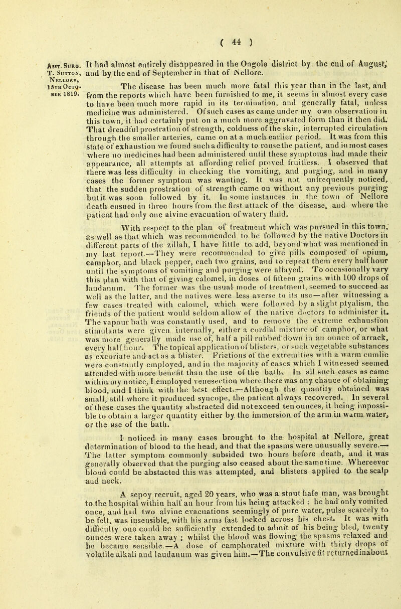 AssT.SoRc. It had almost entirely disappeared in the Ongole district by the eud of August; T. Sutton, and by the end of Septenxber in that of iNellore. ISihOctq- The disease has been mnch more fatal this year than in the last, and BER 1819. fi-om the reports which have been furnished to me, it seems in almost every case to have been much more rapid in its termiiuition, and generally fatal, unless medicine was administered. Of such cases as came under my own observation in this town, it had certainly pnt on a much more ag'gravated form than it then did. That dreadful prostration of strength, coldness of the skin, interrupted circulation through the smaller arteries, came on at a much earlier period. It was from this state of exhaustion we found snehadifficnlty to uousethe patient, and in most cases where no medicines had been administered until these symptoms had made their appearance, all attempts at affording relief pmved fruitless. ^ S ob?>eryed that there was less difficulty in checking the vomiting, and purging, and in many cases the former symptom was wanting. It was not unfrequeufcly noticed, that the sudden prosiration of strength came on without any previous purging butit was soon followed by it. In some instances in the town of Nellore death ensued in ihree hours from the first attack of the disease^ and where the patieat had only one alvine evacuation of watery fluid.. With respect to the plan of treatment which was pursued in this town, £s well as that which was recommended to be followed by the native Doctors in different parts of the zillah, I have little to add, beyond what was mentioned in my last report,—'i'hey were recommended to give pills composed of opium, camphor, and black pepper, each two grains, and to repeat them every half hour until the symptoms of vomiting and purging were allayed. To occasionally vai-y^ this plan with that of giving calomel, in doses ot fifteen grains with 100 drops of laudanum. 'I'he former was the usual mode of treatnrent, seem^^d to succeed as well as the latter, and the natives- were less averse to its use —after witnessing a few cases treated with calomel, which were followed by a slight ptyalism, the friends of the patient would seldom allow of the native doctors to administer it. The vapour bath was constantly used, and to remove the extreme exhaustion stimulants were giveir internally, either a cordial mixture of camphor, or what was more geueraUy made use of, half a pill rubbed down in an ounce of arrack, every half iiour. The topical application of blisters, or snch vegetabie substances as excoriate and act as a blister. Frietions of the extremities with a warm cumlie were constanl ly employed, and in the majority of cases which I witnessed seemed attended with more ben'efit thari the use of the bath.. In ail such ca&es as came within my notice, I employed venesection where there was any chance of obtaining blood, and I thitdt with the best eftect.---Although the quantity obtained was small, still where it produced syncope, the patient always recovered. In several of these cases the quantity absXracted did notexceed ten ounces, it being impossi- ble to obtain a larger quantity either by the immersion of the arm in warm, water, or the use of the bath. I noticed in many cases brought to the hospital at Nellore, great determination of blood to the head, and that the spasms were unusually severe.— The latter symptom commonly subsided two hours before death, and it was generally observed tbat the purging also ceased about the same time. Whereevar blood could be abstacted this was attempted, and blisters applied to the scalp and neck. A sepoy recruit, aged 20 years, who was a stout hale man, was brought to the hospital within half an hour from his b^ing attacked : he had only vomited once, and had two alvine evacuations seemingly of pure water, pulse scarcely to be felt, was insensible, with his arms fast locked across his chest. It was with difficulty one could be sufficiently extended to admit of his being bled, twenty ounces were taken away ; whilst the blood was flowing the spasms relaxed and he became sensible.—A dose of camphorated mixture with thirty drops of volatile alkali and laudanum was given him.—The convulsive fit returnedinaboiii