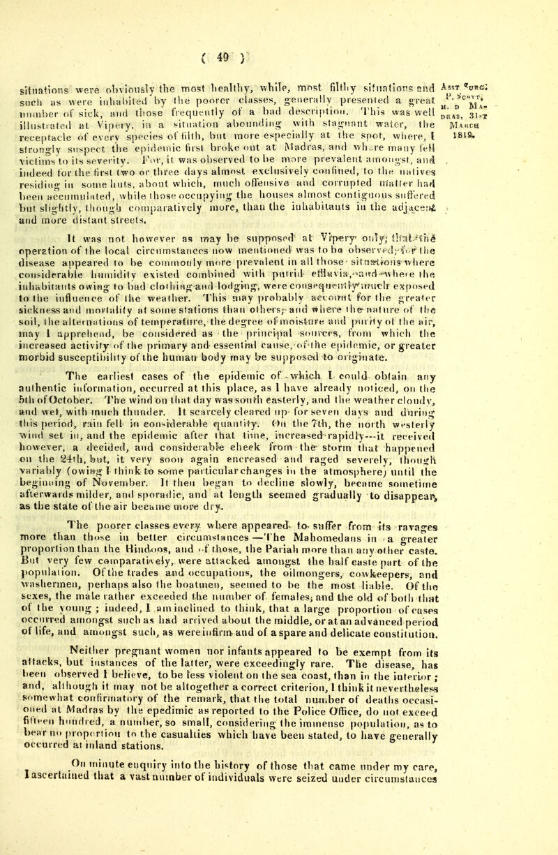 sitnations were obviotisly tlie most healthy, while, mnst filthy slfnations and Asst <?org: such as were inhabited'by «he poorer classes, generally presented a o reat J'^'^^^i^l^ Tuiaiber of sick, and those frequently of a bad description. This was well j,p^4s 3Ut illustrated at Vipery, in a situation abounding with stagnant water, the Makcu vecepfacle of every species of tilth, but more especially at the spot, where, I 1819, strorio-ly suspect the epidemic first broke out at Madras, ar\d wh„re many feH victims to its severity. For, it was observed to be more prevalent {unongst, and indeed for the first two or three days almost exclusively confined, to the natives residing in soirie huts, about whicii, much offensive and corrupted matter lia4 been accumulated, while 1 hose occupying the houses almost contiguous suffered but slightly, tliougb comparatively mure, than the inhabitants in the adjaceiO; • and more distant streets. U was not however as may be siipptised' at V'i'p«ry<' only,'thatfih^ operation of the local circumstances now mentioned was to be observedr^V p'the disease appeared to be conunoiily more prevalent in all those-sitriss-Uons where considerable humidity existed combined with putrid etiii2ivia,'''and*uhere the iidiabitants owing to bad clothing-and lodging, were conspqnrntlyntruflr exposed to the influence of the weather. This n»ay proi)ably aecoirnt for the greater sickness and mortality at some stations than others; and 'p^here ihe^naf nre of the soil, the alternations of temperature, the degree ofmoistare and purrlyof the air, may 1 apprehend, be considered as the princif)al sonrct-s, from which the increased activity of the primary and essentrul cause,ofthe e()idemie, or greater morbid susceptibility of the human body may be supposed to originate. The earliest cases of the epidemic of whicJi I could obtain any authentic information, occurred at this place, as 1 have already noticed, on the 5th of October. The wind On that day was south easterly, and the weather clondv, and wet, with much thunder. It scarcely cleared up for seven days and during this period, rain fell in eonsrderable quantity. On the 7th, the north westerly ■^vind set in, and the epidemic after that time, increased rapidly—-it receiveci liowever, a d'ecided, and considerabk cheek from thfe- storm that happened on the 24th, but, it very soon again encreascd and raged severely, thouiih variably (owiwgl think to some particular changes in the atmosphere; until the beginning of November. It then begari to decline slowly, became sometime afterwards milder, and sporadic, and at length seemed gradually to disappear, as the state of the air beeative more dry. The poorer classes every wh«re appeared^ fa, suffer from its rava*^cs more than those in better circumstances—The Mahomedans in a o-reater proportion than the Hindoos, and - f those, the Pariah more than any other caste. But very few comparatiiveiy,were attacked amongst the half easte part ofthe })opulation. Of tlie trades and occupatians, the oilmongers, cowkeepers, and washermen, perhaps also the boatmen, seemed to be the most liable. Ofthe sexes, the male rather exceeded (he number of females^ and the old of both that of the young ; indeed, I am inclined to think, that a large proportion of cases occurred amongst such as had arrived about the middle, or at an advanced period of life, and amongst such, as were infirm^ and of a spare and delicate eonstilutioii. Neitiver pregnant women nor infants appeared to be exempt from itg attacks, but instances of the latter, were exceedingly rare. The disease,^ has been observed I believe, to be less violent on the sea coast, than in the interLf)r ; and, although it may not be altogether a correct criterion, 1 think it nevertheless somewhat confirmatory of the remark, that the total number of deaths occasi- oned at Madras by (he epedimic as reported to the Police Office, do not exceed fifteen hnndred, a number, so small, considering the immense population, as to bear no proportion to the casualties which have been stated, to have generally occurred at inland stations. On minute enquiry into the history of those that came under my care, I ascertained that a vast number of individuals were seized under cit cuinstauces