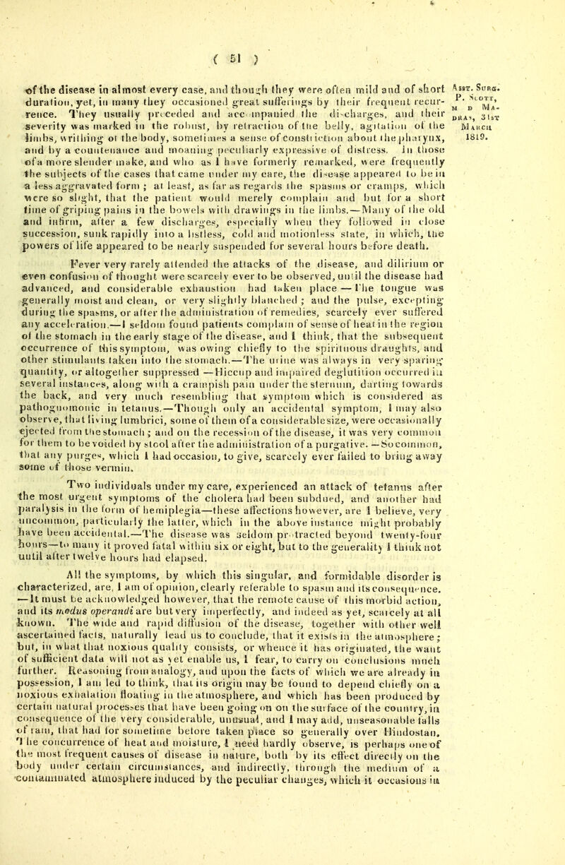 ( 5! } of the disease in almost every case, and tlioui^h they were often mild and of short '^sst. Sur®. duration, yet, iti ivjauy they occasioaci] great suffei iii^s by their frequent recur- ^' '^'^Jy// reiice. They usually preceded and acc-tnpanied the discharges, and their ^^^^^ 3,^^. severity was marked ill the rol)nst, by relraciion of tne beliy, agitation of the Makcu limbs, writhing ot the body, sometimes a sense of coustf iction about liie pharynx, 1819. and by a countenance and moaning pecidiariy expressive of distress, in those ©fa more slender make, aiid who as 1 h^ive formerly re/narked, were frequently the subjects of the cases thatcame under my care, the di-ense appearcl to be in a Je^s aggravated form ; at least^ as far as regards the spasms or cramps, which 'Mere so slight, that tlie patient would merely coniplain aisd but for a short time of griping pains ia the bowela with drawings iu tiie limbs. — Many of the old and iuHrtu, after a few discharges, especially when they followed in close succession, sunk rapidly into a listless, cold and motionless state, iu which, the powers of life appeared to be nearly suspended for several hours before deatii. Fever very rarely attended the attacks of the disease, and diliriuu) or even confusion of thought were scarcely ever to be observed, unlil the disease had advanced, aiid considerable exhaustion had taken place — I'lie tongue was generally moist and clean, or very slightly blanched ; and the })ulse, exct-ptino- during the s[)asms, or after the administration of remedies, scarcely ever suffered any acceleration.— I seldom found patients comjjiain of sense of heat ia the region ol the stomach iu the early stage of the disease, and 1 think, that the subsequent occurrence of this syutptoiu, was owing chiefly to the spirituous draughts, and other stimulauts taken into the stomach.—The urine was always in very sparing- quantity, or altogether suppressed —Hiccup and iuipaired deglutition occurred iii several instances, along' with a crampish pam under tiie slernuin, darting towards the back, and very much resen^bling that symptom which is considered as pathognomonic iu tetanus.—Though only an accidental symptom, i may also observe, that living lumbrici, some of them of a considerablesize, were oceasionaliy ejected from the stumach ; and on the recession of tlie disease, it was very coiyhiiou for them to be voided by stool after the administration of a purgative. —So common, that any purges, whicli i had occasion, to give, scarcely ever failed to bring away some vi' those vermin. Two individuals under my care, experienced an attack of tetanus after the most urgent symptoms of the cholera had been subdued, and anodier had paralysis in the form of hemiplegia—these affections however, are 1 believe, very . uncommon, particularly the latter, which iu the above instance mi^hi probably have been accidental.—Tl'he disease was seldom pr-tracted beyond twenty-four hours—to many it proved fatal within six or ei^ht, but to the generality 1 think not until after twelve hours had elapsed. Al! the symptoms, by which this singular, and formidable disorder is chai'acterized, are, 1 am of opinion, clearly referable to spasm and its consequence. — It must be acknowletlged however, that the remote cause of this morbid action^ and its rn&dus operandi are but very inqierfectly, and indeetl as yet, scaicely at all known. The wide and rapid diffusion of the disease, together with other well ascertained facts, naturally lead us to conclude, that it exists in the atmosphere ; but, in what that noxious qualify consists, or whence it has originated, the want of sufficient data wdl not as yet enable us, 1 fear, to carry on conclusions much further. Reasoning from analogy, and upon the facts of which weave already iu possession, 1 am led to think, ihaiiis origin may be found to depend chiefly on a noxious exiralaiion Hoaliiig in the atmosphere, aud which has been produced by certain natural processes that have been going <m on the surface of the country, iti consequence of the very considerable, unosua4, and 1 may atid, unseasonable falls of ram, that had for sometime before taken place so generally over Hindostau. he concurrence of heat and moisture, i tieed hardly observe, is perhaps t>neof the most frequent causes of disease in ualure, both by its effect directly on the body under certain cu'cumsiances, and indirectly, through the ujedium of a coataiainated atmosphere induced by the peculiar changes, which it occasions in