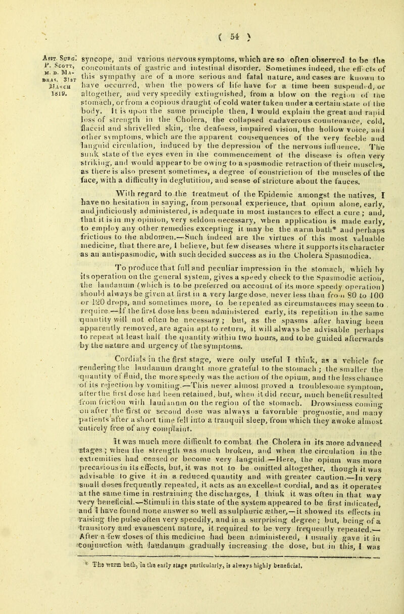 Asst. SuhgI syncope, and various nervous symptoms, which are so often observed to be the M d^Ma' coacomitants of gastric and intestinal disorder. Sometimes indeed, the etf cts of ©Ta^. 3Ur ^^^'^ sympathy are of a more serious and fatal nature, and cases are known to lUiiCH have occurred, when the powers of life have for a time been suspended, or 1819. altogether, and very speedily extiiig-nished, from a blow on the region of ine stom.ach, or from a copious draught of cold water taken under a certain state of the body. St is Ui)on the same principle then, 1 would explain the great and rapid loss of strength in the Cholera, the collapsed cadaverous countenance, cold, flaccid and shrivelled skin, the deafness, impaired vision, the hollow Voice, aiii other symptoms, which are the apparent conseiquettces of the very feeble and languid circulation, induced by the depression of the nervous infliience. I'he sunk state of tlie eyes eveti in the commencement ot the disease is often very striking, and would appear to be owing to a spasmodic retraction of their muscles, as there is also present sometimes, a degree of constriction of the muscles of the face, with a difficulty in deglutition, and sense of stricture about the fauces, WiIh regard to the treatment of the Epidemic amongst the natives, I bave no hesitatitm in saying, from personal experience, that opium alone, early, and judiciously administered, is adequate in most instances to effect a cure ; and, that it is in my opinion, very seldom necessary, when application is made'early^ to employ any other remedies excepting it. liiay be the warm bath* and perhaps frictions to the abdomen.—Such iirdeed are ihe virtues of this most valuable medicine, that there are, I believe, but few diseases where it supports itscharacler as an antispasmodic, with suchd-ecided success as in the Cholera Spasmodica. To produce that full and peculiar impression in the stomach, which by its operation on the general system, gives a speedy check to the Spasmodic action, the laudanum (which is to be preferred on account of its more speedy operation) should always be given at first in a very large dose, never less than fro u 80 to 100 or ViO drops, and sometimes more, to be repeated as circumstances may seem to require —If She hrst dose has been administered early, its repetitivjn in the same quantity will not often be necessary | but, as the spasms after having been apparently removed, are again apt to return, it will always be ad visable perhaps to repeat at least imif the quantity within two hours, and to be guided afterwards by the nature and urgency of thesyusptoms. Cordials in the first stage, were only useful I think, as a vehicle for Tenderingthe laudanunj draught, more grateful lo the stomach ; the smaller the ^quantity of fluid, the more speedy was the action of the opium, and the iesschance of its r.-jec!ion by vomiting.—This never altnost proved a troublesome symptom, t4fter the tirstdose had been retained, but, when it did recur, much beneht^-esulted from frict-ion wifh laudanoin on the region of the stomach. Drowsiness comin- on after the first or second dose was always a favorable prognostic, and many pa tients after a short lime fell into a tranquil sleep, froiij which they awoke almost; ^entirely freeof atsy complaints It was much more difficult to combat the Cholera in its more advanced Btag^es J when the strength was much broken, and when the circulation in the extremities had ceased or become very languid.—Here, the opium was more precarious in its effects, but, it was not to be oudtted altogether, though it was advisable to give it in a reduced quantity and with greater caution.—In very small doses frequently repeated, it acts as an exceilent cordial, and as it operates at the same time in restraining the discharges, 1 think it was often in that way -very beneficial.—Stitnuli in this state of the system appeared to be first inciicated, and I have found none answer so well as sulphuric asther, —it showed its effects iii raising'the pulse often very speedily, and in a surprising degree; but, being of a transitory and evanescent nature, it required to be very frequently repeated. After a few doses of this medicine had been administered, I ufiually gave it in fConJunction -with 'latldanum gradually increasing the dose, but in this, I was * Ths trem batJjjiq t!ra earlj stage partfeularij, is always highly beneficial.