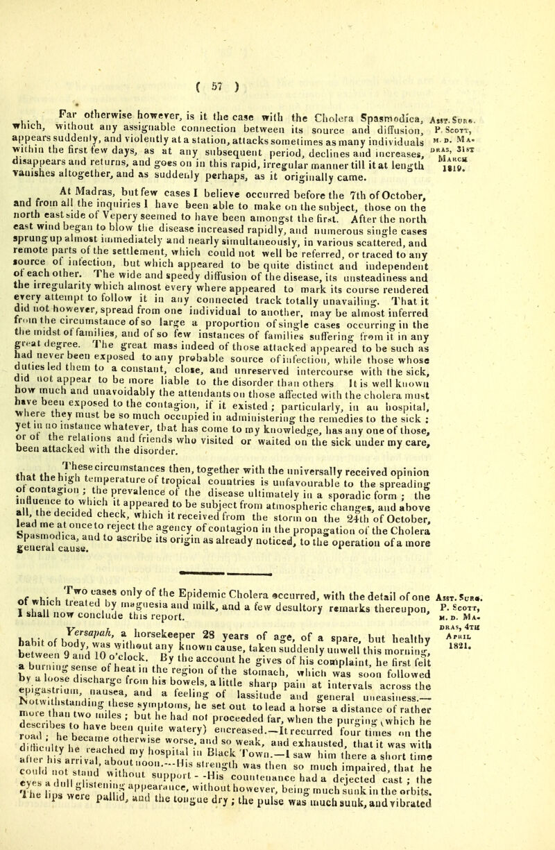 C ) Far otherwise however, is it the case with the Cholera Spasmodka, A«?.Son«. trhich. Without any assignable connection between its source and diffusion P. Scott, appears suddenly, and violently at a station, attacks sometimes as many individuals ^a- within the first few days, as at any subsequent period, declines and increases, ^l^'' disappears and returns, and goes on in this rapid, irregular manner till it at length \ilT vanishes altogether, and as suddenly perhaps, as it originally came. At Madras, butfew cases I believe occurred before the 7th of October, and from all the inquiries 1 have been able to make on the subject, those on the north east side of Vepery seemed to have been amongst the first. After the north cast wind began to blow the disease increased rapidly, and numerous single cases sprung up almost immediately and nearly simultaneously, in various scattered, and remote parts of the settlement, which could not well be referred, or traced to any source ot mtection, but which appeared to be quite distinct and independent ot each other. The wide and speedy diffusion of the disease, its unsteadiness and the irregularity which almost every where appeared to mark its course rendered every attempt to follow it in any connected track totally unavailing. That it did not however, spread from one individual to another, may be almost inferred tr..m the circumstance of so large a proportion of single cases occurring in the the midst ot families, and of so few instances of families suffering from it in any great degree. The great mass indeed of those attacked appeared to be such as had never been exposed to any probable source of infection, while those whose duties led them to a constant, close, and unreserved intercourse with the sick, did not appear to be more liable to the disorder than others It is well known how much and unavoidably the attendants on those affected with the cholera must have been exposed to the contagion, if it existed ; particularly, in an hospital, wnere they must be so much occupied in administering the remedies to the sick : yet in no instance whatever, that has come to roy knowledge, has any one of those, orot the relations and friends who visited or waited on the sick under my care, been attacked with the disorder. tl,«t ih. together with the universally received opinion that the high temperature of tropical countries is unfavourable to the spreading ot contagion ; the prevalence of the disease ultimately in a sporadic form ; thS intluence to which it appeared to be subject from atmospheric changes, and above ' ' all, the decided check, which it received from the storm on the 24th of October, s'n..Z^ r/^J'''^^'''^^'y of contagion in the propagation of the Cholera generll c u' ^ ^^'^''^^ ^^^^^^ operation of a more of MoU 'l^^^i T.^' '''^ °^ Epidemic Cholera occurred, with the detail of one Am. 5ur.. ot wh ch tieated by magnesia and milk, and a few desultory remarks thereupon, P- Scoxr 1 shall now conclude this report, ^ m.d. Ma I, Je^^apah, a horsekeeper 28 years of age, of a spare but healthy ^^''''^^i''' Se^el A TS7'r^ ''I' l' uLeU^hilorni i7 ''''' a burnin.?ser I !fY^T .K^^ -''^^ complaint, he first feTt aburnuigsense ofheatintheregionofthe stomach, which was soon followed eL^aI;'rL^lf ^^^'^'^^^^'^^T'^'^^i^^^^ ''^'^'^ P-'' interval across thl S i standi r fr^' ^''^ ^'^V^ '^^^^'^^ S^^'^' Uneasiness.-- mo r tl a^^^^^^^^^ to lead a horse a distance of rather Tscdbe^^^^^^^^^^^ ' ^'^ Proceeded far, when the purging .which he road hebe^^rn'^ '^^ fcreased.-Itrecurred fou^-times on the d^dicnlf V h/ t I '^^^^''r ^•'^'f ■ exhausted, that it was with a .e? i7a ' ^1 h ^^''u- ^'^'^ ^»^own.-l saw him there a short time could not st^.^^^^^^^ ^« much impaired, that he eve ariUrlr^^^^ support- -His countenance had a dejected cast; the The llo f e liS '^'^T^'''' ''^T' ^^^^^''^ ^^'S- ^^h sunk in the orbits. 1 he bp. were pallid, aad the tongue dry ; the pulse was much sunk, andvibrated