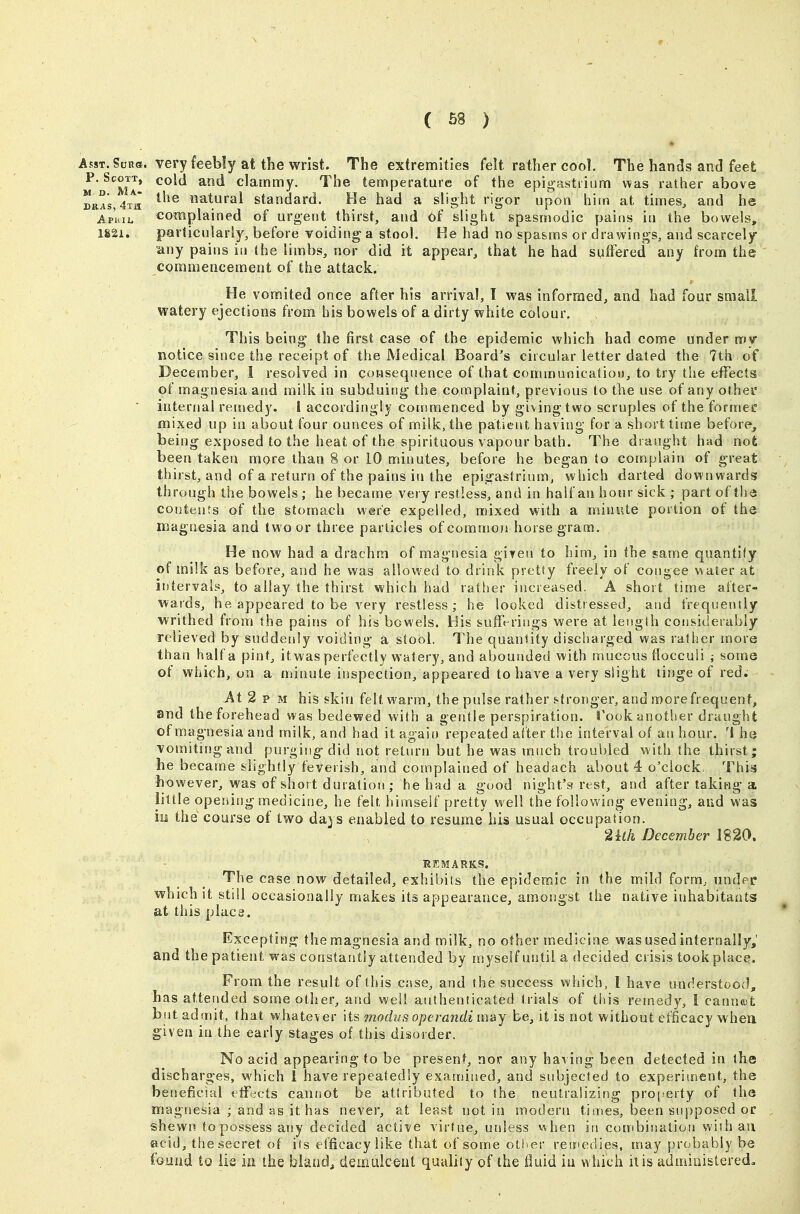 AssT.SuRft. very feebly at the wrist. The extremities felt rather cool. The hands and feet m'd'^mI* ^ clammy. The temperature of the epigastrium was rather above DaAs,4T^a natural standard. He had a slight rigor upon hitn at times, and he Ap'hii. complained of urgent thirst, and of slight spasmodic pains in the bowels, 182i. particularly, before voiding a stool. He had no spasms or drawings, and scarcely any pains in the limbs, nor did it appear, that he had suffered any from the commencement of the attack. He vomited once after his arrival, I w&s informed, and had four small watery ejections from his bowels of a dirty white colour. This being the first case of the epidemic which had come under my notice since the receipt of the Medical Board's circular letter dated the 7th of December, 1 resolved in consequence of that communication, to try tiie efTects of magnesia and milk in subduing the complaint, previous to the use of any othei' internal remedy. I accordingly commenced by giving two scruples of the formec mixed up in about four ounces of milk, the patient having for a short time before, being exposed to the heat of the spirituous vapour bath. The draught had not been taken more than 8 or 10 minutes, before he began to complain of great thirst, and of a return of the pains iu the epigastrium, which darted downwards through the bowels ; he became very restless, and in half an hour sick ; part of the contents of the stomach were expelled, mixed with a minute portion of the magoesia and two or three particles of comnson horse gram. He now had a drachm of magnesia gi?en to him, in the same quantify of milk as before, and he was allowed to drink pretty freely of congee water at intervals, to allay the thirst which had rather increased. A short time after- wards, he appeared to be very restless; he looked distressed, and freqnenily writhed from the pains of his bowels. His sufferings were at leiigth considerably relieved by suddenly voiding a stool. The quantity discharged was rather more than half a pint, itwas perfectly watery, and aboutided with mucous flocculi ; some of which, on a minute inspection, appeared to have a very slight tinge of red. At 2 p M his skin felt warm, the pulse rather stronger, and more frequent, and the forehead was bedewed with a gentle perspiration. Took another draught of mao- nesia and milk, and had it agaii) repeated after the interval of an hour, 'i he vomiting and purging-did not return but he was much troubled with the thirst; he became slightly feverish, and complained of headach about 4 o'clock, This however, was of short duration ; he had a good night's rest, and after taking a little opening medicine, he felt himself pretty well the following evening, aud was 111 the course of two days enabled to resume his usual occupation. 2kh December 1820. REMARKS. The case now detailed, exhibits the epidemic in the mild form, under which it still occasionally makes its appearance, amongst the native inhabitants at this place. * Excepting the magnesia and milk, no other medicine was used internally,' and the patient was constantly attended by myself until a decided crisis took place. From the result of this case, and the success which, I have understood, has attended some other, and well authenticated trials of this remedy, I cannot but admit, that whatever its mocbjs operandi m&y be, it is not without efficacy whea given in the early stages of this disorder. No acid appearing to be present, nor any having been detected in the discharges, which 1 have repeatedly examiised, and subjected to experiment, the beneficial etFects cannot be attributed to the neutralizing proj.'erty of the magnesia ; and as it has never, at least not in modern times, been supposed or shewn to possess any decided active virtue, unless vihen in combination wiih aii acid, the secret of its efficacy like that of some other reinedies, may probably be found to lis ia the bland, demLdceut quiiliiy of the fluid iu which it is administered.