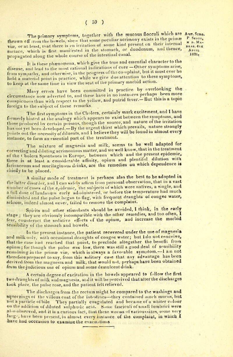 Thepnmnry symptom?, to^-ether with the mucous floccull which are A^st.W. thrown cfFu-omlhe bowels, shcv ,hai some peculiar acrimony exists in the pnmae ^^coj., viai, or at lea.t, that there is .n irritation of some kind present on their internal ^^^^^^^^ surtace, which is first manifested in the stomach, or duodenum, and thence, a,,,^ propagated along the whole course of the intestinal canal. 182i, It is these phjenorriena, which pve the true and essential character to the disease, an<i lead to the most rational indications of cure -OtI.er symptoms arise, from sympathy, and otherwise, in the progress of the complaint, but it must ever be held a .nateri'l poi.itin practice, while we give due attention to these symptoms, to keep at (he same time in view the seat of tiie primary morbid action. Many errors have been committed in practice by overlooking the . circumstance now adverted to, and these have in no instances perhaps bf-en more conspicuous than with respect to the yellow, and putrid tever,-But this is a topic foreign to the subject of tliese remarks. The first symptoms in t!ie Cholera, certainly mark excitement, and I have formerly hinted at the analo-y which appears to exist between the symptoms, and those prodnced by certain poisons, though the source, and nature ot the irritation has .101 yet been developed.-By the urgent thirst which prevails, nature strongly points out the necessity of diluents, and I believe they will be found in almost every Jjistance, to form an essential part of the treatment. The mixture of magnesia and milk, seems to be well adapted for correcting and diluting acrimonious matter, and we well know, that in the treatment of the ( holera Spontanea in Europe, between which and the present epidemic, , there is at least a eonsideral>le affinity, opium and plentiful dilution witli farinaceous an<l mucilaginous xirinks, are the retnedies on which dependence 18 ciiiefly to be placed. A similar mode of treatment is perhaps also the best to be adopted in the lalter disorder, and I can safely atlirm from personal observaiion, that m a vast number ofcases of the ei»idemic^ the subjects of which were natives, a snigle, and a full dose oflandaiiu.n early adiuiuisleied, or before the temperature had much diminished and the pulse began to flag, with frequent draughts of congee water, seldom, indeed almost never, failed to remove the complaint. Spirits and other stimulants should be avoided, I think, in the early sfajre ; they arc obviously incompatible with the other remedies, and too ofteii, 1 fear, counteract the sedative effects of the opium, and increase the morbid sensibility of the stomach and bowels. In t lve present inst^ince, the patient: recovered under the use of magnesia and milk only, with occasional draughts of congee water ; but ido notconceiye, that tile case liad readied that point, to preclude altogether the benefit, from opium ; for thcwigh the pulse was low, there was still a good deal of sensibility renntining iirilie prinne vis, which is always a favorable symi>tom. —i am not therefore [).repa-red to say, from this solitary ca^e that any advantage has been derived from the magnesra and milk, that would not, perhaps have been obtained from the judicious u-s.e of opituu and some demulcent drink. A certa'in de^gree of excitation in llie bowels appeared to f)llov7 the first two draughts of milk a^nd magnesia, and it wilt be perceived that alter the discharges took place, the pulse rose, and the patient felt relieved. The discharges from .the rectum might be compared to the washings and SOjuef zings ot the villous coat of the intestines—they contained much mucus, but not a particle of bile They partially coagulated and became of a whiter colour on the addition of diluted sulphuiic acid. Some fasciculi of small lumbrici were al-o observed, and it is a curious fact, that these v^orins of varioussizes, some very larg -, have been present, in almobt every instance of the complaiut, iu whicU I have had occcasion to examine the evacu^itious