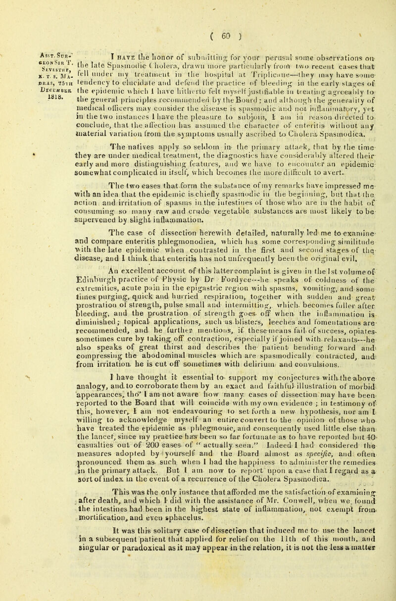 6eonS^t' ^ HAYE the lionor of subthit.l.iiig: for your pcrasal some observations on ^StvES'niT ' ^^^^ ^^^^ Spasmodic-C holera., drawn more particuiarly t'roirt rvvo recent cases that k't.s. Ma- f^t^ll under my treatir.eut iu tlie hospital at Triplic.me—ihey may have some ©HAS, 25x11 tendency to eluckhrte and defend the practice of bleeding- in th« early stai^es of Pegkmbek. (he epidemic ukich i have hitherto felt myself }usti£able in treating- agi-eeably to 1818. g-eneral principles recommended by theBoard ; and although the g-enerality of medical olficers may consider the disease is spasmodic and not inflanisnatory, yet in the two instances 1 ha^ve the pleasure to snbj4JUJ^ i- an> in reason directed to eoiiclude^ that the affection has assumed the charactep of enteritis without any iiiaterial variation from the sysiiptoms u-snaliy ascribed to Cholera. Spasinodica. The natives apply so seldom m- the primary attafik^ that by the time they are under medical treatment, the diagnostics have considerably altered their early and more distinguishing features, and we have to enconntcr an epidemic somewhat complicated in itself^ which becom^es the more dilficult to averto. The two eases that form the substance of my remarks have impressed me with an idea that the epidemic is chiefly spasmodic in the beginning-, but that the action and irritation of spasms in the intestines of those v^fho are in the habit of consuming' so many raw and crude vegetable substances are most likely to be supervened by sii g hfc i n fla to ra atio ij. The case o^f dissection herewith detailed^ naturally led me to exandne- and compare enteritis phlegmonodiea, which has some corresponding similitude ■with, the late epidemic vt^hen contrasted in the first and second stages of the disease^ and 1 think, that enteritis has not unfrequently been the original evil. An excellent acco-unt of this iattereomplahit is given in the 1st volume of Ediubuvgh practice of Physic by Dr Fordyce—he speaks of coldness of the extremities, acute pain in the epigastric region with spasms, vomiting-, and some times purging;, q.uick and hurried respiration, together with sudden and great prostration of strength, pulse small and intermitting^ vfhich. becomes fuller aftef bleeding-, and the prostration of strength goes off when the inflammation is diminished; topical applications^ such as blisters^ leeches and fomentations are- recommended, and: he furthec mentions, if these nieans fail of success, opiates- sometimes cure by taking oflf contraction, especially if joined with relaxants—he also speaks of great thirst and describes the patient bending forward audi compressing the abodominal mnscles which are spasmodically contracted, and from irritatioo. he is cut off sometimes with delirium^ and convulsions, I have thought it essential to- support my coi^jectures with the above analogy, and to corroborate them by an exact and faithfui illustration of morbid appearances,, tho I am not aware how many, cases of dissection, may have been reported to the Board that will coincide with my own evidence ; in tes-timony of' this,, however,, 1 am not endeavouring to set forth a new hypothesis, nor am I willing to acknowledge myself an entire convert to the opinion of those who have treated the epidemic as phlegmonic, and consequently used little else than' the lancet, since ray praetice ha;^'been so far tbrtunate as to have reported but 40' casualties ont of 200 eases of actually seen. Indeed I had considered the Bieasurest adopted by ;yourself and the Bt>ard almost as specific, and often p,ronounced them as such, when 1 had the happiness to administer the remedies in the primary attack. But I am. now to report u^pon a case that 1 reg,ard as a sort of index in the event of a recurrence of the Cholera. Spasmodica. This was the only instance that afforded me the satisfaction of exanmiinsf after death,, and which l-did vvith the assistance of Mr. Conwell, when we, found Hhe intestines had been in the highest state of inflaramation, not exempt fromi mortification^ and even sphacelus. It was this solitary case of dissection that fnduced me to use the lancet in a subsequent patient that applied for relief on the 11th of this month, and singular or paradoxical as it may appeal in the relation, it is not the less a mattest