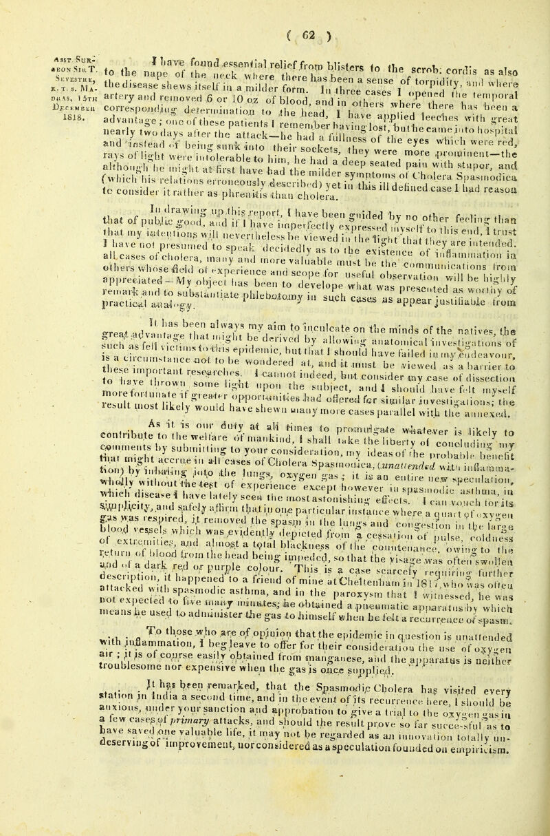 ahhoMo iriie ,ni,. ht at first hlTf hi ) ,h! 'f, ^'''^d P*' »,t,h stupor, and to consider U ratl.er as ph,r«,itfs 'luu. cholLl ' ' 1 have not presumed to speak decidedly as to i ,e »v « '.'ey/re intended. appre.a,e i^M'^t .:r;:;-re;7oTv:wf^^^^^^^ ^^Si::;.;:'''^^ '^'-^~ i;;;--iiittaX'-^o™ -reat advl',,''aL''lhr, n 7?? k'''°','^»'<=»'«^ the minds of the natives, the . ' ' ''■'r'' »»lo...ical investig.tio, s of these mnLtr °, ^^ ''^ » i-' ^ e T or.. ' .'■'^t,. ' bu.t consider myx^ase of dissecti,,,, c„n.HMft;;,^j;L^;^^i,:;:!,,tii:;;-:r;^ft4:;t^^ ^».mneu s l,y subnuH.ng to your consideration, u,y ideas of iL pX • 1 fnZ :s;;?t:.:a;-;rj:;;':thri:4f:^;-^':— \yiueh (i sea^e i have lately seeu t1,e laostastonishiti- efiect-« 1 ca„ vouch tor it! Wl^tVMty.and sate IT a.lRnn »^a.ti, one particular instauce vv h ere a L^t 9 f >v.as r.,s,p>red ;.t rea.oved the spas,m the lur.o-s a„d ct>no-.stion u t ^llT-oe b oo.d vessels which was .evi.der.tly .iep,cled from t ce^sat^.n of , uUe cold ess of extrejrnues^ a,ul d.no^t a tcpfal blackness of the c^u. enarLe t^ino^ o ^ ' ^e^urn ot blood l^orn the head being i,npeded. so that the yU.^^, o e f^^d e^ ^nd ,d a darl^ red ox purple co our. This is a case scarce^ requirin f^rt^h^^^^^ aSd^ith r^r' f ^^^'-^^enl.a.in'lsf^^'Lo^at' attacked Mth spa.rnod.c asthma, and in the paroxysm that I witnessed he wis ot expected o live *na,Hj n.in.aes, J.e obtained apL.matie apn wlX^i^ means ,he u.ed U> a.da«tuster gas to himself whJi. he fek a recLr^^lce o/.^I'ml *.WK • fl '^'^ tl>ose .who ar^e of op^uior, that the epidemic in question i^ unattended ^ith .iafiammat.on, i beg leave to offer for their consideraliou the u.e of oxy. eu Z^^^! of co^rse eas.lr obtained from nmr.ganese, and the apparaius is nelt^ier tioublesome nor expensive when the gas is oxiac supplied. h^,5 been .remarked, that the Spasmo.dip Cholera ha^ visited every station ,n India a second time, and in the event of its recurrence here Should be an x.ous, .mdcr your sanction and approbation to give a trial to the oxv en -as i,i a few case^/^1 przviarj^ attacks, and should the result pr.ove so far succe fui'as o LTr^fJ' r' ''^'^-T' ^-^-^'-^^^ ...novation totally un- deservingof .nnprovement, uorcongidered as a speculation founded ou empirici^iin.