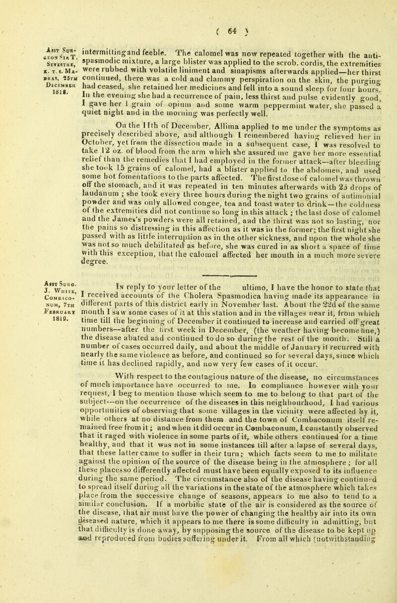 ctoNSi^T ^^crmittingandfeeblf. The calomel was now repeated together with the anti- Sevkstue,* sP'ismodic mixture, a large blister was applied to the scrob. cordis, the extremities K. T. s. Ma- were rubbed with volatile liniment and sinapisms afterwards applied—her thirst BRAS, 25th continued, there was a cold and clammy perspiration on the skin, the pur^-ino December had ceased, she retained her medicines and fell into a sound sleep for four hours^ In the evening she had a recurrence of pain, less thirst and pulse evidently good* I gave her 1 grain of opium and some warm peppermint water, she passed a quiet night and in the morning was perfectly well. On the llth of December, Allima applied to me under the symptoms as precisely described above, and although I remembered having relieved her in October, yet frem the dissection made in a subsequent case, I was resolved to take 12 oz. of blood from the arm which she assured me gave her more essential relief than the remedies that I had employed in the former attack—after bleeding she took 15 grains of calomel, had a blister applied to the abdomen, and used some hot fomentations to the parts affected. The first dose of cal omel was thrown off the stomach, and it was repeated in ten minutes afterwards with 25 drops of laudanum ; she took every three hours during the night two grains of antimonial po>*der and was only allowed congee, tea and toast water to drink—the coldness of the extremities did not continue so long in,ibis attack ; the last dose of calomel and the James's powders were all retained,, aad the thirst was aot so lasting, nor the pains so distressing in this affection as it was in the former;; the first night she passed with as little interrup.feion as in the other sickness, and U:pon the whole she was not so much debijitated as before, she was cured in as short a space of time mththis exception, that the calomel affected her mouth in a much more severe degree. lwimE* . ^^P^y y?^' ultimo, I have the honor to state that CoMBAco-' I Received accounts of the Cholera Spasmodica having made its appearance in NUM, 7th different parts of this district early in November last. About the 22d ©f the same Fbbruary rrionth I saw some cases of it at this station and in the villages near it, from which time till the beginning of December it coatinued to increase and carried off great numbers—after the first week in Decembef, (the weather having become line,) the disease abated and continued to do so during the rest of the month. Still a number of cases occurred daily, and about the middle of January it recurred with nearly the same violence as before, and continued so for several days, since which time it has declined rapidly, and now very few cases of it occur. With respect to the contagious nature of the disease, no circumstances of much importance have occurred to me. In compliance however with your request, 1 beg to mention those which seem to me to belong to that part of the subject—on the occurrence of the diseases in this neighbourhood, 1 had various opportunilies of observing that some villages in the vicinity were affected by it, while others at no distance from thera and the town of Combaconum itself re- mained free from it; and when it did occui: in, C®mbaconum, 1 constantly observed that it raged with violence in some parts of it, while others continued for a time healthy, and that it was not iu some instances till after a lapse of several days, that these latter came to suffer in their turn;- which facts seem to me .to militate against the opinion of the source of the disease being in the atmosphere ; for all these placesso differently affected must have been equally exposed to its influence during the same period. The circumstance also of the disease having continued to spread itself during uU the variations in thestate of the atmosphere which takes place from the successive change of seasons, appears to me also to tend to a similar conclusion. If a tnorbific state of the air is considered as the source of the disease, that air must have the power of changing the healthy air into its own diseased nature, which it appears to me there is some dithculty in admitting, but that difficulty is done away, by supposing the source of the disease to be kept up ■m4 reproduced from bodies suffering under it. From ail which (notwithstandisig