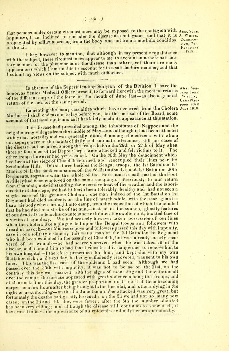 thai persons under certain circumstances may be exposed to the contagion with asst. Su««. iinDunitv) I am inclined to consider the disease as contagious, and that it is J White, pripagated by effluvia arising from the body, and not from a morbific conditioi. Comb-o- of the air. Febru4uy I be- however to mention, that although in my present acquaintance r/itk the subject these circumstances appear to me to account in a more satisfac- tory niannerl^r the phenomena of the disease than others, yet there are many appearances which 1 am unable to account for in a satisfactory manner, and that i submit my views on the subject with much ditfedence. In absence of the Superintending Surgeon of the Division I have the ^^^^ ^^^^ lionor as Senior Medical Othcer present, to forward herewith the medical returns ^^.^^ j^,,^, of the different corps of the force for the month of June last—as also a general Wtlli^-, return of the sick tbs? the same period. po^'or, 2o'm Lamentino' the many casualties which have occurred from tlie Cbolera July isis. Morbus—1 shall endeavour to lay before you, for the perusal of the Board, some account of that fatal epidemic as it has lately made its appearance at this station. This disease had prevailed among the inhabitants of Nagpoor and the neio-hbourino- villages from the middle of May—and although it had been attended with  reat m^ortality and was generally diffused among the citizens with whom our sepoys were in thehabifsof daily and intimate intercouse, still no cases of the disease had occurred among the troops before the 26th or 27th of May when three or four men of the Depot Corps were attacked and fell victims to it. The other troops however had yet escaped. On the 30th May the detachment which had been at the siege of Cbaudah returned, and reoccupied their lines near the Setabuldee Hills. Of this force besides the Bengal troops, the 1st Battalion 1st Madras N. i. the flankeompanies of the 2d Battalion 1st, and 1st Battalion 20th Regiraeats, together with tlie whole of ike Horse and a small part of the Foot Artillery had been employed on the same campaign. Previously to our return from Chandah, notwithstanding the excessive heat of the weather and the labori- ous duty of the siege, we had hitiierto been tolerably healthy and had not seen a sinoie case of the genuine Cholera : one man indeed of the 1st Battalion 1st Regiment had died suddenly on the line of march while ^ with the rear guard — I saw his body When brought into camp, from the inspection of which 1 concluded that he had died of a stroke of the sun,—instead of the sunken, ghastly features of one dead of Cholera, hi& countenance exhibited the swollen-ont, bloated face of a victim of apoplexy. We had scarcely however taken possession of our liiies when the Cholera like a plague fell upon the Bengal troops and followers with dreadful havock—our Madras sepoys and foUov/eis passed this day with impunity, save in one solitary instance; this was a man of the 2(1 Battalion 1st Regiment who had been wounded in the assault of Chandah, but was already nearly reco- vered of liis wounds—he had scarcely arrived when he was taken ill of the disease, and I found him so bad that I considered it dangerous to remove him to his own hospital —i therefore prescribed for him, and kept kirn with my own 'Battalion sick ; and nesctday, he being sufficiently recovered, was sent to his own lines. This was the first case of the epidemic 1 had seen . Although we had passed over the 30th with impunity, it was not to be so on the 31st, on the contrary this day was marked with the signs of mourning and lamentation all over the camp .; the disease appeared with great violence among- the troops, and of all attacked on this day, the greater proportion died —most of them becoming corpses in a few hours after being brought to the liospital, and others dying in the niht or next morning—on the 1st June the number attacked was very great, but fortunately the deaths had greatly lessened ; on the 2d we had not so many new cases; on the 3d and 4th they were fewer; after the 5th the number admitted has been very Trifling; and although the disease still continues to shew itself, it has ceiu.ed to have the yppfarance of an epidemic, and only occurs sporadically.