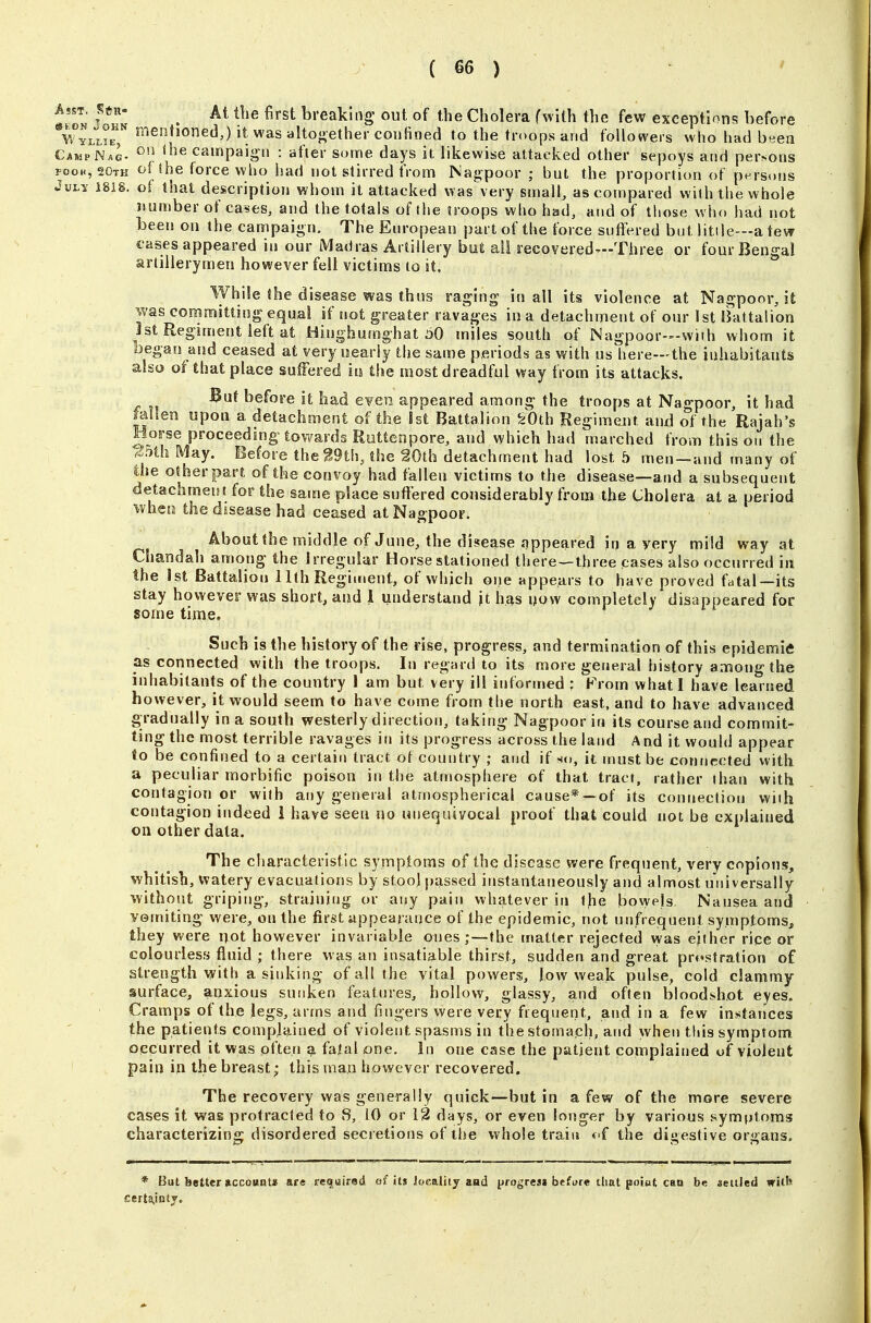 Asst. S«r. ^ At the first breaking' out of the Cholera fwilh the few exceptions before \Vylj.°e^ mentioned,) it was altogether confined to the troops and followers who had b^ien Camp Nag- ^'^ ^^^^ campaign : after some days it likewise attacked other sepoys and persons POOH, 20th of the force who had not stirred from Nagpoor ; but the proportion of persons JuLy 1818. of that description whom it attacked was very small, as compared with the whole Jiumber of cases, and the totals of the troops who had, and of those who had not been on the campaign. The European part of the force suffered but litile—a tew cases appeared in our Madras Artillery but all recovered—Three or four Bengal artillerymen however fell victims to it. While Ihe disease was thus raging in all its violence at Nagpoorjt was committing equal if not greater ravages in a detachment of our 1st IJattalion Jst Regiment left at Hiughumghat ^0 miles south of Nagpoor—with whom it began and ceased at very nearly the same periods as with us here—the inhabitants also of that place suffered m the most dreadful way from its attacks. But before it had eyen appeared among the troops at Nagpoor, it had fallen upon a detachment of the 1st Battalion ^Oth Regiment and of the Rajah's Horse proceeding towards Rottenpore, and which had marched from this on the ^5th May. Before the g9th, the 20th detachment had lost b men —and many of the other part of the convoy had fallen victims to the disease—and a subsequent detachment for the same place suffered considerably from the Cholera at a period when the disease had ceased at Nagpoor. About ihe middle of June, the disease appeared in a yery mild way at Chandah among the Irregular Horse stationed there—three cases also occtirred in the 1st Battalion 11th Regiment, of which one appears to have proved fatal—its stay however was short, and 1 understand it hjs^s ijow completely disappeared for some time. Such is the history of the rise, progress, and termination of this epidemic as connected with the troops. In regard to its more general history among the inhabitants of the country 1 am but very ill informed : Prom whatl have learned however, it would seem to have come from the north east, and to have advanced gradually in a south westerly direction, taking Nagpoor in its course and commit- ting the most terrible ravages in its progress across the land And it would appear to be confined to a certain tract of country ; and if so, it must be connected with a peculiar morbific poison in the atmosphere of that tract, rather than with contagion or with any general atmospherical cause*-~of its connection with contagion indeed 1 have seen no unequivocal proof that could not be explained on other data. The characteristic symptoms of the disease were frequent, very copious, whitish, watery evacuations by stool passed instantaneously and almost universally without griping, straining or any pain whatever in fjie bo\yels. Nausea and vomiting were, on the first appearance of the epidemic, not unfrequent symptoms, they were not however invariable ones the matter rejected wa.s either rice or colourless fluid ; there was an insatiable thirst, sudden and great prostration of strength with a sinking of all the vital powers, low weak pulse, cold clammy surface, anxious sunken i^atnres, hollow, glassy, and often bloodshot eyes. Cramps of the legs, arms and fingers were very frequent, and in a few instances the patients complained of violent spasms in the stomach, and when tliis symptom occurred it was often ^ fatal one. In one case the patient complained of violent pain in the breast; this man however recovered. The recovery was generally quick—but in a few of the more severe cases it was protracted to 8, 10 or 12 days, or even longer by various symptoms characterizing disordered secretions of the whole train of the digestive organs. * But better »ccounts! are reguired oHtj locality and progrea* befure that point can be aetiJed nilh certa,inty.