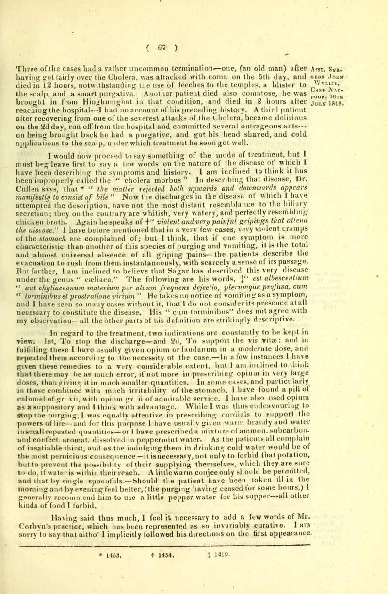 Three of the cases had a rather uncommon termination—one, (an old man) after Asst. Spr- haviiig-got (airly over the Cholera, was attacked with coma on the 5th day, and geon Jonpf died in 12 hours, notwithstanding the use of leeches to the temples, a blister to (.Y^^^Nag the scalp, and a smart purgative. Another patient died also comatose, he was po^oR 20t« brouglit in from Hinghunighat in that condition, and died in 2 hours after Julyisis, reaching the hospital—I had no account of his preceding histqry. A third patient atter recovering from one of the severest attacks of the Cholera, became delirious on the 2d day, run off from the hospital and committed several outrageous acts--- on being brought back he had a purgative, and got his head shaved, and cold applications to the scalp, under which treatment he soon got well. I would now proceed to say something of the mode of treatment, but I must beg leave first to say a few words on the nature of the disease of which I have been describino- the symptoms and history. 1 am inclined to think it has been improperly called the  cholera morbus, In describing that disease. Dr. Cullen says, that *  the matter rejected both iqnoards and dotmwards appears manifestly/ to consist of bile  Now the discharges in the disease of which 1 have attempted the description, have not the most distant resemblance to the biliary secretion; they on the contrary are Avhitish, very watery, and perfectly resembling chicken broth. Again bespeaks of f violent andveri/painful gripings that attend ike disease. 1 have bctore mentioned that in a very few cases, very violent cramps of the siowac/^ are complained of; but 1 think, that if one symptom is more characteristic than another of this species of purging and vomiting, it is the total and almost universal absence of all griping pains—the patients describe the evacuation to rush from them instantaneously, with scarcely a sense of its passage. But farther, i am inclined to believe that Sagar has described this very disease under the genus  cteliaca. The following are his words, I est alb esc tut i.um *' aut ch^liaceanum materium per alvum frequens dejectio, plemmque profusa, cum tor minibus et prostratione virium He takes no notice of vomiting as a symptom, and I have seen so many cases without it, that I do not consider its presence at all necessary to constitute the disease. His  cum torminibus does not agree with my observation—all the other parts of his definition are strikingly descriptive. In regard to the treatment, two indications are constantly to be kept in view. 1st, To stop the discharge—and 2d, To support the vis viije: and in fulfilling these I have usually given opium or laudanum in a moderate dose, ami repeated them according to the necessity of the case,—In a few instances 1 have given these remedies to a very considerable extent, but 1 am inclined to think that there may be as much error, if not more in prescribing opium in very large doses, than giving it in much smaller quantilies. In some cases, and particularly in those combined with much irritability of the stomach, 1 have found a pill of calomel of gr. vii, with opium gr. ii of admirable service. 1 have also used opium as a suppository and I think with advantage. While I was thus endeavouring to Stop the purging, 1 was equally attentive in prescribing cordials to support the powers of life —and for this purpose 1 have usually given warm brandy and water insmall repeated quantities—or I have prescribed a mixtin-e of ammon. subcarbon. and confect. aromat. dissolved in peppermint water. As the patients all complain of insatiable thirst, and as the indulging them in drinkmg cold water wouM be of the most pernicious conseq nence—it is necessary, not only to forbid that potation, butto prevent the possibility oftheir supplying themselves, which they are sure to do, if water is within their reach. A little warni conjeeouly should be per<nitted, and that by single spoonfuls.—Should the patient have been taken ill in the morning and by evening feel better, (the purging having ceased for some hours,) I generally recommend him to use a little pepper water for his supper—all other kinds of food I forbid. Having said thus much, I feel it necessary to add a few words of Mr. Corbyn's practice, which has been represented as so invariably curative, lam sorry to say that altho' I implicitly followed his directions on the first appearance. * 1463. + 1454. X 1419.