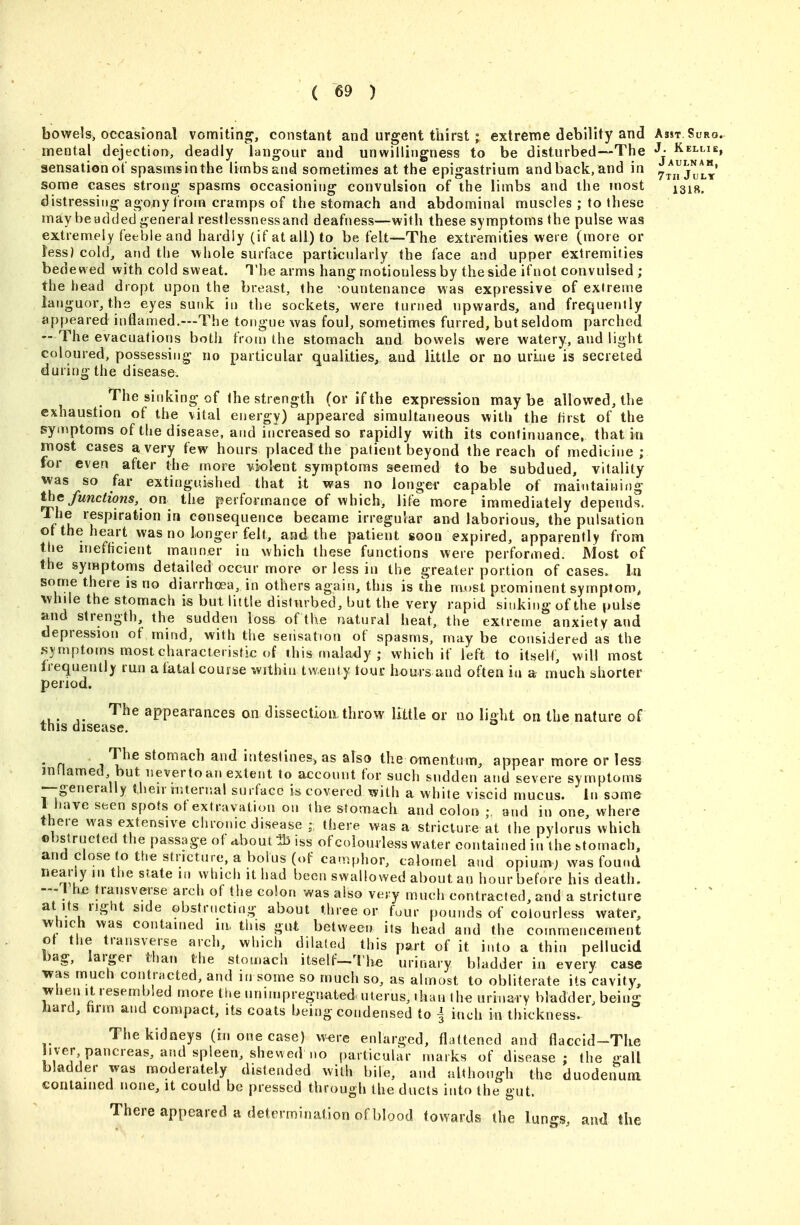 bowels, occasional vomiting, constant and urgent thirst ; extreme debility and Asst Suro. mental dejection, deadly langour and unwillingness to be disturbed—The J- Kellie, sensation of spasms in the limbs and sometimes at the epigastrium and back, and in y^j^j'J,*' some cases strong spasms occasioning convulsion of the limbs and the ?nost ^s^g. distressing agony from cramps of the stomach and abdominal muscles ; to these may be added general restlessnessand deafness—with these symptoms the pulse was extremely feeble and hardly (if at all) to be felt—The extremities were (more or less) cold, and the whole surface particularly the face and upper extremities bedewed with cold sweat. The arms hang motionless by the side if not convulsed ; the head dropt upon the breast, the countenance was expressive of extreme languor, the eyes sunk in the sockets, were turned upwards, and frequently appeared inflamed.—The tongue was foul, sometimes furred, but seldom parched — The evacuations both from the stomach and bowels were watery, and light coloured, possessing no particular qualities^ and little or no urine is secreted during the disease. The sinking of the strength (or if the expression may be allowed, the exhaustion of the vital energy) appeared simultaneous with the tirst of the syinptoms of the disease, and increased so rapidly with its continuance, that in most cases a very few hours placed the patient beyond the reach of medicine; for even after the more vioknt symptoms seemed to be subdued, vitality was so far extinguished that it was no longer capable of maintaining the functions, on the performance of which, life more immediately depends. The respiration in consequence became irregnlar and laborious, the pulsation ot the heart was no longer felt, and the patient soon expired, apparently from the inefHcient manner in which these functions were performed. Most of the symptoms detailed occur more or less in the greater portion of cases. In some there is no diarrhoea, in others agaiii, thjs is the most prominent symptom, while the stomach is but little disturbed, but the very rapid sinking of the pulse and strength, the sudden loss of the natural heat, the extreme anxiety and depression of mind, with the sensation of spasms, may be considered as the symptoms most characteristic of this malady ; which if left to itselt, will most trequently run a fatal course within twenty tour hours and often in a much shorter period. The appearances on dissection throw little or no light on the nature of this disease.  n 1 stomach and intestines-, as also the omentum, appear more or less inllamed but neverto an extent to account for such sudden and severe symptoms --generally then iiitertial surface is covered with a white viscid mucus. In some I have seen spots ot extravation on the stomach and colon ;. and in one, where there was extensive chroniedisease ; there was a stricture at the pylorus which obstructed the passage of ubout 35 iss of colourless water contained in the stomach, and close to the stricture, a bolus (of ca.nphor, calomel and opium; was fouud nearly in the state in which it had been swallowed about an hour before his death. — I he transverse arch of the colon was also very much contracted, and a stricture at Its right side obstructing about three or four pounds of colourless water, which was contained in, this gut between its head and the commencement ot the transverse arch, which dilated this part of it into a thin pellucid bag, larger than the stomacli itself-l'h« urinary bladder in every case was much contracted, and in some so much so, as almost to obliterate its cavity, when It resembled more the unimpregnated uterus, than the urinary bladder, being hard, hrm and compact, its coats being condensed to j inch in thickness. Thekidaeys (in one case) were enlarged, flattened and flaccid-The Siver pancreas, and spleen, shewed no particular marks of disease; the gall bladder was moderately distended with bile, and althoug-h the duodenum contained none, it could be pressed through the ducts into (he gut. There appeared a determination of blood towards the lungs, and the