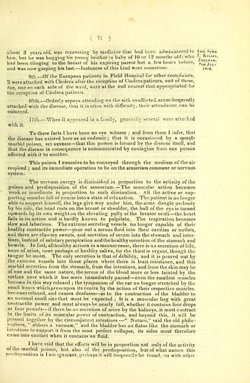 ( '^1 ) about 3 years old, was recovering by medicine that had been administered to Asst.-^uno. iiim, but he was hu<;-^i(ig his youuo- !)rother (a baby of 10 or 12 months ohl) who J- KfLLir., had been ciingintr to the breast oif his expiring- parent but a few houis before, y^.^/'JuLv and was now gasping his last.—Instances of this kind were numerous. isis. 9th...-Of the European patients in Field Hospital for other complaints, S were attacked with Cholera after the reception of Cliolerapatients, and of these, two, one on each side of the ward, were at the end nearest that appropriated for the reception of Cholera patients. 10th.—Orderly sepoys attending on the sick soafllicted.aresofrequently attacked with the disease, that it-is often with difficuitv, their attendance can be eutorced. 11th.—When it appeared in a fauiily, generally several were attacked with it. To these facts I have been an eye witness ; and from them I infer, that the disease has existed here as an endemic ; that it is occasioned by a specific morbid poison, sui generis—that this poison is formed by the disease itself, and that the disease in consequence is communicated by contagion from one person affected with it to another. This poison I conceive to be conveyed through the medium of the air respired ; and its immediate operation to be on the sensoriunt commune or nervous system. The nervous energy is diminished in proportion to the activity of the poison and predisposition of the sensorium. — The muscular action becomes weaker inordinate m proportion to such diminution. All the active or sup- porting muscles fall of course into a state of relaxation. Tlie patient is no longer able to support himself, the legs give way under him, the arms dangle uselessly by his side, the head rests on the breast or shoulder, the ball of the eye is turned upwards by its own weight on the elevating pully of the levator oculi—the heart fails in its action and is hardly known to palpitate. The respiration becomes slow and laborious. The extreme secreting vessels no longer capable of their healthy contractile power—pour out a serous fluid into their cavities or outlets, and there are clammy sweats, and secretion of serum into the stomach and intes- tines, instead of salutary perspiration and the healthy secretion of the stomacli and bowels. In fact, all healthy actions in a manner cease, there is no secretion of bile, none of urine, none perhaps of healthy saliva, for the thirst is urgent, though the tongue be moist. The only secretion is that of debility, and it is poured out by the extreme vessels into those places where there is least resistance, and this morbid secretion from the stomach, from the intestines, and from the skin may be of one and the same nature, the serum of the blood more or less tainted by the surface over which it has more immediately passed—even the smallest muscles become in this way relaxed ; the tympanum of the ear no longer stretched by the small bones which press upon its centre by the action of their respective muscles, becomes relaxed, and causes deafness—as to the contraction of the bladder to arj unusual small size that must be expected ; It is a muscular bag with great contractile power and must always be nearly full, whether it contains four drops or four pounds—if there be no secretion of urine by the kidneys, it must contract to the limits of its muscular power of contraction, and beyond this, it will be pressed together by the circumjacent intestines.™ Nature, said the old philo- sophers,  abhors a vacuum, and the bladder has no liatus like the stomach or intestines to support it from the most perfect collapse, its sides must therefore come into contact when it contains no fluid. 1 have said that the efFecIs will be in proportion not only of the activity of the morbid poison, but also of the predisposition, but of what nature this