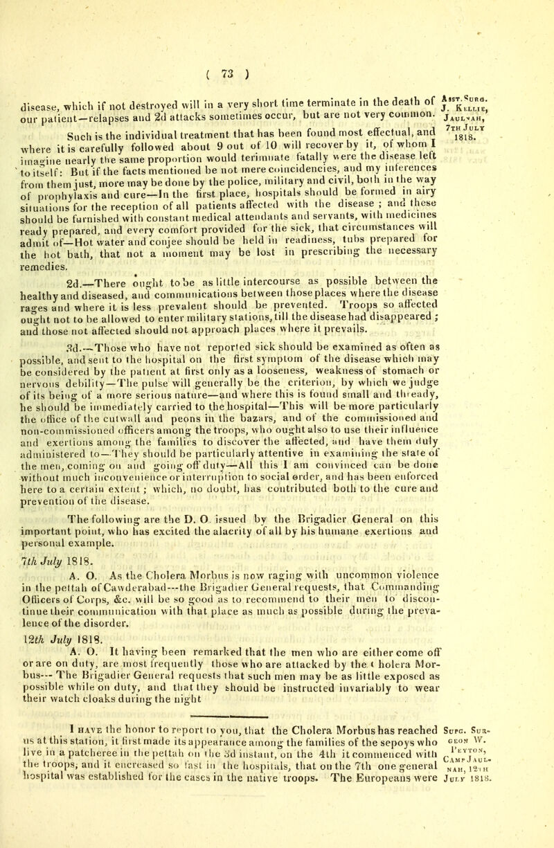 disease, which if not destroyed will in a very short time terntiinate in the death of our patient'-relapses and 2d attacks sometimes occur, but are not very common. Such is the individual treatment that has been found most effectual, and ^Ysfr^ where it is carefully followed about 9 out of 10 will recover by it, of whom I imao-ine nearly the same proportion would terimnate fatally were the di.sease left to itself- But if the facts mentioned be not mere coincidencies, and my inferences from them iust, more may be done by the police, military and civil, both in the way of prophylaxis and cure—In the first place, hospitals should be formed in airy situaiionsfor the reception of all patients affected with the disease; and these should be furnished with constant medical attendants and servants, with medicines ready prepared, and every comfort provided for the sick, that circumstances will admit of—Hot water and conjee should be held in readiness, tubs prepared for the hot bath, that not a moment may be lost in prescribing the necessary remedies, 2d. There ought to be as little intercourse as possible between the healthy and diseased, and communications between those places where the disease rages and where it is less prevalent should be prevented. Troops so affected ought not to be allowed to enter military stations, till the diseasehad disappeared ; and those not affected should not approach places where it prevails. 8d. —Those who have not reported sick should be examined as often as possible, and sent to the hospital on the first symptom of the disease which may be considered by the patient at first only as a looseness, weakness of stomach or nervous debility—The pulse will generally be the criterion, by which we judge of its being of a more serious nature—and where this is found small and thready, he should be in>mediately carried to the hospital—This will be more particularly the office of the cutwall and peons in the bazars, and of the commissioned and non-commissioned officers among the troops, who ought also to use their influence and exertions among the families to discover the affected, and have them <1uly administered to—Hiey should be particularly attentive in examining the stale of the men, coming on and going off duty—All this 1 am convinced can be done without much inconvenience or interruption to social order, and has been enforced here to a certain extent; which, no doubt, has contributed both to the cure and prevention of the disease. The following are the D, O. igsued by the Brigadier General on this important point, w ho has excited the alacrity of all by his humane exertions and personal example, 1th July 1818. A. O. As the Cholera Morbus is now raging with uncommon violence in the pettah of Cawderabad—the Brigadier General requests, that Commanding Ofiicers of Corps, &c. will be so good as to recommeiui to their men to discon- tinue their connnnnication with that place as much as possible during the preva- lence of the disorder. mk July 1818. A. O. It havings been remarked that the men who are either come off ©rare on duty, are most frequently those who are attacked by the ( holcra Mor- bus— The Brigadier General requests that such men may be as little exposed as possible while on duty, and that they fchould be instructed invariably to wear their watch cloaks during the night 1 HAVE the honor to report to you, that the Cholera Morbus has reached Supg. Sua- us at this station, it first made its appearance among the families of the sepoys who geon W. live in a patcheree in the pettah on the ^d instant, on the 4th itcoinmenced witli ^Jj^^'J^y'i,. the troops; and it encreased so fast in the hospitals, that on the 7th one general i^';',^ hospital was established for the cases in the native iroops. The Europeans were Julk isis.