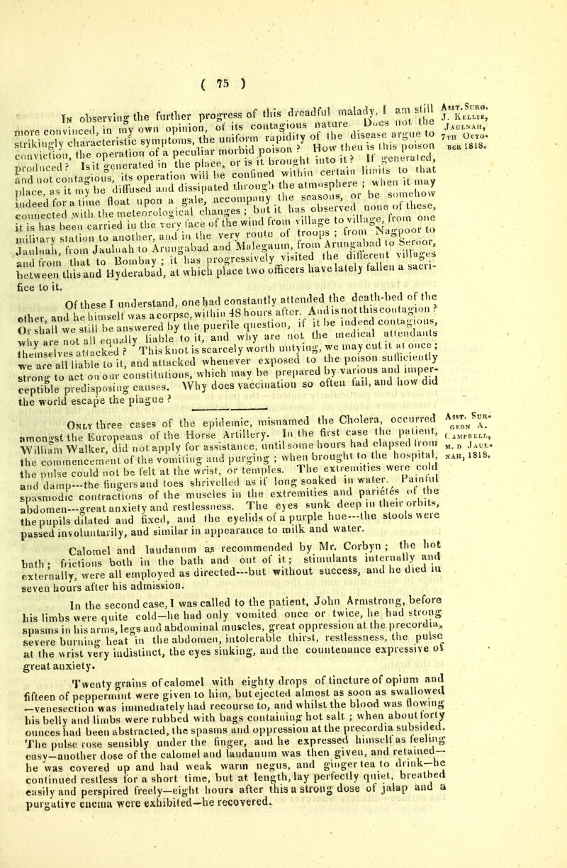 ( '^^ ) nili.ary slatio,, to another, and i„ the very route ot J °' ' Jauhmh. from Jauluah to Arungabad and ^'^-S'^''''^ ° ^ and from thai to Bombay; it has progressively v.sited the d Be'eut viM^,e» helween litis and Hyderabad, at which place two officers have lately lallen a sac, fice to it. Of thpse T understand, one bad constantly attended the death-bed of the Of these I undersiana, one wau uuiiaiaMt.j •— . other and hehimseU was acorpse^wi.hi.. 48hours after And is no this con ag-.on ? 0^i;U we sdut^^^ ^l^'^ indeed contanjous wLrare not a eq liable to it, and why are not the medical attendant. Ihlselves atiackld ? ^This knot is scarcely worth untying, we may cut il, at once le e al iiaWe to it, and attacked whenever exposed to the poison sn(hciently ^?onj? to act on our constitutions, which may be prepared by var.ous and imper- ceptible pi-edisposing causes. Why does vaccuiatiou so often fail, and how did the world escape the plague ? ^ Only three cases of the epidemic, misnamed tbe Cholera occurred A^ssr.^S.n amon-st the Europeans of the Horse Artillery. In the first case the patient, Willmm Walker, did not apply for assistance, until some hours had elapsed (rom „ j,,, the commencement of the vomiting and purging ; when brought to the hospital ..h, 1818 the pulse could not be felt at the wrist, or temples. The extremities were cold and damp-the fiugorsand toes shrivelled as if long soaked lu water.^ i am ul spasmodic contractions of the muscles in the extremities and parieles ct the abdomen-great anxiety and restlesst.ess. The eyes sunk deep in their orbits. abdomen—2;reai anxieiy aim icsiiC33.ic3^. . i-^-- v^j-- .^...^ , the pupils dilated and tixed, and the eyelids of a purple hue-lhe stools were passed involuutaiily, and similar in appearance to milk and water. Calomel and laudanum a^ recommended by Mr. Corbyn ; the hot bath- frictions both in the bath and out of it; stimulants internally and externally, were all employed as directed—but without success, and he died lu seven hours after his admission. In the second case, T was called to the patient. John Armstrong, before his limbs were quite cold-he had only vomited once or twice, he had strong spasms in his arms, legs and abdominal muscles, great oppression at the precordia, severe burnin*'' heat in the abdomen, intolerable thirst, restlessness, the pulso^ at the wrist very indistinct, the eyes sinking, and the countenance expressive o4 great anxiety. Twenty grains of calomel with eighty drops of tincture of opium and fifteen of peppermint were given to him, butejected almost as soon as swallowed --venesection was immediately had recourse to, and whilst the blood was flowing his belly and limbs were rubbed with bags containing hot salt ; when about torty ounces had been abstracted, the spasms and oppression at the precordia subsided. The pulse rose sensibly under the finger, and he expressed himselt as teeling easy-another dose of the calomel and laudanum was then given, and retaiued- he was covered up and had weak warm negus, and ginger tea to drmk-he conlinued restless for a short time, but at length, lay perfectly quiet, breathed easily and perspired freely-eight hours after this a strong dose of jalap and a purgatire ciieuuv were exhibited—he recovered.