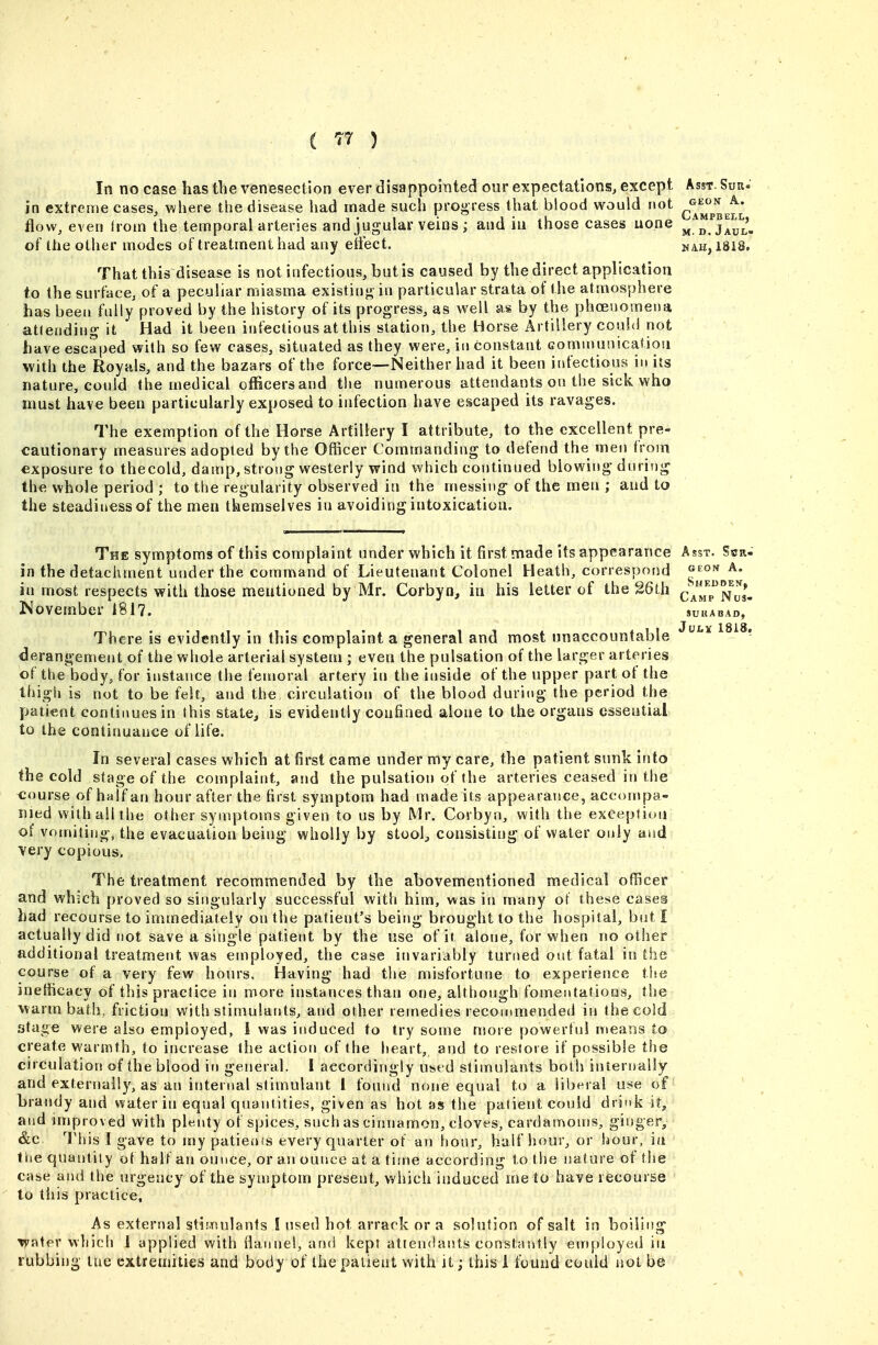 In no case has tlie venesection ever disappointed our expectations^ except Asst. Suk. in extreme cases, where the disease had made such proo ress that blood would not ^^^^^^^^ flow, even irom the temporal arteries and jugular veins ; and iu those cases uone of the other modes of treatment had any eifect. nah, 1818. That this disease is not infectious, but is caused by the direct application to the surface; of a peculiar miasma existinj^ in particular strata of the atmosphere has been fully proved by the history of its progress, as well as by the phoeuomena atlending it Had it been infectious at this station, the Horse Artillery could not have escaped with so few cases, situated as they were, in Constant Gommunicaliou with the Royals, and the bazars of the force—Neither had it been infectious iu its nature, could the medical officers and the numerous attendants on the sick who must have been particularly exposed to infection have escaped its ravages. The exemption of the Horse Artillery I attribute, to the excellent pre- cautionary measures adopted by the Officer Commanding to defend the men from exposure to thecold, damp, strong westerly wind which continued blowing during the whole period ; to the regularity observed in the messing- of the men ; and to the steadiu€ssof the men themselves iu avoiding intoxication. The symptoms of this complaint under which it first made its appearance Asst. Scr- in the detachment under the command of Lieutenant Colonel Heath, correspond ^^^^ A. iu most respects with those mentioned by Mr. Corbyn, in his letter of the g6th c^'^^p^Nus- Novembei- 181?. sukabad, There is evidently in this complaint a general and most unaccountable ^^^^ derangement of the whole arterial system ; even the pulsation of the larger arteries of the body, for instance the femoral artery in the inside of the upper part of the thigh is not to be felt, and the circulation of the blood during the period the patient continues in this state, is evidently confined alone to the organs essential to the continuance of life. In several cases which at first came under my care, the patient sunk into the cold stage of the complaint, and the pulsation of the arteries ceased in the course of half an hour after the first symptom had made its appearance, accompa- nied with all the other symptoms given to us by Mr. Corbyn, with the exception of vomiting, the evacuation being wholly by stool, consisting of water only and very copious. The treatment recommended by the abovementioned medical officer and which proved so singularly successful with him, was in many ot these cases bad recourse to immediately on the patient's being brought to the hospital, but I actually did not save a single patient by the use of it alone, for when no other additional treatment was employed, the case invariably turned out fatal in the course of a very few hours. Having had the misfortune to experience the inefficacy of this practice in more instances than one, although fomentations, t!ie warm bath, friction with stimulants, and other remedies recommended in thecold stage were also employed, I was induced to try some ujore powerful means to create warmth, to increase tlie action of the heart, and to restore if possible the circulation of the blood in gerieral. I accordingly used stimulants botii internally and externally, as an internal stimulant 1 found none equal to a liberal use of brandy and water in equal quantities, given as hot as the patient could drink it, and improved with plenty of spices, such as cinnamon, cloves, cardamoms, ginger, &c This I gave to my patieofs every quarter ot an hour, half hour, or hour, ia the quantity of half an ounce, or an ounce at a tiuie according to the nature of the case and the urgency of the symptom present, which induced me to have recourse to tills practice. As external stimulants I used hot arrack or a soltition of salt in boiling Tpater which 1 applied with flannel, and kept attendants constasitly employed in rubbing tue extremities and body of the patient with it; this 1 found could not be