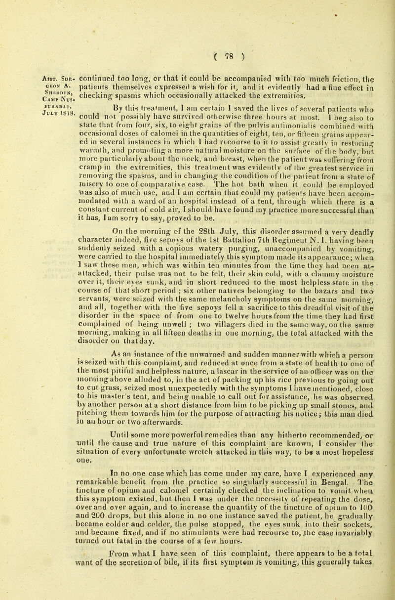 ( '^8 ) Asst. Sur- conilnued tno Iong% or that it could be accompanied with too much friction, the GEON A. patients themselves expressed a wish for it, and it evidently had a fine effect iti Camp Nus. ^^^^cking' spasms which occasionally attacked the extremities. J^L ^Ts'a '^'^'^ treatment, 1 am certain I saved the lives of several patients who ^ 'could not possibly have survived otherwise three hours at most. 1 beo-also to state that from four, six, to eight grains of the pulvis aulimonialis combined with occasional doses of calomel in the quantities of eight, ten, or fifteen grains appear- ed in several instances in which i had recourse to it to assist greatly in restoring warmth, and promoting a more natural moisture on the surface of the body, but more particularly about the neck, and breast, when the patient was suffering from cramp in the extremities, this treatment was evidently of the greatest service in removing the spasms, and in changing the condition of the patient from a slate of misery to one of comparative ease. The hot bath when it could be employed was also of much use, and I am certain that could my patients have been accom- modated with a ward of an hospital instead of a tent, through which there is a constant current of cold air, I should have found my practice more successful than it has^ lam sorry to say, proved to be. On the morning of the 28th July, this disorder assumed a very deadly character indeed, five sepoys of the 1st Battalion 7th Regiment N, 1. having been suddenly seized with a copious watery purging, unaccompanied by vomiting, were carried to the hospital immediately this symptom made its appearance; when 1 saw these men, which was within ten minutes from the time they had been at- attacked, their pulse was not to be felt, their skin cold, with a clammy moisture over it, their eyes sunk, and in short reduced to the most helpless state in the . course of that short period ; six other natives belonging to the bazars and two servants, were seized with the same melancholy symptoms on the same morning, and all, tog-ether with the five sepoys fella sacrifice to this dreadful visit of the disorder in the space of from one to twelve hours from the time they had first complained of being unwell; two villagers died iu the same way, on the same morning, making in all fifteen deaths in one morning, the total attacked with the disorder on thatday. As an instance of the unwarned and sudden manner witlr wlrrch a person is seized with this complaint, and reduced at once from a state of health to one of t he most pitiful and helpless nature, a lascar in the service of an officer was on the morning above alluded to, in the act of packing up his rice previous to going out to cut grass, seized most unexpectedly with the symptoms I have mentioned, close to his master's tent, and being utiable lo call out for assistance, he was observed by another person at a short distance from him to be picking up small stones, and pitching them towards him for the purpose of attracting his notice; this man died in an hour or two afterwards. Until some more powerful remedies than any hitherto recommended, or until the cause and true nature of this complaint are known, I consider the situation of every unfortunate wretch attacked in this way, to be a most hopeless one. In no one case which has come under my care, have I experienced any remarkable benefit from the practice so singularly successful in Bengal, The tincture of opium and calomel certainly checked the inclination to vomit when this symptom existed, but then 1 was under the necessity of repeating the dose, oyer and o^er again, and to increase the quantity of the tincture of opium to lOO and 200 drops, but this alone in no one instance saved the patient, he gradually became colder and colder, the pulse stopped, the eyes sunk into their sockets, and became fixed, and if no stimulants were had recourse to, J,he case invariably turned out fatal in the course of a few hours. Prom what I have seen of this complaint^ there appears to be a total want of the secretion of bile, if its first symptom is vomiting, this generally takes