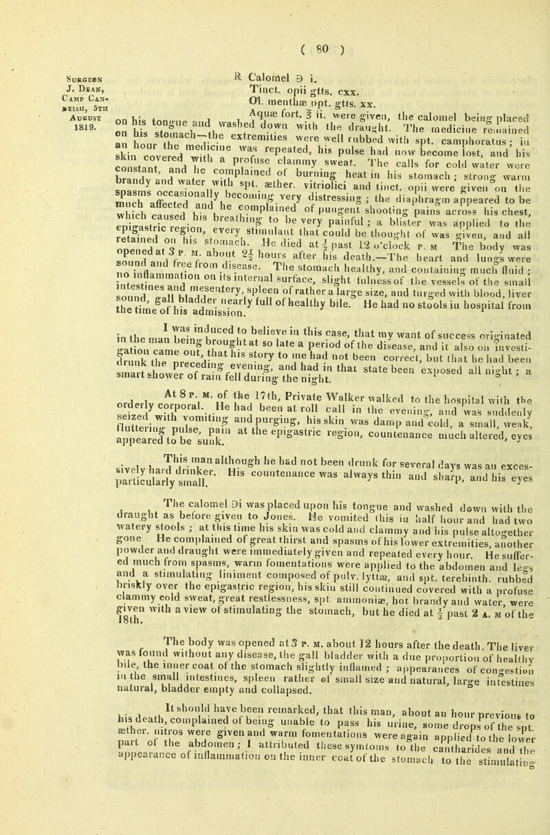 SuRGEBN ^ Calomel 9 i. J. Dban, Tinct. opii gtfs. cxx. ^JZX'i 01.menth.„p..gt.s.xx. on his tongue and vvashedZwn ;il'\,rd,irh;' rhfT!' P'^-^l on hJ<s QfnTnaoli * yvvii wlut iiie aiauii;nt. 1 he medicine remained an itm Z n.^^^^^^^^ extremities were well rubbed with spt. camphoratus ; iu ski^cove^rd wfth rn^T 'n'^' ^^^^ now become U and'hi. cX'^nt Tnd T P ^^'T^ ^^^^ ^^I's fo- water were constant, and he complamed of burning heat in his stomach ; strono^ warm brandy and water with spt. ^ther. vitriolici and ti..ct. opii were ^ive ^on t e SXTeT^n -^T f ' appeared to b: whfch r.ntd if K ^^°«Pl«'fd Of pungent shooting- pai„s across his chest, roilastric etion ^''^'^'^P ^? very painful; a blister was applied to the Sned n^^^^ ^^'^ Stimulant that could be thought of was gilen, and al! ODeTdat ' ' K™?^i-x v.^^' ^''^ ' P^^^ '^'^^^^ ^- ^ The body was ToCd nn 1 f ^^^^n?;^ '^^'^^ death.-The heart and lungs were To inflamm.f?i''°'-f^'^^^^^ ^^^^^^^y- ^^ containing much fluid ; Tnt. Hnl^r^ ■''^^'^ ^l^S-ht '^••ess of the vessels of the small sound ^ ^^'»e size, and turged with blood, liver t^^'i'me'clht'^'dmLsfo'' '^'^^^^'^ ^^^'^ ^ ^^^^^^^^^ intheman bein!^^!:! believe in this case, that my want of success originated drunk the nr^n!:i ^^'-'-ect, but that he had been smaiT/h^^^^^^^ ^^^^^ been exposed all night ; a &maiisnower ot ram fell during the night. nrd.rlv.i*^'*/^ tf'^^u^^' Private Walker walked to the hospital with tl.e orde. y corporal He had been at roll call in the evenino- and was suddenly flutTiin;'nnr™'''-^' ^^P^^^^' ^^i damp and^cotd aTnall weak! apTeared^o be ;u^^ at the epigastric region, countenance much altered, eyes .ivelv hard drinl?.^^ H^^^ ^'/'^^ ^^ f'^^ ^^Y^ ^^s an exces- ;Sladytmd^^ countenance was always thin and sha?p, and his eyes The calomel 9i was placed upon his tongue and washed down with the draught as beiore given to Jones. He vomited (his in half hour and had two watery stools ; at this time his skin was cold and clammy and his pulse altogether gone He complained of great thirst and spasms of his lower extremities another powder and draught were immediately given and repeated every hour. He suffer- ed much from spasms, warm fomentations were applied to the abdomen and leo-. and a stimulating liniment composed of pulv. lyttag, and spt. terebinth. rubb?d briskly over the epigastric region, his skin still continued covered with a profuse clammy cold sweat, great restlessness, spt ammoniee, hot brandy and water were g-iven with a view ot stimulating the stomach, but he died at i past 2 a. m of th- i8tn, z I ^ The body was opened at 3 p. m. about 12 hours after the death. The liver was found without any disease, the gall bladder with a due proportion of healthy bile the inner coat of the stomach slightly inflamed ; appearances of cono-estion in the small intestines, spleen rather of small size and natural, large intlistines natural, bladder empty and collapsed. I.- A .J^^^^''''}^. have been remarked, that this man, about an hour previous to his death complained of being unable to pass his urine, some dropsTthe pt sether. mtros were given and warm fomentations were again applied to the lower part ot the abdomen; I attributed these symtoms lo the ca^rftharidefand Thi appearance of loflammadon on the inner coat of the stomach to thrstLuht '