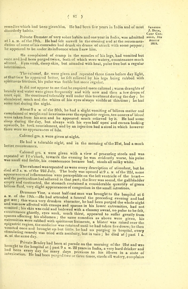 remedies vv^hlch had been given hiin. He had been five years iu India and of most Shrgkon disorderly habits. J. Dean, Camp Gan- Private Demster of very sober habits and one year in India, was admitted deish, 5th at 1 A. oft!ie] 9th. He had felf, unwell in the evening and at the recommea'' August dation of some of his comrades had drunk six drams of arrack with some pepper; ^ ^ * he appeared to be under its influence when I saw him. once I He complained of cramp in the muscles of his leg's, had vomited but ;e and had been purged twice, both of which were watery, countenance much altered. Eyes sunk, damp skin, but attended with heat, pulse free but a regular intermission. The calomel, &c. were given and repeated three times before day light, atthattinse he appeared better, he felt relieved by his legs being rubbed with spirituous frictions, bis pulse vi^as feeble but more regular. It did not appear to me that he required more calomel; warm draughts of brandy and water were given frequently and with now and then a few drops of tinct. opii. He continued tolery bly well under this treatment during the day ; he slumbered much and the whites of his eyes always visible at thislime ; he had some rest during the night. _ About 9 A M of the 20th, he had a slight vomiting of bilious matter and complanied of weight and heaviness over the epigastric region, ten ounces of blood were taken from his arm and he appeared much relieved by it. He had some sleep dung the day, but always with his eyes half open' and cornea looking npward^^, he took nourishment, and bv an injection had astoolin which however there were no appearances of bile. Calomel grs. x were given at night. He had a tolerable night, and in the morning of the 21st, had a much better countenance. Calomel grs x were given with a view of procuring stools and was lepeated at 1,^ o'clock, towards the evening he was evidently worse, his pulse was small and feeble, his countenance became bad, stools all milky white. The calomel wasrepeated as were every description of stimulant, but he died ato A. M. of the 22d July. The body was opened at 9 a. m. of the 22d, some appearances of mOammation were perceptible on the left ventricle of the heart— and the pericardium had adhered in that part; the liver was sound, the gallbladder empty and contracted, the stomach contained a considerable quantity of careen bilious fluid, very slight appearances of congestion in the small intestines. A M of half cast man was brought to the hospital at 6 t'ofwer . ^^^ a funeral the precedi.ig evening^^nd had fnd was'now^'7/'''''^'''' character, he had been purged the whole night vomiTed Z i ''^r^'??'!^ spasms in. his lower extremities, had not vomited , his skin was cold and bedewed with a clammy sweat, no pulse to be felt IT ^l^--^> «PP--d to 'suffi:- greatly from .pasms^ttecimg his abdomen ; the same remedies as above were -iveii his ep' ^ wari-L^Joverthe Xn.ted onS ] r 'ed'cme was retained until he had taken five doses; he then stluttin rln^'^^ P^^'-§'S' l^o^Pi^al, every brou-ht tolh!^ n P^'^^ ^ morning of the 2Ist and was d bee 1 ev. v'T 'f^ ^ ^^^^^ ^^'^^ ^ ^^^7 hard drinker and nto^d^^^^^^^^^ ,^^y« previous to his illness in a state of HHo.ication. He had been purged two or three times, stools ail watery, complains