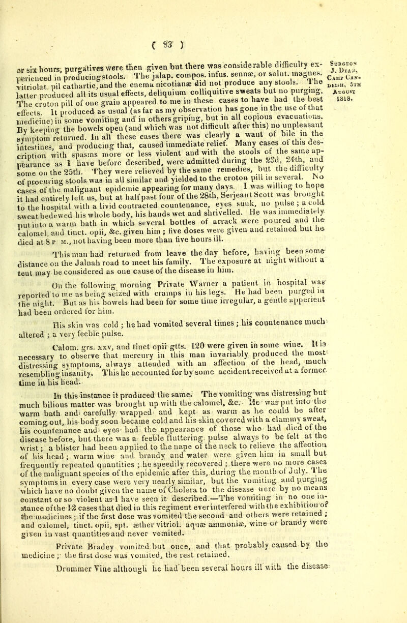 C S3^ ) ar si^ hours, purgatives were tBen given hut there was considerable difficulty ex- Surs.o. pL'el.ced in producing stools. The jalap, compos .nfus. senn^, or -i-^- --gnes^ c'mp Ca^. iitriolat pil cathartic, and the enema nicotianae did not produce any stools. 1 he latter produced all its usual effects, deliquium colliquitive sweats but no purging, ^t^GusT c^otl pdl of one grain appeared me in these cases to have had the bes 18iS, effects It produced aS usual (as far as my observation has gone m the use of that inedlciae)ii some vomiting and in others griping, but in all copious evacuation. Bv keeniu- the bowels open (and which was not difficult after this) no unpleasant symptoSn returned. In all these cases there was clearly a want of ^'j^ J /j^^ intestines and producing that, caused immediate relief Many cases oi this des- cription with spasms more or less violent and with the stools ot the same ap- peaiance as I have before described, were admitted during the 23d 24th, a d some on the 25tli. They were relieved by the same remedies, but the difficulty cf nix)cuiing stools was in all similar and yielded to the croton pill in several. INo cases of the malignant epidemic appearingfor many days I was willing to hope it Tad entirely left us, bui at half past four of the 28 th, Serjeant bcott was brough to the hospital with a livid contracted countenance, eyes sunk no pulse ; a cu d. c:.weat bedewed his whole body, his hands wet and shrivelled. He was immediately, putintoa warm bath in which several bottles of arrack were poured and the calomel, aud tuict. opii, &c. given him ; five doses were given and retained but ha died at 8 p m., not having been more than five hours ill. This man had returned from leave the day before, having been some- distance ou the Jalnah road to meet his family. The exposure at night without a tent may be considered as one cause of the disease in him. On the following morning Private Warner a patient in hospital was reported lo me as being seized with cramps in his legs. He had been purged lu the night. But as his bowels had been for some time irregular, a gentle appeneut had been ordered for him. His skin was cold ; he had vomited several times ; his countenance much* altered ; a very feeble pulse. Calom. grs. xxv, and tinot opii gtts. 120 were given in some wine. Urn necessary to observe that mercury in this man invariably produced the most' distressing symptoms, always attended with an affection of the head, mucli' resembling insanity* This he accounted for by some accident received at a former time in his head'. In this instanee it produced the same. The vomiting was distressing but much bilious matter was brought up with the calomel, &e. - He was put info the warm bath and* carefully wrapped and kept as wartrsr as he could be alter comingout, his body soon became cold and his skin covered with a clammy sweaty Lis countenance and* eyes^ had^ the appearance of those who had died of the disease before, but there was a feeble fluttering pulse always to be felt at the wrist; a blister had been applied to the nape of the neck to relieve the aftectioii of his head ; warm wine and brandy and water were given hira in small but frequently repeated quantities ; he speedily recovered ; there were no more cases of the malignant s-peGies of the epidemic after this, during the raoutb of July. I he symptoms in every case were very nearly similar, but the vomiting and purguig which have no doubt given the name of Cholera to the disease were by no means ©orislant or so violent as'l have seen it described.—The vomiting in no one in- stance ofthe 12 cases that died in this regiment everinterfered withthe exhibition of tlie medicines; if the fnst dose v/as vomited the second and others were retained ; and calomel, tinct. opii, spt. jelher vitriol. aqu£e ammouisi, wine or brandy were Ijiven in vast quantities and never vomited. Private Bradey vomited bat once, and that probably caused by the medicine the firiat dose was vomited, the rest retained. Drummer Vine although he had'been several hours ill with the diseas©