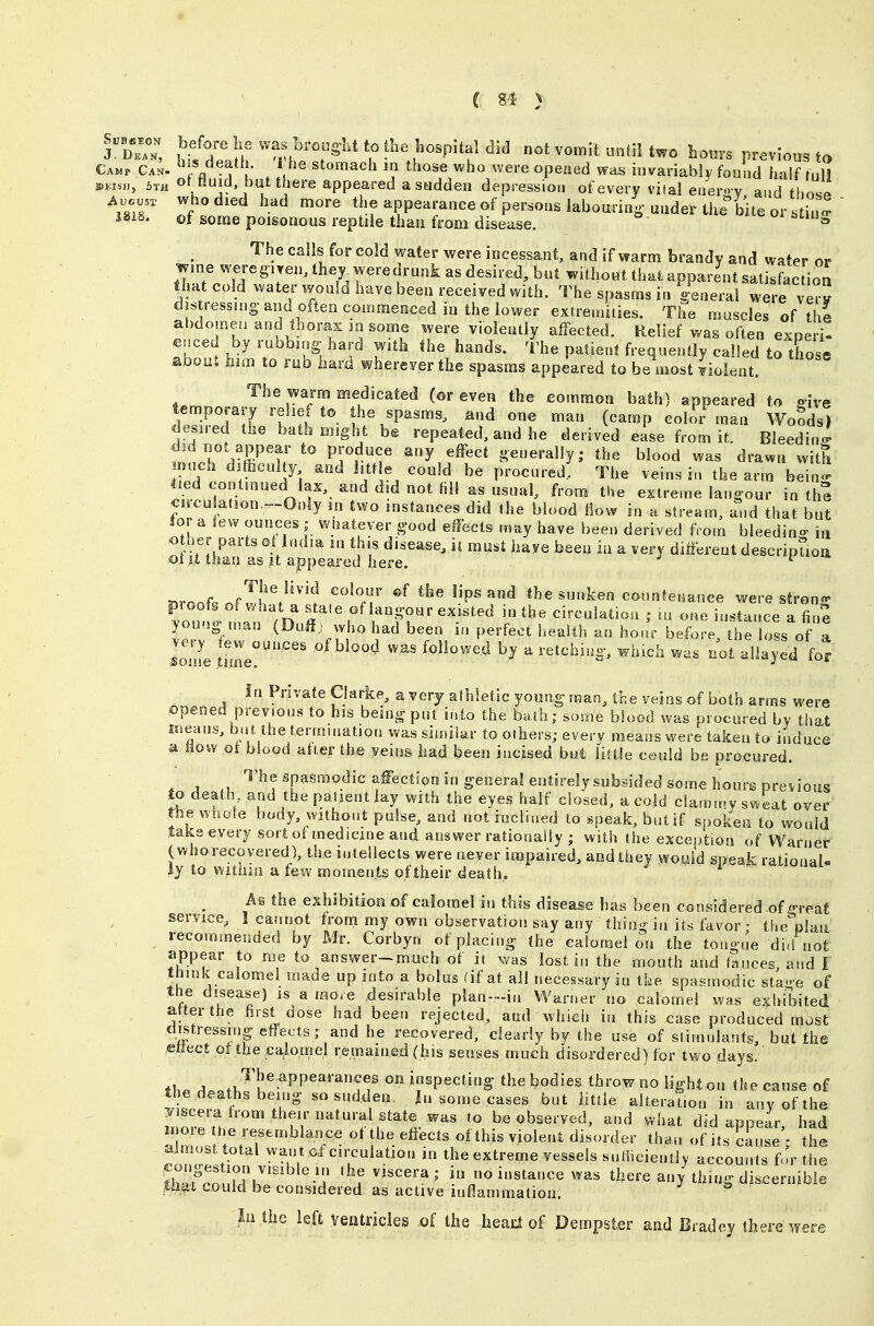 Wo. not vomit until two bours previous to Camp Can. ^'f/^t ' V ^^'^se who were opened was invariably found half fnlJ 5TH otMuid but there appeared a sudden depression of every vital enero-y and tlmJ \ZT 7°*^*^^ ^^.^ '^^^ *^^f ^PPe^'-ance of persons labouring'uuder the bite or .tin- isis. of some poisonous reptile than from disease. ^ The ealls for cold water were incessant, and if warm brandy and water or wine were8iTen,they^weredrunkasdesired,but without that apparent satisfaction that cold water would have been received with. The spasms in /enerai were very djstr€ssnig-and often commenced in the lower extremities. The muscles of th^ al)domeii and loorax in some were violently alfected. Relief was often exoeri! euced by rubbing hard with the hands. The patient frequently called to those aooiit him to rub haiii wherever the spasms appeared to be most Violent. The warm medicated (or even the common bath) appeared to ^ive temporary relief to the spasms, and one man (camp colar man Woods) desired the bath might be repeated, and he derived ease from it. Bleeding did not appear to produce any effect generally; the blood was drawn with nuch difhculty and little could be procured; The veins in the arm bein!^ tied contmoed lax, and did not fill as usual, from the extreme lan^oor in the circu at,on.--Only m two instances did the blood flow in a stream, and that but Jor a lew ounces ; wtjatever g'ood effects may have been derived from bleedin- in otner parts at India m th.s disease, ii must have been in a very different descripSon oi It than as it appeared here. uroof. nf ILV'^'f ^-^P^ connteeance were stren- V^nt r2 state of lang-our existed in the circulation ; m one instance a fin? young man (Duil; who had been m perfect health an hoar before the loss of a lome tnL''''''^' of blood w,as followed by a retchin- which w;.s not allayed for In Private Clarke, a very athletic young man, the veins of both arms were iopeoed previous to his being put into the bath; some blood was procured by that means, but the termmatiou was similar to others; every means were taken to induce a flow ot blood atier the yeios had been incised but liftle could be procured. * J n ^^^f^P^ismodic affection in general entirely subsided some hout-s previous to death and the patient lay with the eyes half closed, a cold clam.r.y sweat over the wnoie body, without pulse, and not inclined to ^peak, butif spoken to would take every sort of medicine and answer rationally ; with the exception of Warner (who recovered), the intellects were never impaired, and they wouid speak rational ly to witiun a few moments oftheir death, i A§ the exhibition of calomel in this disease has been considered of ^eat service, I cannot tronri my own observation say any thioi^ in its favor • the^laa recommended by Mr. Corbyn of placing- the calomel on the tongue did not appear to me to answer-much of it was lost in the mouth and f«uces, and I think calomel made up into a bolus (if at all necessary in tke spasmodic sta-e of the disease) is a more .desirable plan--in Warner no calomel was exhibited after the first dose had been rejected, and which in this case produced most distressing effects; and he recovered, clearly by the use of stimulants, but the .^ttect ot the cajiomel remained (his senses much disordered) for two days. ih. ^..i J!'^-''^''^''^;? '''' inspecting the bodies throw no light on the cause of the deaths being so sudden. Jn some cases but little alteration in anv of the fnnr^'^ 'fV'^^''J^'^^t ^^ be observed, and what did appear, had H oie the resemblance ot the efiects of this violent disorder than of its cause • the almost total want of circulation in the extreme vessels sufficiently accounts f.'r the ihTcZt}hl''^^'-A '^r'''^'^'' ?»« i^tancewas tliere an/thing discernible Ui^t could be considered as active inflammation. lii the left veatricles of the heai:f of Dempster and Bradej there were
