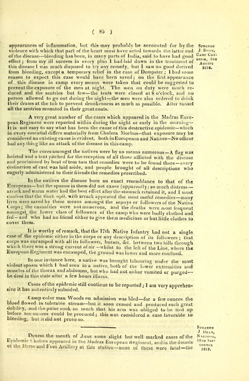 5rH AoGUS'r appearances of inflammation, but this may probably be acconnted for by the Sukgeon violence wilh which that part of the lieart must hjive acted towards the latter end ^- of the disease—bleeding has been, in many piirts of iudia, said to liave bad good ^^^^^ ^^tk effect; from my ill success its every plan i had laid down in the treatment of this disease 1 was much disposed to try any remedy, but I saw no g'ood derived from bleeding-, except a temporary relief in the case of Dempster ; 1 had some reason to expect this case would have been saved; on the first appearance of this disease in camp every means were taken that could be suggested to prevent the exposure of the raeti at night. The men on duty were riuich re- duced and the sentries but few—the tents were closed at 8 o'clock, and no person allowed to go out during the night—the men were also ordered to drink their drams at the tub to prevent drunkeuness as much as possible. After suiiset all the sentries mounted in their greatcoats. A very great number of the cases which appeared in the Madras Euro- pean Regiment were reported within during the night or early in the morning— it is not easy to say what has been the cause of this destructive epidemic—which in every essential differs materially from Cholera Morbus—that exposure may be considered an existing cause is evident^ both in Europeans and Natives—No officer bad any thing like an atta^;k of the disease iu this camp. The cures amoTig'st the natives were by no means numerous —A flag was hoisted and a tent pitched fur the reception of all those afflicted with the disease and proclaimed by beat of torn torn that remedies were to be found there—every distinciion of cast was laid aside, and people brought of all descriptions who eagerly administered to their friends the remedies prescribed. In the natives the disease bore an exact resemblance to that of the Europeans—but the spasms in them did not cause (apparently; so much distress- arrack and warm water had the best effect after the stomach retained it, and 1 must confess that the tinct. opii. with arrack appeared the most useful remedies—many lives were saved by these means amongst the sepoys or followers of the Native Corps; the casualiies were not numerous, and the deaths were most frequent amongst^ the lower class of followers of the camp wiio were badly clothed and fed-and who had no friend either to give them medicines or but little clothes to cover them. It is worthy of remark, that the l7th Native Infantry had not a single case of the epidemic either in the corps or any description of its followers ; that corps was encamped with al! its followers, bazars, &c. between two hills through which there was a strong current of air -whilst to the left of the Line, where the European Regiment was encamped, the ground was lower and more coiiBned. In one instance here, a native was brout^ht labouring under the most •violent spas^m which I had seen in a native, both of the lower extremities and muscles of the thorax and abdomen, but who had not either vomited or pured- he died iu this state after a few hours illness. ° Cases of the epidemic still continue to be reported ; I am very apprehen- sive it has not entirely subsided. lamp color man Woodson admission was bled—for a few ounces the Mo<jd flowed intolerable stream—but it soon ceased and produced such great debility, and tlie puise sunk so much that his arm was obliged to be tied up before ten ouiices could be procured; this was considered a case lavorabie to bleeding, but u did not prove so. J Dean, During the month of June some slight but well marked cases of the ^ag Epidemic ( holera appeared iu the Madras European Hegiment, and in the details oUhe i-ior&eund Foot Artillery at this g(atioii-»»aane of tliese were iatia'»Uie TEMKEll 181S.