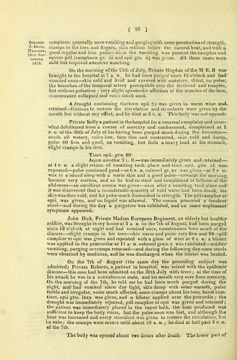 SuEGEON symptoms generally were vomiting and purging witb some prostration of-strsngtb^ J. Dean, cramps ill the toes and fingers, skin seldom betow the natural heat, and with a is^'h Slp- »ood regular and iirm pulse—when the vomiting was present the camphor and aEMBEii opium piil (campborae gr. iii and opii grs^ ii) was given. Ail tliese cai>es-were isi9. mild but required attentive watching. On the morning of the 25th of Juiy, Private Hbgdon of the M E. R waa- brought to the hospital at 7 a. m. , he had been purged since 12 o'clock and had* vomited once—skin cold and livid and covered witii moisture, thirst, no pulse^,' the branches of the temporal artery perceptibl6 over the forehead and temples^ but wiihout pulsation ; very slight spasmodic affiection of the muscles of thetoesy, counteuance collapsed and voice tnuch sunk. A draught containing tincturs opii 3 \ was-given in warm wine and^ retained—frictions to restore the circulation and stimulants were given by the mouth but without any effect, and he died at 6 r, m. This body was notopcnedi Private Kelly a patient in the hospital for a venereal complaint and som^e-- what debilitated from a course of mercury and confinement, complained at I p, M. of the-^^Gth of July of his having been purged much during the forenoon—° stools all watery, voice low, face thin and contracted, skin coid and damp,, pulse 80 firm and good, no vomiting, but feels a heavy load at his stomachy, slight cramps in his feet, Tinct opii; gtts. 80^ Aquos menthae § i, ft.'—was immediately given and retained—»■ at 4 p; m. a slight return of> vomiting took place and tinct. opii, gtts si. wasj repeated:—pulse continued good—at 6 p. m, calomel gr. xv. was given—at 9 p Mi was in a sound sifeep with a warm skin and a good pulse—towards tive morning, became very restless, and as he had no stool and eon)piained of fullness of the ■ abdomen—-an emollient enema was given—soon after a vomiting, took place and- it was discovered that a considerable quantity of coid water bad been drank, his skin was then cold, and his pulse much diminished in strength. The pilleamphor et' opii. was given, and no liquid was allowed. The enema procured a feculent' stool—and during the day. a purgative was exhibited, and'no more unpleasant' symptoms appearedc John Dick, Privaie Madras European-Regiment,, an elderly but healthp soldier, was Brought to my house at 3 a. m. on the 7th of August, had been purged since 12 o'clock at night and had vomited once, countenance bore much of the' disease—slight cramps in his toes—skin warm and pulse very firm and 84—piii* camphor et opii was given and repeated with a gliiss of wine at 4 a. m: a blister was applied to the praecordiae at 11 a. m. ealOmelgrain x. was exhibited—neither %-omiting^ purging or cramps returited'—and during the following day some stools were obtained by medicine, and h€ was discharged when the biistGr. was l&ealed. On the 7th of August (the same day the preceding- subject wa& admitted) Private Roberts, a patient in hospital; was seized with the epidemic disease—this man had been admitted on the SOth July with fever; at the time of bis attack he was in a convalescent state, and his mouth very sore from mercury. On the morning of the 7th, he told me he had been much purged during the night, and'had vomited since day lighti skin damp with somewarmth, pulse feeble and in'egular, voice much affected, some cramps about his toes, haust cum. tinct. opii gtts; ixxx was given, and a blister applied over the precordia ; the draught was immediately rejectedj pill camphor et opii was given and retained^ the patient was immediately placed in the vapor bath, the heat produced waa sufficient to keep the body warm, but the pulse soon was lost, and although tlie heat was increased and every stimulant was given to restore the circulation, but in vain ; the cramps were severs until about 10 a. m. ; fee died at half past 2 p. ®f the 7tb. The body was opened about two Bouts after death.-. The lower part of