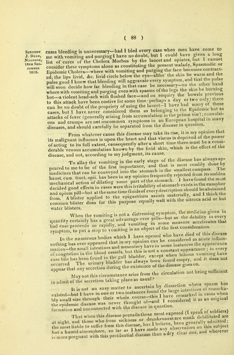 Nag list of cures of the Cholera Morbus by the lancet and opiates, but 1 cannot consider these symptoms alone as constituting the present malady. Spasmodic oi Epidemic Cholem-where with vomiting and purging the face becomes conUact- ed, the lips livid, &c. livid circle below the eye-altho' the skin be 7^^™ he pulse good I know that bleeding will aggravate every symptom, and that the pulse will soon decide how far bleeding in that case be necessary-on ^^^^^^ wherewith vomiting and purging even with spasms «f the legs the skin be bur^^^^^^^^ hot-a violent head-ach with flushed face-and on enquiry the b<>wels pie lous to this attack have been costive for some time (perhap. a day or two only there can be no doubt of the propriety of using the lancet-I ^ave had many of ^^^^^^^^^ cases, but 1 have nevei considered them as belonging to the ^P^emic bat as attacks of fever (generally arising from accumulation ^^^^P^^i^^J^^^^ L^^ ons and cramps are not uncommon symptoms in an European hospital m many diseases, and should carefully be separated from the disease in question. From whatever cause this disease may take its rise it is my opj^^^^ ^Jj^J its malignant influence is upon the heart and that viscus is f^^P^'^^ ^Vp P^^^'- of actini to its full extent, consequently aftera shoi't ^imelhere must be a consi- derable venous accumulation known by the livid skin, which is the effect of the disease, and not, according to my judgment, its cause. To allay the vomiting in the early stage of the disease has always ap- pearedto me tK the first^mportance, tL'sriLrctls Th'e Ldicines that can be conveyed into t^e .stomach m th^^^ S haust. cum. tinct. opii. has been in my ^P^^^^/^^f ^''^^^ ''l have found the must mechanical action 'of dilating -on^e^.H^^^^^^^^^ water blisters. When the vomUing is not a ^isM-essing sympto™ the meJi^^^^^ quantity certainly has a great advantage over ^.tV^celLates thai ^;::,;ro™rrptisT„;rttu^4->rro^ec^oUefi.^ in the nn^erous bodies which 1 fnS! nothing has ever appeared f ^V^^/^J^ ' n;; , '/o^'^e .tances .he appearance mation-the srna f t';^;; f,™^ f th I ot a constant appearance ; .n every -;Xl.ati;:;se=S;\h^^Ltt:,^:e^Vthca.sease|,^^^^ . . from the circulation not being sufficient May not this circumstance arise trom the ciicuia to admit of the secretion taking place as usual? It is not an easy matter to -certain by .V.ssection^^^^^ jasm has existed-but I have in one or '^ '^^'^nces found the hi.,e n ,,,,, „i,en bly small size through the.r who e '^^^T^^^V TJ^n idered it as an original the epidemic disease was never thought ' J^ for,natiou and unconnected with the disease m question. That when this diseaseprevailsthosemost^.p^^^^^^^ at night, and those who from s.ckness ■.^''^ttieTe be^n generally admitted; the m'ost liable to snfl-er from a fy ^bservalion on this subject but a humid atmosphere, so far as 1 have made any o clear one, and wherever i, more pregnant with this pestilential disease than adiy