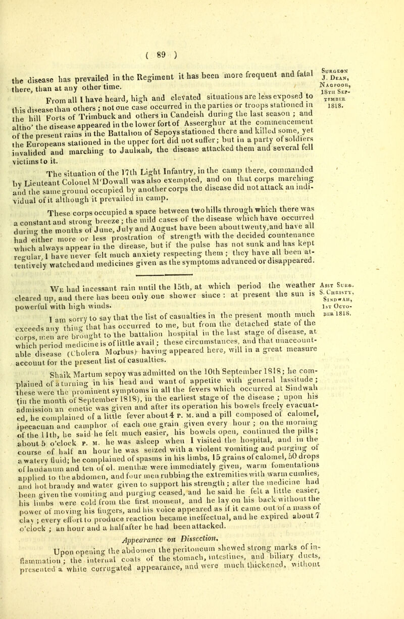 the disease has prevailed in the Regiment it has been more frequent and fatal j ^^^^^^ there, tlian at any other time. ^J^Tsl^l From all I have heard, high and eleVated situations are less e^'posed to ih\<, disease than others ; not one case occurred in the parties or troops stationed m isis. the hill Forts of Trimbuckand others in Candeish durn.g the last season ; and «Uho he disease appeared in the lov^er fort of Asseerghur at the commencement of the m-Lent min'^n the Battalion of Sepoys stationed there and killed some yet 1 Eur'pea IS stationed in the upper fort did not sutler; but in a party of soldiers invalided and marching to Jaulwah, the disease attacked them and several fell victims to it. The situation of the 17th Light Infantry, in the camp there, commanded bv Lieuteant Colonel M^Dowall was also exempted, and on that corps marching and the same ground occupied by another corps the disease did not attack an indi- vidual of it although it prevailed in camp. These corps occupied a space between two hills through which there was a constant and strong breeze; the mild cases of the disease which have occurred during the months of June, July and August have been abouttwenty,and have all bad either more or less prostration ot strength with the decided countenance wh.ch always appear in the disease, but if the pulse has not sunk and has kept regular 1 have never felt much anxiety respecting them ; they have all been at- teutively watched and medicines given as the symptoms advanced or disappeared. V/e had incessant rain until the 15th, at which period the weather Asst Suk<.. cleared up, and there has been only one shower since : at present the sun is ^g^^^^^^^; powerful with high winds. 1st Octo- 1 am sorrv to say that the list of casualties in the present month much ei^a 1818. exceeds any thing that has occurred to me, but from the detached state of the comrn^enlre brought to the battalion hospital in the last stage of disease, at wh?ch period medicine is of little avail; these circumstances and that unaccount- Tble disease c holera Morbus) having appeared here, will m a great measure account for the present list ot casualties. Shaik Martum sepoy was admitted on the iOth September 1818; he com- plained of a turning in his lieadaud want of appetite with general lassitude ; these were the prominent symptoms in all the fevers which occurred at hmd^^a.h (in the month of September 1818), in the earliest stage of the disease ; upon his admission an emetic was given and after its operation his bowels freely evacuat- ed he complained of a little fever about 4 p. m. and a pill composed ot calomel, ipecacuan and camphor of each one grain given every hour ; on the morning of the Uth he said he felt much easier, his bowels open, continued the piUs ; about 5 o'dock p. m. he was asleep when I visited the hospital, and m the course of half an hour he was seized with a violent vomiting and P^i'-g;'>i? «^ awateryduid; he complained of spasms in his limbs, 15 grains of calomel, 5U drops of laudanum and ten of ol. menthffi were immediately given, warm fomentations applied to theabdomen, andfour men rubbingthe extremities with warmcum lies and hot brandy and water given to support his strength ; alter the medicine had been given the vomiting and purging ceased, and he said he felt a little easier, his lunbs were cold from the first moment, and he lay on his back without the power of moving his fingers, and his voice appeared as if it came out ot a mass o_t clay ; every effort to produce reaction became ineffectual, and he expired about / o'clock ; an hour and a half after he had been attacked. Appearance on Dissection, Upon opening the abdomen the peritoneum shewed strong marks of in- flammation; the inteJual coats of the stomach, intestines, and yl.ary du^ . presented a while corrugated appearance, and were much thickened, vMthout