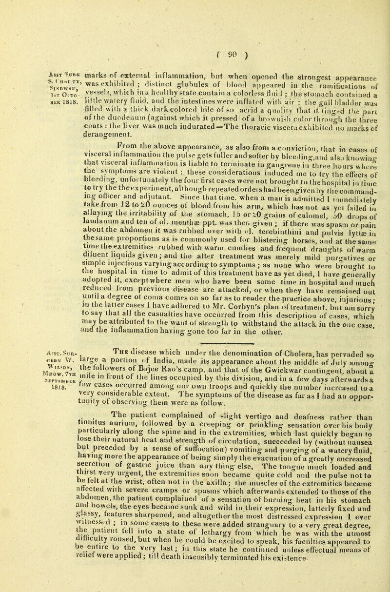 Asst.Subs marks of external inflammation, but when opened the strongest appearance SiNrnvA^' ^^'''^^^ ' ^'^titict g-Iobules of blood appeared in the ramifications'of i.T O. T0'- vessels, which in a healthy state contain a colorless Hni l ; Jheslotnach contained a SER I8I8. little walery fluid, and the intestines were inflated with air : the gall bladder was filled with a thick dark colored bile of so acrid a quHliiy that it linged tlie pari of the duodenum (against which it pressed of a brownish color through the three coats : the liver was much indurated—The thoracic viscera exhibited no marks of derangement. From the above appearance, as also from a con viol iou, that in cases of -visceral inflammatiou the pulse gets fuller and softer by blee.liug,aud alsa knowin- that visceral inflammation is liable to terminate in gangrene iirthree hours where the symptoms are violent : these considerations induced me to fry the effects of bleeding, unfortunately the four first cases were not brought to thtihospital in ti.i.e to try the theexperiment,although repeatedordeishad beeiigivenby f hecommand- ing othcer and adjutant. .Since that time, when a man is admitted I nnmediatelv take from J 2 to ^^0 ounces ol blood from his arm, which has not as yet failed iij allaying the irritability of the stomach, 15 or >.0 grains of calomel, 50 drops of laudanum and ten of ol. menthee ppt. was then given ; if there was spasm or pain about the abdomen it was rubbed over with ol. terebinthini and pulvis lytt^ m thesame proportions as is commonly used for blistering horses, and at the same time the extremities rubbed with warm cundies and frequent drau'Hits of warm diluent liquids given; and the after treatment was merely mild purgatives or simple injections varying according to symptoms ; as none who were b^-ou-ht to the hospital in time to admit of this treatment have as yet died, I have geiferally adopted It, except where men who have been some time in hospital and much reduced from previous disease are attacked, or when they have remained out until a degree of coma comes on so far as to reader the practice above, injurious - in the latter cases I have adhered to Mr. Corbyn's plan of treatment, but am sorry to say that all the casualties have occurred from this description of cases which may be attributed to the want of strength to withstand the attack in the one case 1818. Apst.Sur. 'J^he disease which und^r the denomination of Cholera, has pervaded so W. large a portion of India, made its appearance about the middle of July amon^ mIIow°-'.'h i ^«^lowers of Bajee Rao's camp, and that of the Gwickwar contingent, about 2 ^bEi.T.MBFK f ^ ^''^^ occupied by this division, and in a few days afterwards a tew cases occurred among our own troops atid quickly the number increased to a very considerable extent. The symptoms of the disease as far as 1 had an oppor- tunity of observing them were as follow. . The patient complained of slight vertigo and deafness rather than tinnitus auriuni, followed by a creeping or prinkling sensation over his body particularly along the spine and in the extremities, which last quickly began to lose their natural heat and strength of circulation, succeeded by (without nausea but preceded by a sense of suffocation) vomiting and purging of a watery fluid, having more the appearance of being sitnply the evacuation of a greatly encreased secretion of gastric juice than any thing else. The tongue much loaded and thirst very urgent, the extremities soon became quite cold and the pulse not to be felt at the wrist, often not in the axilla; the muscles of the extremities became attected with severe cramps or spasms which afterwards extended to those of the abdomen, the patient complained of a sensation of burning heat in his stomach and bowels, the eyes became sunk and wild in their expression, latterly fixed and gSassy, features sharpened, and altogether the most distressed expression 1 ever witnessed ; in some cases to these were added stranguary to a very great degree, the patient fell into a state of lethargy from which he was with the utmost ditncuity roused, but when he could be excited to speak, his faculties appeared to be entire to the very last; in this state he continued utdess effectual means of relief were applied ; till death insensibly terminated his existence.