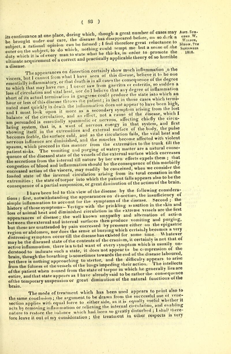 enter on the subject, to ^7^^' ^T'f (.^ ,y„ks n order to promote the 1818. a disease. The appearances on dissection certainly show mnch inflammat^^^^^^ 1 he aPPe^'/; ' , , , , ot this d^ease, believe it to be one .her. ofts „':X';re. rfin fact in those cases »hieh tennl- a™ persuaded is esse.Ui.Uy ^PfT'';;, °'„;r;r.y fr ha't sj e7, a^.d fi,st Te secretions fmm the internal till nature by her own efforts expels them ; that conS. of b ooVand inflammation should be the consequence of this morbidly encfeatd actiou^o? the viscera, may readily be conceived vvhen - -n-d ^ loaded state of the internal circulation ari.mg from s total cess^^*^/ J^® ext^emitts the state of torpor into which the patient -PP-J^^^^i^^^^^^^^ consequence of a partial suspension, or great dinunution of the action ot the brain. 1 have been led to this view of the disease by the foUowin- considera- tions ; first no'twithstand.n, the appearances on ^--Uon the H^.ut^^c.ency of simDle inflammation to account tor the symptoms of the dis^ease. hecond, tne Srv Sse sym vvith the prinkling sensation in the .km and ?o oLnimal h:rrnd diminishe^d circulation in the extreme -sels are t aoDearances of disease; the well known smypalhy and alternation ot action Keen theexternal and internal surfaces then produce voinit.ng purging, but these are unattended by pain encreased by pressure ei her J^e ep gastnc repon or abdomen, nor does the sense ot burning which ^^^J^^^^ di?tressinirsYmptomoccurtill the disease has existed for some t ime may be thi diT^^^^^ state of the contents of the cranium it certainly - ^at of active inflammation, there is a total want of every syn.ptom which is usually un- derwood to indicate .uch a state, it does not appear to ^^^^'-^PJf^^^^^ brain, though the breathing i. sometimes towards the ^■'^ijje d^^^^^^!^^^^ yetthere is nothing approaching to stertor. and ^he^difticuby appears to a^^^^^ from the fulness ot'the vessels of the lungs impeding 'heu; action lie intd^^^^^^^^ of the patient when roused from the state of torpor in which he S^^^'^l'^ ^^^^^^ entire, and that state appears as 1 have already said to be ^^^^/''f ^^^P^ ^^^f^h^ ofthe temporary suspension or great diminution ot the natural tunctious ot the brain Ulctlll. The mode of treatment which has been used appears to point also to the same conclusion; the argument to be drawn from the ^^^^^.^J .^I^J'^il section applies with equal force to either side, as .t is ^^'^ 7^^,^^^^^^^^^ acts by removing inflanauation or relieving the interna cncula ion, « naturJto restore the i>ahaice wluch had been so greatly distmbed ; 1 ''^J^; fore leave it out of my coimderatiou ; the treatment lu ottier respects is very