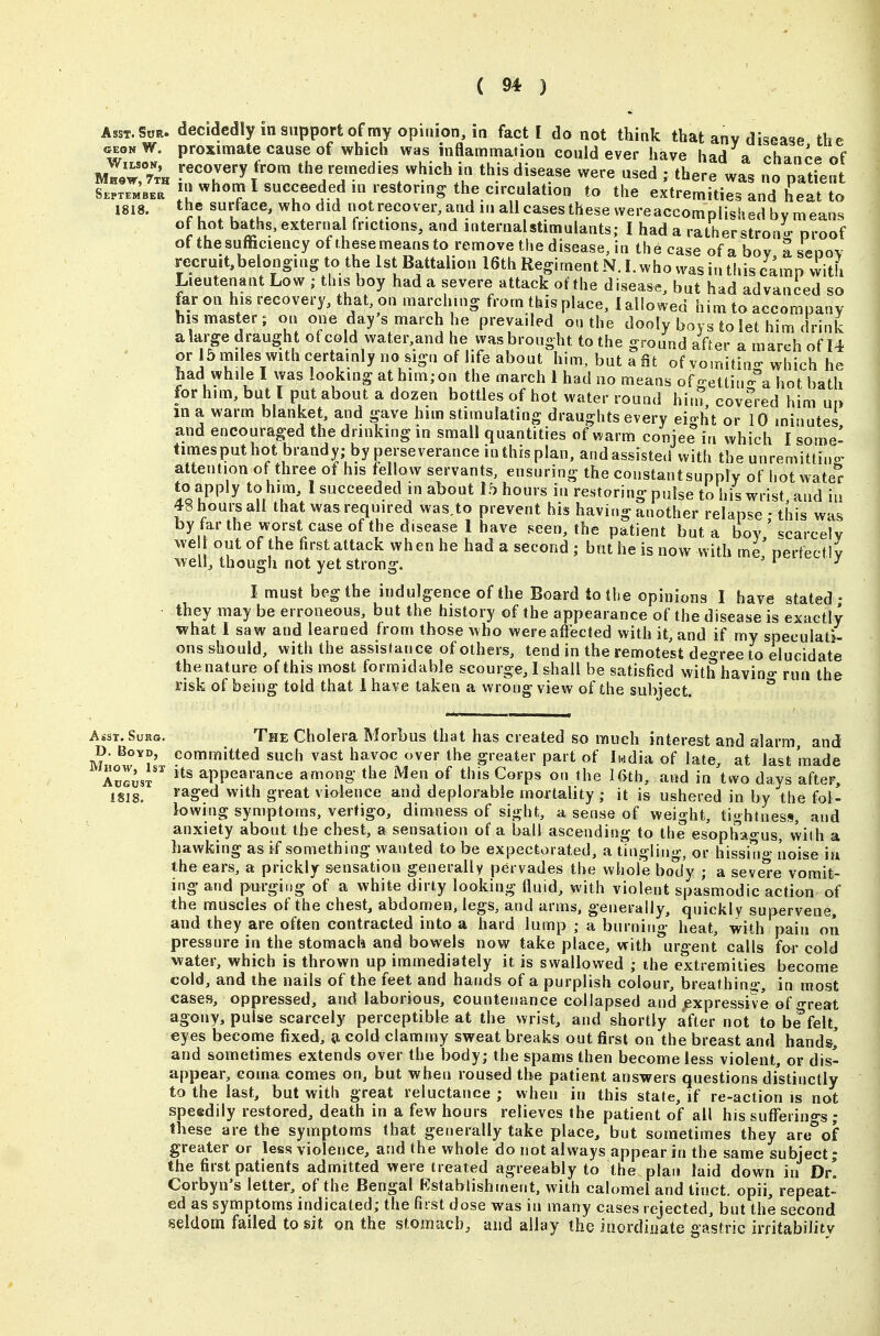 AssT.SoR. decidedlyinsupportofmy opinion, in fact I do not think that any disease the geonW. proximate cause of which was inflamnriation could ever have had a chance of Wilson, recovery from the remedies which in this disease \ S.pSJa I ^hom I succeeded in i^^^^^^ to the extremitie3;nd heatTJ 1818. the surface, who did r|^ot recover, and in all cases these wereaccompiishe^ of hot baths, external frictions, and internalstimulants; I had a ratherstron- proof of the sufficiency of these means to remove the disease Jn the case of a bov a seoov rccruit,belonging to the 1st Battalion 16th Regiment N. I. who was in this camp vvith Lieutenant Low this boy had a severe attack of the disease, but had advanced so far on his recovery, that, on marching from this place, I allowed him to accompanv his master; on one day s march he prevailed on the dooly boys to let him drink alarge draught of cold water,and he vyas brought to the ground after a march of 14 or 15 mi es with certainly no sign of life about him, but a fit of vomiting which he had while I was looking athim;on the march 1 had no means ofgettiu- a hot bath for him, but I put about a dozen bottles of hot water round him, covered him up in a warm blanket, and gave him stimulating draughts every eio-ht or 10 minutes and encouraged the drinking in small quantities of v^arm conjee in which I some- timesputhot brandy; by perseverance in this plan, and assisted with the unremittino^ attention of three of his fellow servants, ensuring the constantsupply of hot wate'^ to apply to him, 1 succeeded in about 1.^ hours in restoring pulse to his wrist, and iu 48houi-sall that was required was,to prevent his having another relapse ; this was by far the worst case of the disease 1 have seen, the patient but a boy scarcely we out of the first attack when he had a second ; but he is now with me perfectly well, though not yet strong. ' ^ ' ^ I must beg the indulgence of the Board to the opinions I have stated • they may be erroneous, but the history of the appearance of the disease is exactly what I saw and learned from those who wereaflecfed with it, and if my speculati- ons should, with the assistance of others, tend in the remotest deo-ree to elucidate the nature of this most formidable scourge, I shall be satisfied with havino- rim the risk of being told that 1 have taken a wrong view of the subject. ° Asst. SuKQ. The Cholera Morbus that has created so much interest and alarm and D. Boyd, committed such vast havoc over the greater part of Iwdia of late, at last made AuIusT appearance among the Men of this Corps on the l&th, and in two days after, 1818. Imaged with great violence and deplorable mortality; it is ushered in by the fol- lowing symptoms, vertigo, dimness of sight, a sense of weight, tightness, and anxiety about the chest, a sensation of a ball ascending to the esopha^-us, with a hawking as if something wanted to be expectorated, a tinglino-, or hissino- noise ia the ears, a prickly sensation generally pervades the whole body ; a seve*re vomit- ing and purging of a white dirty looking fluid, with violent spasmodic action of the muscles of the chest, abdomen, legs, and arms, generally, quickly supervene, and they are often contracted into a hard lump ; a burning' heat, with pain on pressnre in the stomach and bowels now take place, with urgent calls for cold water, which is thrown up immediately it is swallowed ; ihe extremities become cold, and the nails of the feet and hands of a purplish colour, breathin-, in most cases, oppressed, and laborious, countenance collapsed and expressive of -reat agony, pulse scarcely perceptible at the wrist, and shortly after not to be*felt, eyes become fixed, d cold clammy sweat breaks out first on the breast and hands,' and sometimes extends over the body; the spams then become less violent, or dis- appear, coma comes on, but when roused the patient answers questions distinctly to the last, but with great reluctance ; when in this state, if re-action is not speedily restored, death in a few hours relieves the patient of all his sufferings ; these are the symptoms that generally take place, but sometimes they aro°of greater or less violence, and the whole do not always appear in the same subject; the first patients admitted were treated agreeably to the plan laid down in Dr. Corbyn's letter, of the Bengal Ksfablishn»ent, with calomel and tinct. opii, repeat- ed as symptoms indicated; the first dose was in many cases rejected, but the second seldom failed to sit on the stomach, and allay the inordinate gastric irritability